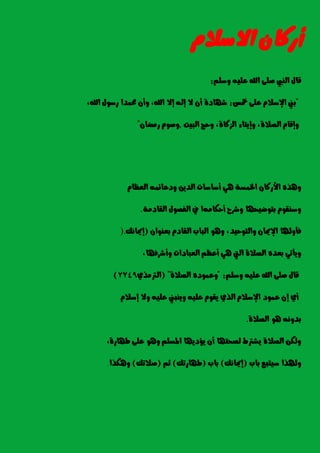 ٕ‫أزنا‬ّ‫االضال‬
ًِ‫ٚض‬ ً٘ٝ‫ع‬ ‫اهلل‬ ٢ً‫ص‬ ‫ايٓيب‬ ٍ‫قا‬:
"‫مخظ‬ ٢ً‫ع‬ ّ‫اإلضال‬ ‫بين‬:‫اهلل‬ ‫إال‬ ٘‫إي‬ ‫ال‬ ٕ‫أ‬ ٠‫غٗاد‬,‫اهلل‬ ٍٛ‫زض‬ ‫ستُدا‬ ٕ‫ٚأ‬,
٠‫ايصال‬ ّ‫ٚإقا‬,٠‫ايصنا‬ ٤‫ٚإٜتا‬,‫ايبٝت‬ ‫ٚسر‬,ٕ‫زَضا‬ ّٛ‫ٚص‬"
ّ‫ايععا‬ ُ٘٥‫ٚدعا‬ ٜٔ‫ايد‬ ‫أضاضات‬ ٖٞ ١‫ارتُط‬ ٕ‫األزنا‬ ٙ‫ٖٚر‬
َ٘‫أسها‬ ‫ٚغسح‬ ‫بتٛضٝشٗا‬ ّٛ‫ٚضٓك‬١َ‫ايكاد‬ ٍٛ‫ايؿص‬ ‫يف‬ ‫ا‬.
‫ٚايتٛسٝد‬ ٕ‫اإلميا‬ ‫ؾأٚهلا‬,ٕ‫بعٓٛا‬ ّ‫ايكاد‬ ‫ايباب‬ ٖٛٚ(‫إمياْو‬).
‫ٚأغسؾٗا‬ ‫ايعبادات‬ ِ‫أعع‬ ٖٞ ‫اييت‬ ٠‫ايصال‬ ٙ‫بعد‬ ٞ‫ٜٚأت‬,
ًِ‫ٚض‬ ً٘ٝ‫ع‬ ‫اهلل‬ ٢ً‫ص‬ ٍ‫قا‬" :٠‫ايصال‬ ٙ‫ٚعُٛد‬( "ٟ‫ايرتَر‬2749)
ّ‫إضال‬ ‫ٚال‬ ً٘ٝ‫ع‬ ‫ٜٚٓبين‬ ً٘ٝ‫ع‬ ّٛ‫ٜك‬ ٟ‫اير‬ ّ‫اإلضال‬ ‫عُٛد‬ ٕ‫إ‬ ٟ‫أ‬
٠‫ايصال‬ ٖٛ ْ٘ٚ‫بد‬.
٠‫طٗاز‬ ٢ً‫ع‬ ٖٛٚ ًِ‫املط‬ ‫ٜؤدٜٗا‬ ٕ‫أ‬ ‫يصشتٗا‬ ‫ٜػرتط‬ ٠‫ايصال‬ ٔ‫ٚيه‬,
‫باب‬ ‫ضٝتبع‬ ‫ٚهلرا‬(‫إمياْو‬)‫باب‬(‫طٗازتو‬)ِ‫ث‬(‫صالتو‬)‫ٖٚهرا‬.
 