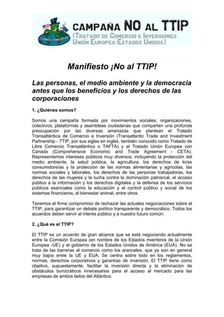 Manifiesto ¡No al TTIP! 
Las personas, el medio ambiente y la democracia 
antes que los beneficios y los derechos de las 
corporaciones 
1. ¿Quiénes somos? 
Somos una campaña formada por movimientos sociales, organizaciones, 
colectivos, plataformas y asambleas ciudadanas que comparten una profunda 
preocupación por las diversas amenazas que plantean el Tratado 
Transatlántica de Comercio e Inversión (Transatlantic Trade and Investment 
Partnership - TTIP, por sus siglas en inglés, también conocido como Tratado de 
Libre Comercio Transatlántico o TAFTA) y el Tratado Unión Europea con 
Canada (Comprehensive Economic and Trade Agreement - CETA). 
Representamos intereses públicos muy diversos, incluyendo la protección del 
medio ambiente, la salud pública, la agricultura, los derechos de lo/as 
consumidore/as y la protección de las normas alimentarias y agrícolas, las 
normas sociales y laborales, los derechos de las personas trabajadoras, los 
derechos de las mujeres y la lucha contra la dominación patriarcal, el acceso 
público a la información y los derechos digitales y la defensa de los servicios 
públicos esenciales como la educación y el control público y social de los 
sistemas financieros, el bienestar animal, entre otros. 
Tenemos el firme compromiso de rechazar las actuales negociaciones sobre el 
TTIP, para garantizar un debate político transparente y democrático. Todos los 
acuerdos deben servir al interés público y a nuestro futuro común. 
2. ¿Qué es el TTIP? 
El TTIP es un acuerdo de gran alcance que se está negociando actualmente 
entre la Comisión Europea (en nombre de los Estados miembros de la Unión 
Europea -UE) y el gobierno de los Estados Unidos de América (EUA). No se 
trata de las barreras al comercio como los aranceles, que ya son en general 
muy bajos entre la UE y EUA. Se centra sobre todo en los reglamentos, 
normas, derechos corporativos y garantías de inversión. El TTIP tiene como 
objetivo, supuestamente, facilitar la inversión directa y la eliminación de 
obstáculos burocráticos innecesarios para el acceso al mercado para las 
empresas de ambos lados del Atlántico. 
 