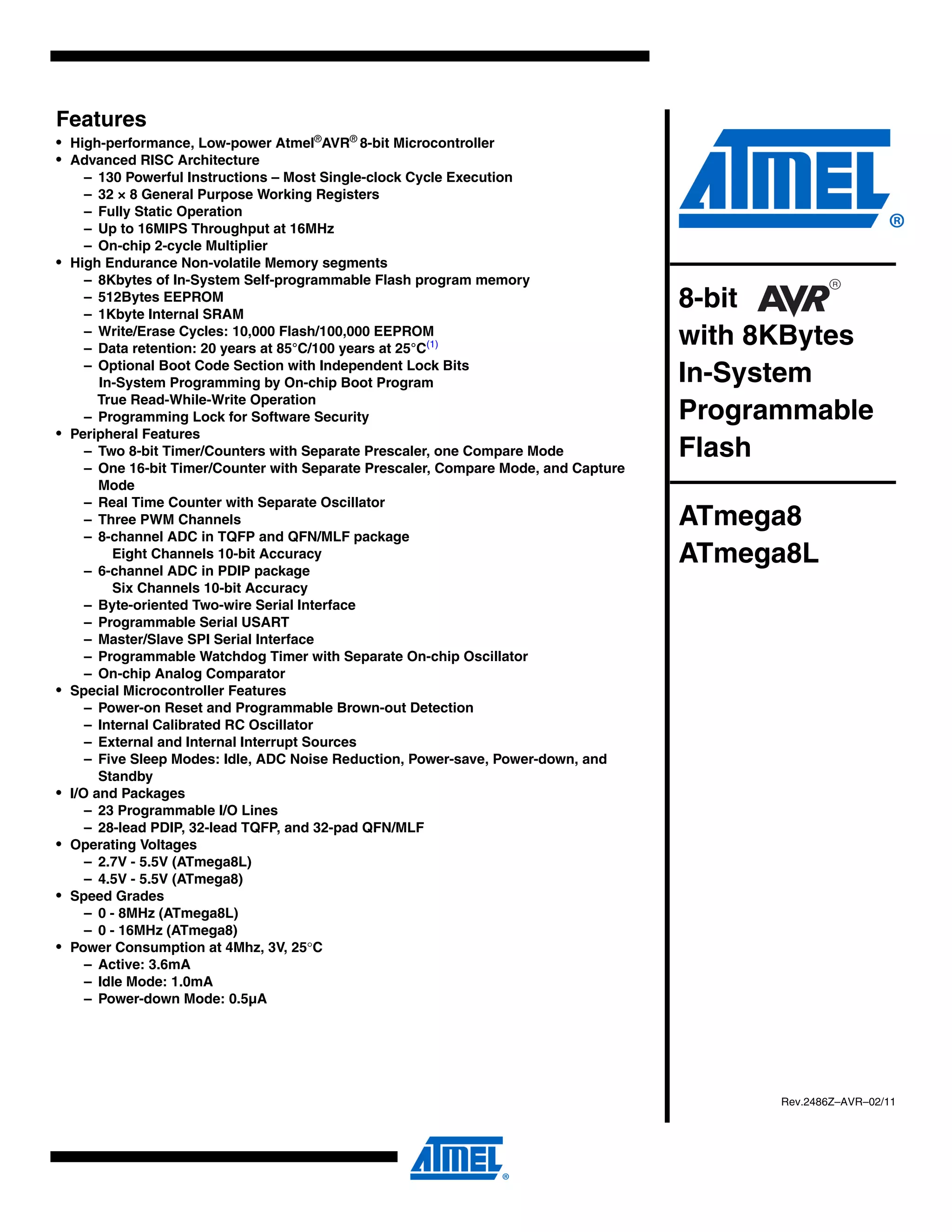 Features
• High-performance, Low-power Atmel®AVR® 8-bit Microcontroller
• Advanced RISC Architecture
       – 130 Powerful Instructions – Most Single-clock Cycle Execution
       – 32 × 8 General Purpose Working Registers
       – Fully Static Operation
       – Up to 16MIPS Throughput at 16MHz
       – On-chip 2-cycle Multiplier
•   High Endurance Non-volatile Memory segments
       – 8Kbytes of In-System Self-programmable Flash program memory
       – 512Bytes EEPROM
       – 1Kbyte Internal SRAM
                                                                                       8-bit
       – Write/Erase Cycles: 10,000 Flash/100,000 EEPROM
       – Data retention: 20 years at 85°C/100 years at 25°C(1)
                                                                                       with 8KBytes
       – Optional Boot Code Section with Independent Lock Bits
         In-System Programming by On-chip Boot Program                                 In-System
         True Read-While-Write Operation
       – Programming Lock for Software Security                                        Programmable
•   Peripheral Features
       – Two 8-bit Timer/Counters with Separate Prescaler, one Compare Mode            Flash
       – One 16-bit Timer/Counter with Separate Prescaler, Compare Mode, and Capture
         Mode
       – Real Time Counter with Separate Oscillator
       – Three PWM Channels                                                            ATmega8
       – 8-channel ADC in TQFP and QFN/MLF package
            Eight Channels 10-bit Accuracy
       – 6-channel ADC in PDIP package
                                                                                       ATmega8L
            Six Channels 10-bit Accuracy
       – Byte-oriented Two-wire Serial Interface
       – Programmable Serial USART
       – Master/Slave SPI Serial Interface
       – Programmable Watchdog Timer with Separate On-chip Oscillator
       – On-chip Analog Comparator
•   Special Microcontroller Features
       – Power-on Reset and Programmable Brown-out Detection
       – Internal Calibrated RC Oscillator
       – External and Internal Interrupt Sources
       – Five Sleep Modes: Idle, ADC Noise Reduction, Power-save, Power-down, and
         Standby
•   I/O and Packages
       – 23 Programmable I/O Lines
       – 28-lead PDIP, 32-lead TQFP, and 32-pad QFN/MLF
•   Operating Voltages
       – 2.7V - 5.5V (ATmega8L)
       – 4.5V - 5.5V (ATmega8)
•   Speed Grades
       – 0 - 8MHz (ATmega8L)
       – 0 - 16MHz (ATmega8)
•   Power Consumption at 4Mhz, 3V, 25°C
       – Active: 3.6mA
       – Idle Mode: 1.0mA
       – Power-down Mode: 0.5µA




                                                                                             Rev.2486Z–AVR–02/11
 
