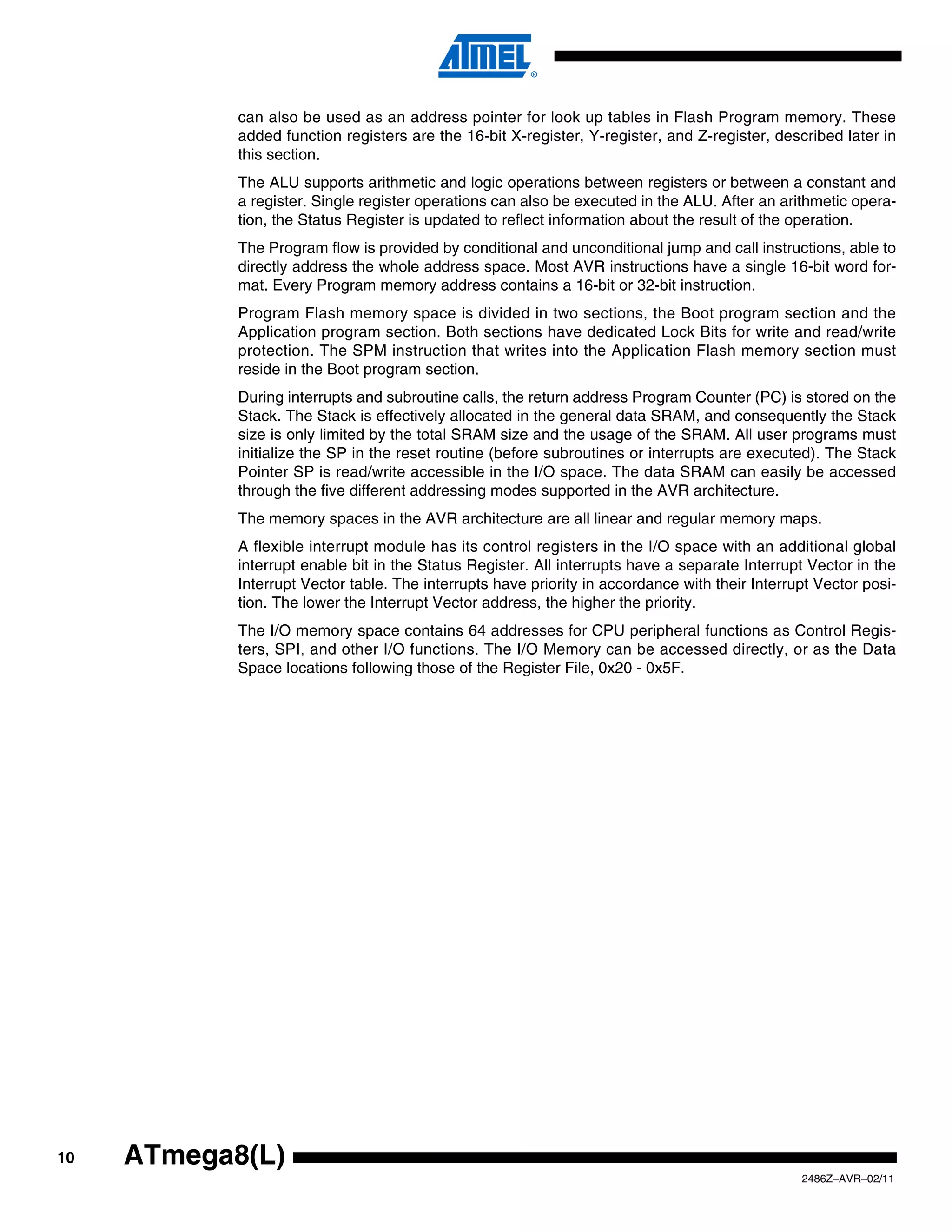 can also be used as an address pointer for look up tables in Flash Program memory. These
            added function registers are the 16-bit X-register, Y-register, and Z-register, described later in
            this section.
            The ALU supports arithmetic and logic operations between registers or between a constant and
            a register. Single register operations can also be executed in the ALU. After an arithmetic opera-
            tion, the Status Register is updated to reflect information about the result of the operation.
            The Program flow is provided by conditional and unconditional jump and call instructions, able to
            directly address the whole address space. Most AVR instructions have a single 16-bit word for-
            mat. Every Program memory address contains a 16-bit or 32-bit instruction.
            Program Flash memory space is divided in two sections, the Boot program section and the
            Application program section. Both sections have dedicated Lock Bits for write and read/write
            protection. The SPM instruction that writes into the Application Flash memory section must
            reside in the Boot program section.
            During interrupts and subroutine calls, the return address Program Counter (PC) is stored on the
            Stack. The Stack is effectively allocated in the general data SRAM, and consequently the Stack
            size is only limited by the total SRAM size and the usage of the SRAM. All user programs must
            initialize the SP in the reset routine (before subroutines or interrupts are executed). The Stack
            Pointer SP is read/write accessible in the I/O space. The data SRAM can easily be accessed
            through the five different addressing modes supported in the AVR architecture.
            The memory spaces in the AVR architecture are all linear and regular memory maps.
            A flexible interrupt module has its control registers in the I/O space with an additional global
            interrupt enable bit in the Status Register. All interrupts have a separate Interrupt Vector in the
            Interrupt Vector table. The interrupts have priority in accordance with their Interrupt Vector posi-
            tion. The lower the Interrupt Vector address, the higher the priority.
            The I/O memory space contains 64 addresses for CPU peripheral functions as Control Regis-
            ters, SPI, and other I/O functions. The I/O Memory can be accessed directly, or as the Data
            Space locations following those of the Register File, 0x20 - 0x5F.




10   ATmega8(L)
                                                                                                 2486Z–AVR–02/11
 