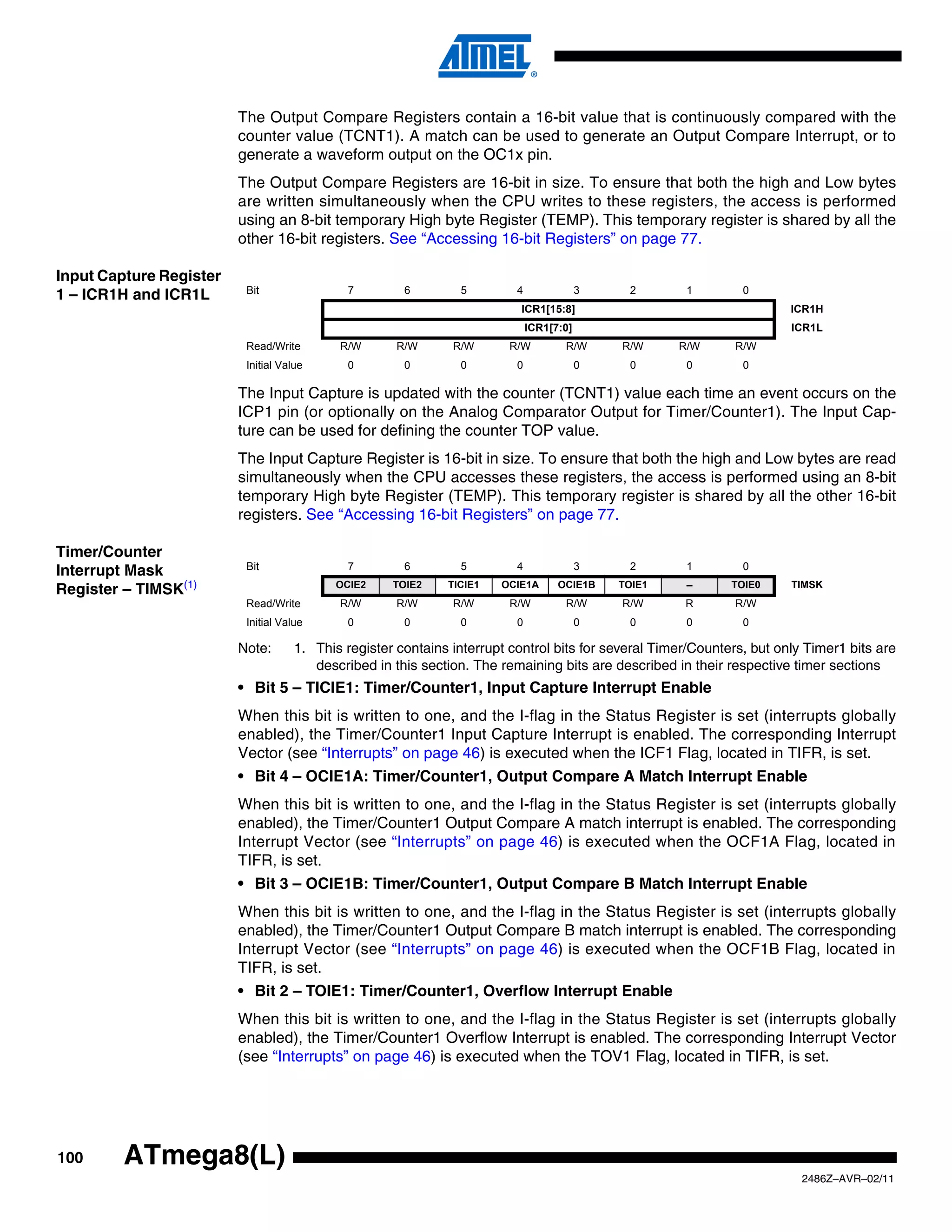 The Output Compare Registers contain a 16-bit value that is continuously compared with the
                         counter value (TCNT1). A match can be used to generate an Output Compare Interrupt, or to
                         generate a waveform output on the OC1x pin.
                         The Output Compare Registers are 16-bit in size. To ensure that both the high and Low bytes
                         are written simultaneously when the CPU writes to these registers, the access is performed
                         using an 8-bit temporary High byte Register (TEMP). This temporary register is shared by all the
                         other 16-bit registers. See “Accessing 16-bit Registers” on page 77.

Input Capture Register
                          Bit                 7        6        5         4               3    2       1        0
1 – ICR1H and ICR1L
                                                                           ICR1[15:8]                                   ICR1H
                                                                              ICR1[7:0]                                 ICR1L
                          Read/Write        R/W       R/W      R/W       R/W         R/W      R/W     R/W      R/W
                          Initial Value       0        0        0         0               0    0       0        0

                         The Input Capture is updated with the counter (TCNT1) value each time an event occurs on the
                         ICP1 pin (or optionally on the Analog Comparator Output for Timer/Counter1). The Input Cap-
                         ture can be used for defining the counter TOP value.
                         The Input Capture Register is 16-bit in size. To ensure that both the high and Low bytes are read
                         simultaneously when the CPU accesses these registers, the access is performed using an 8-bit
                         temporary High byte Register (TEMP). This temporary register is shared by all the other 16-bit
                         registers. See “Accessing 16-bit Registers” on page 77.

Timer/Counter
                          Bit                 7        6        5         4               3    2       1        0
Interrupt Mask
                                            OCIE2    TOIE2    TICIE1   OCIE1A       OCIE1B    TOIE1    –      TOIE0     TIMSK
Register – TIMSK(1)
                          Read/Write        R/W       R/W      R/W       R/W         R/W      R/W     R        R/W
                          Initial Value       0        0        0         0               0    0       0        0

                         Note:       1. This register contains interrupt control bits for several Timer/Counters, but only Timer1 bits are
                                        described in this section. The remaining bits are described in their respective timer sections
                         • Bit 5 – TICIE1: Timer/Counter1, Input Capture Interrupt Enable
                         When this bit is written to one, and the I-flag in the Status Register is set (interrupts globally
                         enabled), the Timer/Counter1 Input Capture Interrupt is enabled. The corresponding Interrupt
                         Vector (see “Interrupts” on page 46) is executed when the ICF1 Flag, located in TIFR, is set.
                         • Bit 4 – OCIE1A: Timer/Counter1, Output Compare A Match Interrupt Enable
                         When this bit is written to one, and the I-flag in the Status Register is set (interrupts globally
                         enabled), the Timer/Counter1 Output Compare A match interrupt is enabled. The corresponding
                         Interrupt Vector (see “Interrupts” on page 46) is executed when the OCF1A Flag, located in
                         TIFR, is set.
                         • Bit 3 – OCIE1B: Timer/Counter1, Output Compare B Match Interrupt Enable
                         When this bit is written to one, and the I-flag in the Status Register is set (interrupts globally
                         enabled), the Timer/Counter1 Output Compare B match interrupt is enabled. The corresponding
                         Interrupt Vector (see “Interrupts” on page 46) is executed when the OCF1B Flag, located in
                         TIFR, is set.
                         • Bit 2 – TOIE1: Timer/Counter1, Overflow Interrupt Enable
                         When this bit is written to one, and the I-flag in the Status Register is set (interrupts globally
                         enabled), the Timer/Counter1 Overflow Interrupt is enabled. The corresponding Interrupt Vector
                         (see “Interrupts” on page 46) is executed when the TOV1 Flag, located in TIFR, is set.




100      ATmega8(L)
                                                                                                                          2486Z–AVR–02/11
 