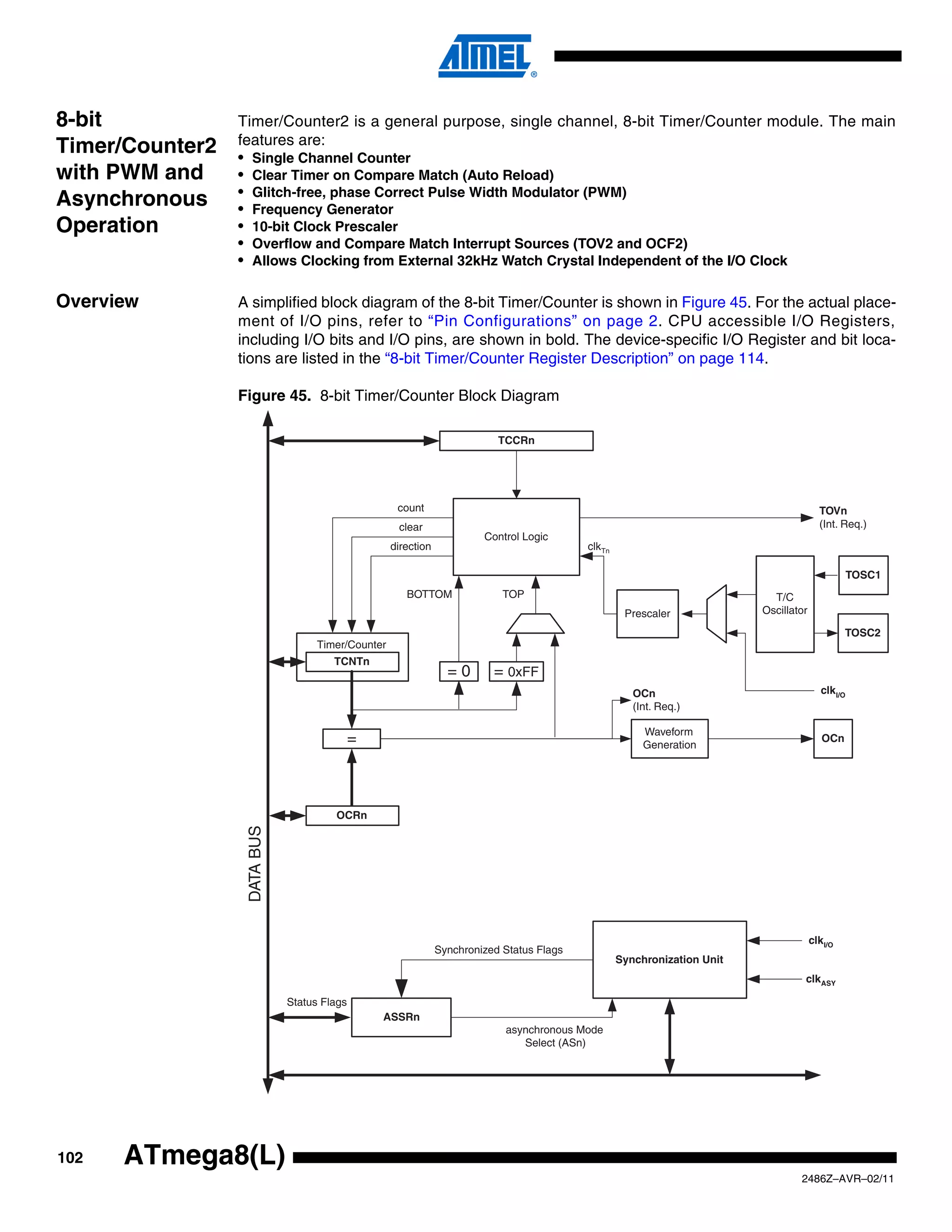 8-bit            Timer/Counter2 is a general purpose, single channel, 8-bit Timer/Counter module. The main
                 features are:
Timer/Counter2   • Single Channel Counter
with PWM and     • Clear Timer on Compare Match (Auto Reload)
                 • Glitch-free, phase Correct Pulse Width Modulator (PWM)
Asynchronous     • Frequency Generator
Operation        • 10-bit Clock Prescaler
                 • Overflow and Compare Match Interrupt Sources (TOV2 and OCF2)
                 • Allows Clocking from External 32kHz Watch Crystal Independent of the I/O Clock

Overview         A simplified block diagram of the 8-bit Timer/Counter is shown in Figure 45. For the actual place-
                 ment of I/O pins, refer to “Pin Configurations” on page 2. CPU accessible I/O Registers,
                 including I/O bits and I/O pins, are shown in bold. The device-specific I/O Register and bit loca-
                 tions are listed in the “8-bit Timer/Counter Register Description” on page 114.

                 Figure 45. 8-bit Timer/Counter Block Diagram

                                                                           TCCRn




                                                    count                                                                                TOVn
                                                    clear                                                                                (Int. Req.)
                                                                        Control Logic
                                                   direction                               clkTn

                                                                                                                                                  TOSC1
                                                      BOTTOM                TOP                                             T/C
                                                                                                    Prescaler             Oscillator

                                                                                                                                                TOSC2
                                   Timer/Counter
                                      TCNTn
                                                                 =0       = 0xFF
                                                                                                      OCn                                clkI/O
                                                                                                      (Int. Req.)

                                                                                                        Waveform
                                            =                                                           Generation
                                                                                                                                          OCn




                                      OCRn
                  DATA BUS




                                                                                                                                       clkI/O
                                                               Synchronized Status Flags
                                                                                                   Synchronization Unit
                                                                                                                                   clkASY

                             Status Flags
                                                ASSRn
                                                                            asynchronous Mode
                                                                               Select (ASn)




102   ATmega8(L)
                                                                                                                                  2486Z–AVR–02/11
 