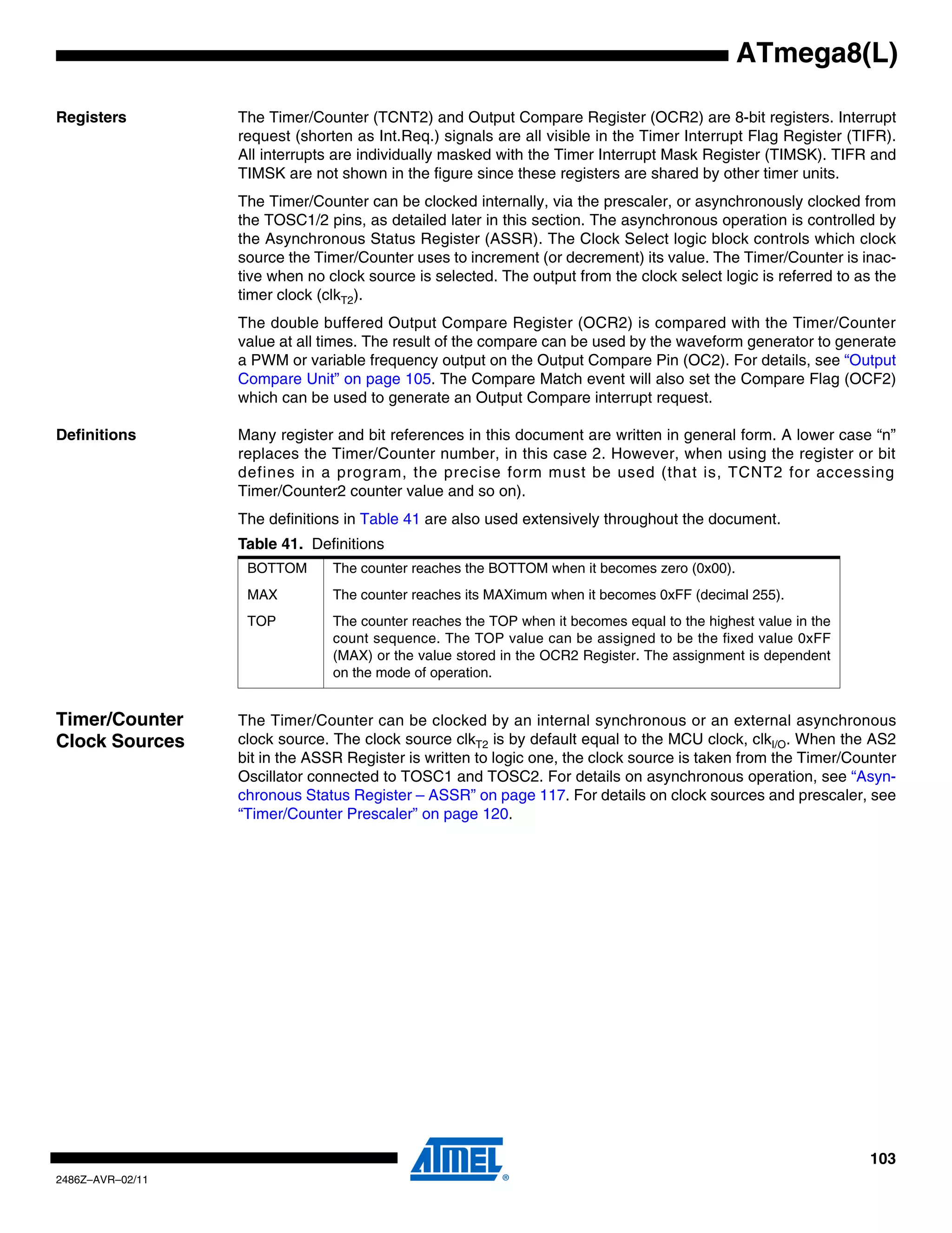 ATmega8(L)

Registers         The Timer/Counter (TCNT2) and Output Compare Register (OCR2) are 8-bit registers. Interrupt
                  request (shorten as Int.Req.) signals are all visible in the Timer Interrupt Flag Register (TIFR).
                  All interrupts are individually masked with the Timer Interrupt Mask Register (TIMSK). TIFR and
                  TIMSK are not shown in the figure since these registers are shared by other timer units.
                  The Timer/Counter can be clocked internally, via the prescaler, or asynchronously clocked from
                  the TOSC1/2 pins, as detailed later in this section. The asynchronous operation is controlled by
                  the Asynchronous Status Register (ASSR). The Clock Select logic block controls which clock
                  source the Timer/Counter uses to increment (or decrement) its value. The Timer/Counter is inac-
                  tive when no clock source is selected. The output from the clock select logic is referred to as the
                  timer clock (clkT2).
                  The double buffered Output Compare Register (OCR2) is compared with the Timer/Counter
                  value at all times. The result of the compare can be used by the waveform generator to generate
                  a PWM or variable frequency output on the Output Compare Pin (OC2). For details, see “Output
                  Compare Unit” on page 105. The Compare Match event will also set the Compare Flag (OCF2)
                  which can be used to generate an Output Compare interrupt request.

Definitions       Many register and bit references in this document are written in general form. A lower case “n”
                  replaces the Timer/Counter number, in this case 2. However, when using the register or bit
                  defines in a program, the precise form must be used (that is, TCNT2 for accessing
                  Timer/Counter2 counter value and so on).
                  The definitions in Table 41 are also used extensively throughout the document.
                  Table 41. Definitions
                   BOTTOM       The counter reaches the BOTTOM when it becomes zero (0x00).
                   MAX          The counter reaches its MAXimum when it becomes 0xFF (decimal 255).
                   TOP          The counter reaches the TOP when it becomes equal to the highest value in the
                                count sequence. The TOP value can be assigned to be the fixed value 0xFF
                                (MAX) or the value stored in the OCR2 Register. The assignment is dependent
                                on the mode of operation.


Timer/Counter     The Timer/Counter can be clocked by an internal synchronous or an external asynchronous
Clock Sources     clock source. The clock source clkT2 is by default equal to the MCU clock, clkI/O. When the AS2
                  bit in the ASSR Register is written to logic one, the clock source is taken from the Timer/Counter
                  Oscillator connected to TOSC1 and TOSC2. For details on asynchronous operation, see “Asyn-
                  chronous Status Register – ASSR” on page 117. For details on clock sources and prescaler, see
                  “Timer/Counter Prescaler” on page 120.




                                                                                                                 103
2486Z–AVR–02/11
 