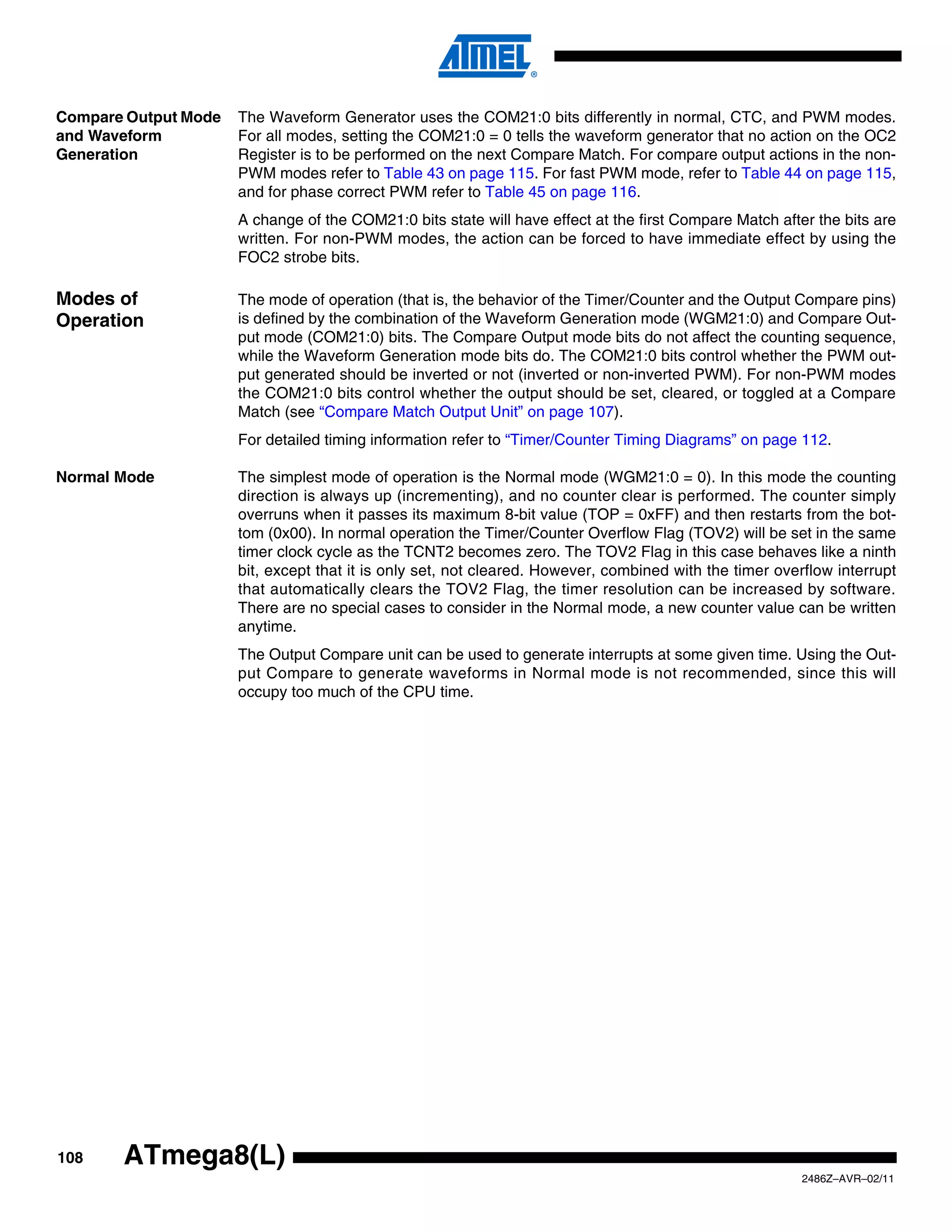 Compare Output Mode   The Waveform Generator uses the COM21:0 bits differently in normal, CTC, and PWM modes.
and Waveform          For all modes, setting the COM21:0 = 0 tells the waveform generator that no action on the OC2
Generation            Register is to be performed on the next Compare Match. For compare output actions in the non-
                      PWM modes refer to Table 43 on page 115. For fast PWM mode, refer to Table 44 on page 115,
                      and for phase correct PWM refer to Table 45 on page 116.
                      A change of the COM21:0 bits state will have effect at the first Compare Match after the bits are
                      written. For non-PWM modes, the action can be forced to have immediate effect by using the
                      FOC2 strobe bits.

Modes of              The mode of operation (that is, the behavior of the Timer/Counter and the Output Compare pins)
Operation             is defined by the combination of the Waveform Generation mode (WGM21:0) and Compare Out-
                      put mode (COM21:0) bits. The Compare Output mode bits do not affect the counting sequence,
                      while the Waveform Generation mode bits do. The COM21:0 bits control whether the PWM out-
                      put generated should be inverted or not (inverted or non-inverted PWM). For non-PWM modes
                      the COM21:0 bits control whether the output should be set, cleared, or toggled at a Compare
                      Match (see “Compare Match Output Unit” on page 107).
                      For detailed timing information refer to “Timer/Counter Timing Diagrams” on page 112.

Normal Mode           The simplest mode of operation is the Normal mode (WGM21:0 = 0). In this mode the counting
                      direction is always up (incrementing), and no counter clear is performed. The counter simply
                      overruns when it passes its maximum 8-bit value (TOP = 0xFF) and then restarts from the bot-
                      tom (0x00). In normal operation the Timer/Counter Overflow Flag (TOV2) will be set in the same
                      timer clock cycle as the TCNT2 becomes zero. The TOV2 Flag in this case behaves like a ninth
                      bit, except that it is only set, not cleared. However, combined with the timer overflow interrupt
                      that automatically clears the TOV2 Flag, the timer resolution can be increased by software.
                      There are no special cases to consider in the Normal mode, a new counter value can be written
                      anytime.
                      The Output Compare unit can be used to generate interrupts at some given time. Using the Out-
                      put Compare to generate waveforms in Normal mode is not recommended, since this will
                      occupy too much of the CPU time.




108    ATmega8(L)
                                                                                                         2486Z–AVR–02/11
 