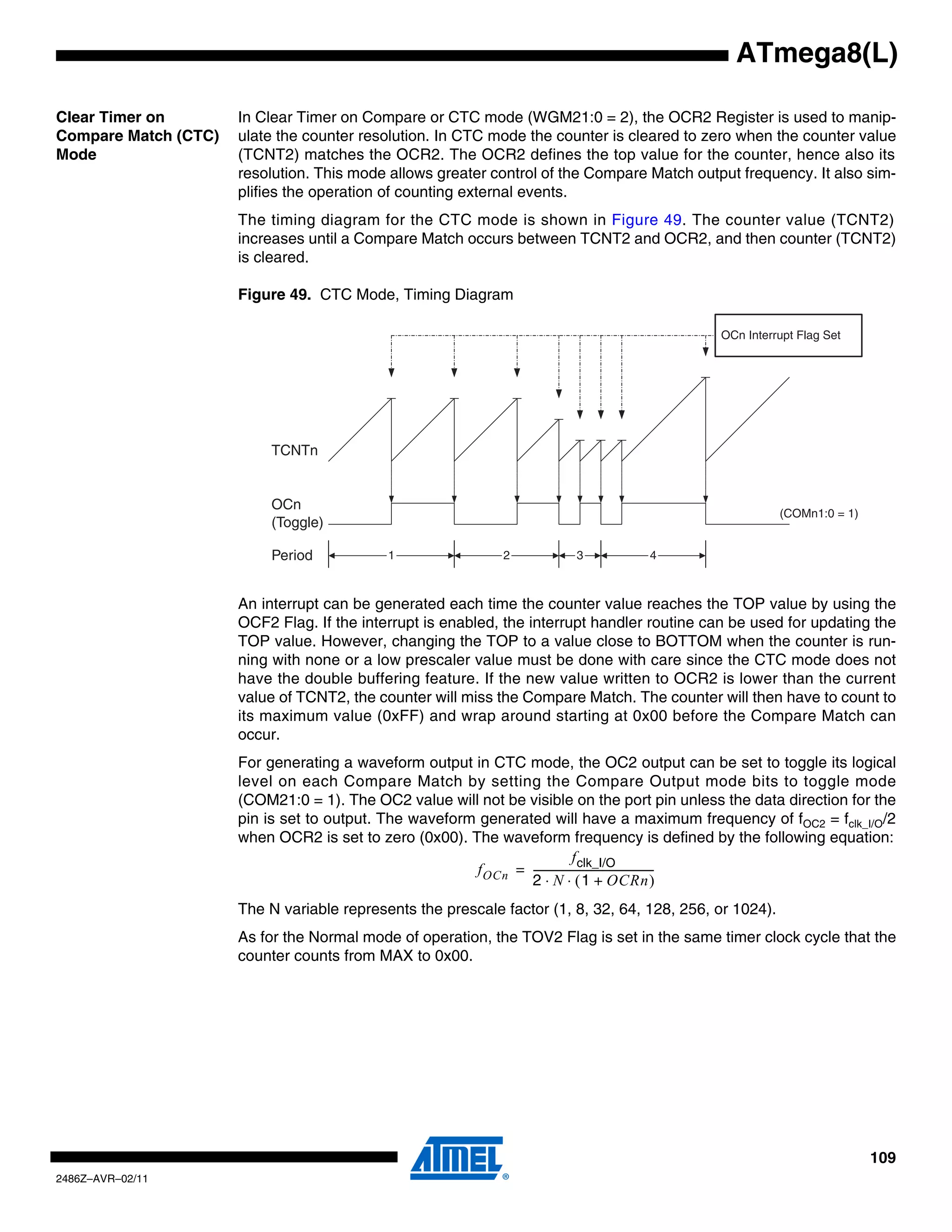 ATmega8(L)

Clear Timer on        In Clear Timer on Compare or CTC mode (WGM21:0 = 2), the OCR2 Register is used to manip-
Compare Match (CTC)   ulate the counter resolution. In CTC mode the counter is cleared to zero when the counter value
Mode                  (TCNT2) matches the OCR2. The OCR2 defines the top value for the counter, hence also its
                      resolution. This mode allows greater control of the Compare Match output frequency. It also sim-
                      plifies the operation of counting external events.
                      The timing diagram for the CTC mode is shown in Figure 49. The counter value (TCNT2)
                      increases until a Compare Match occurs between TCNT2 and OCR2, and then counter (TCNT2)
                      is cleared.

                      Figure 49. CTC Mode, Timing Diagram

                                                                                             OCn Interrupt Flag Set




                          TCNTn


                          OCn
                                                                                                         (COMn1:0 = 1)
                          (Toggle)

                          Period            1                2          3          4



                      An interrupt can be generated each time the counter value reaches the TOP value by using the
                      OCF2 Flag. If the interrupt is enabled, the interrupt handler routine can be used for updating the
                      TOP value. However, changing the TOP to a value close to BOTTOM when the counter is run-
                      ning with none or a low prescaler value must be done with care since the CTC mode does not
                      have the double buffering feature. If the new value written to OCR2 is lower than the current
                      value of TCNT2, the counter will miss the Compare Match. The counter will then have to count to
                      its maximum value (0xFF) and wrap around starting at 0x00 before the Compare Match can
                      occur.
                      For generating a waveform output in CTC mode, the OC2 output can be set to toggle its logical
                      level on each Compare Match by setting the Compare Output mode bits to toggle mode
                      (COM21:0 = 1). The OC2 value will not be visible on the port pin unless the data direction for the
                      pin is set to output. The waveform generated will have a maximum frequency of fOC2 = fclk_I/O/2
                      when OCR2 is set to zero (0x00). The waveform frequency is defined by the following equation:
                                                                               f clk_I/O
                                                        f OCn = ----------------------------------------------
                                                                                                             -
                                                                2 ⋅ N ⋅ ( 1 + OCRn )
                      The N variable represents the prescale factor (1, 8, 32, 64, 128, 256, or 1024).
                      As for the Normal mode of operation, the TOV2 Flag is set in the same timer clock cycle that the
                      counter counts from MAX to 0x00.




                                                                                                                         109
2486Z–AVR–02/11
 