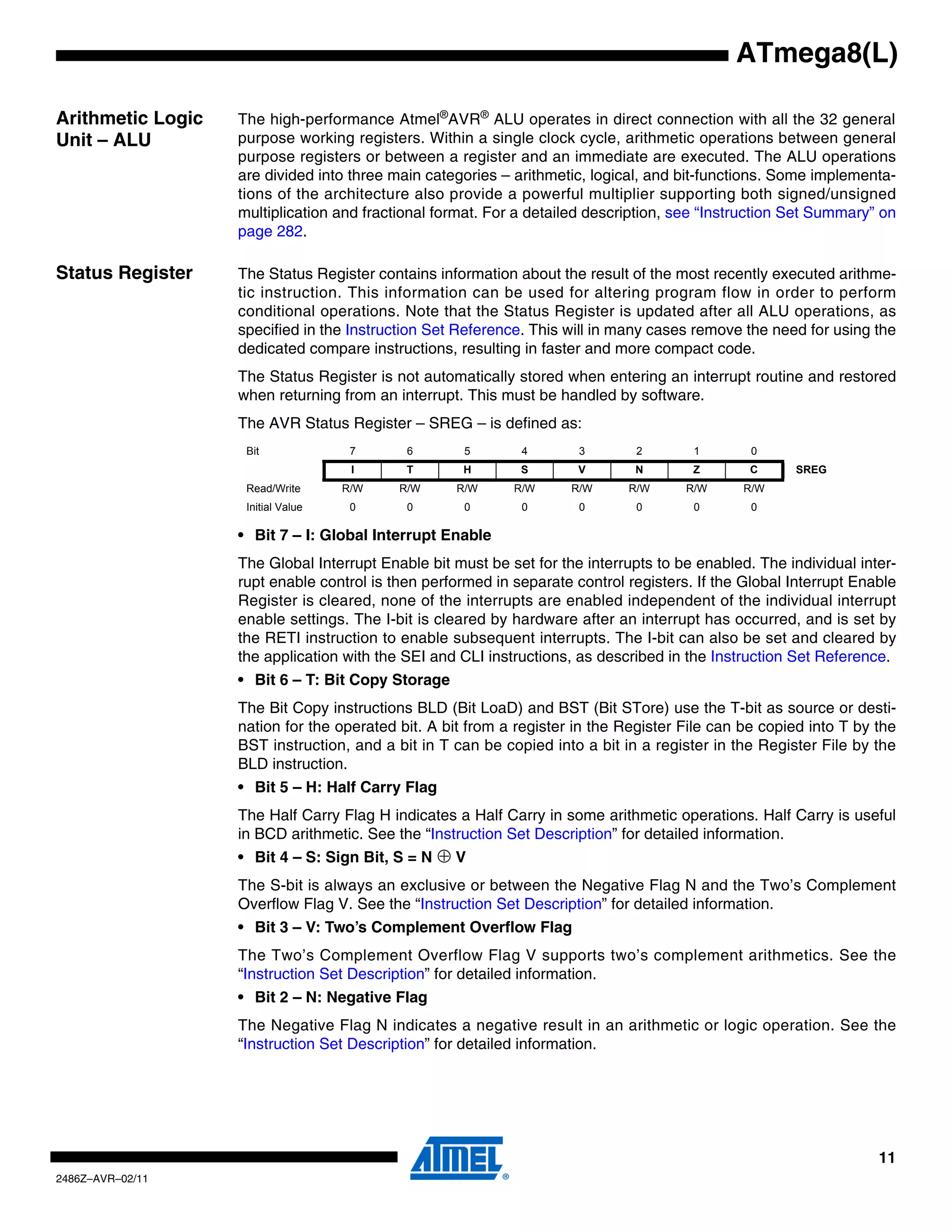 ATmega8(L)

Arithmetic Logic   The high-performance Atmel®AVR® ALU operates in direct connection with all the 32 general
Unit – ALU         purpose working registers. Within a single clock cycle, arithmetic operations between general
                   purpose registers or between a register and an immediate are executed. The ALU operations
                   are divided into three main categories – arithmetic, logical, and bit-functions. Some implementa-
                   tions of the architecture also provide a powerful multiplier supporting both signed/unsigned
                   multiplication and fractional format. For a detailed description, see “Instruction Set Summary” on
                   page 282.

Status Register    The Status Register contains information about the result of the most recently executed arithme-
                   tic instruction. This information can be used for altering program flow in order to perform
                   conditional operations. Note that the Status Register is updated after all ALU operations, as
                   specified in the Instruction Set Reference. This will in many cases remove the need for using the
                   dedicated compare instructions, resulting in faster and more compact code.
                   The Status Register is not automatically stored when entering an interrupt routine and restored
                   when returning from an interrupt. This must be handled by software.
                   The AVR Status Register – SREG – is defined as:
                    Bit              7      6        5       4        3       2        1        0
                                     I      T       H        S        V       N        Z        C     SREG
                    Read/Write      R/W    R/W     R/W      R/W      R/W     R/W      R/W      R/W
                    Initial Value    0      0        0       0        0       0        0        0

                   • Bit 7 – I: Global Interrupt Enable
                   The Global Interrupt Enable bit must be set for the interrupts to be enabled. The individual inter-
                   rupt enable control is then performed in separate control registers. If the Global Interrupt Enable
                   Register is cleared, none of the interrupts are enabled independent of the individual interrupt
                   enable settings. The I-bit is cleared by hardware after an interrupt has occurred, and is set by
                   the RETI instruction to enable subsequent interrupts. The I-bit can also be set and cleared by
                   the application with the SEI and CLI instructions, as described in the Instruction Set Reference.
                   • Bit 6 – T: Bit Copy Storage
                   The Bit Copy instructions BLD (Bit LoaD) and BST (Bit STore) use the T-bit as source or desti-
                   nation for the operated bit. A bit from a register in the Register File can be copied into T by the
                   BST instruction, and a bit in T can be copied into a bit in a register in the Register File by the
                   BLD instruction.
                   • Bit 5 – H: Half Carry Flag
                   The Half Carry Flag H indicates a Half Carry in some arithmetic operations. Half Carry is useful
                   in BCD arithmetic. See the “Instruction Set Description” for detailed information.
                   • Bit 4 – S: Sign Bit, S = N   ⊕V
                   The S-bit is always an exclusive or between the Negative Flag N and the Two’s Complement
                   Overflow Flag V. See the “Instruction Set Description” for detailed information.
                   • Bit 3 – V: Two’s Complement Overflow Flag
                   The Two’s Complement Overflow Flag V supports two’s complement arithmetics. See the
                   “Instruction Set Description” for detailed information.
                   • Bit 2 – N: Negative Flag
                   The Negative Flag N indicates a negative result in an arithmetic or logic operation. See the
                   “Instruction Set Description” for detailed information.




                                                                                                                   11
2486Z–AVR–02/11
 