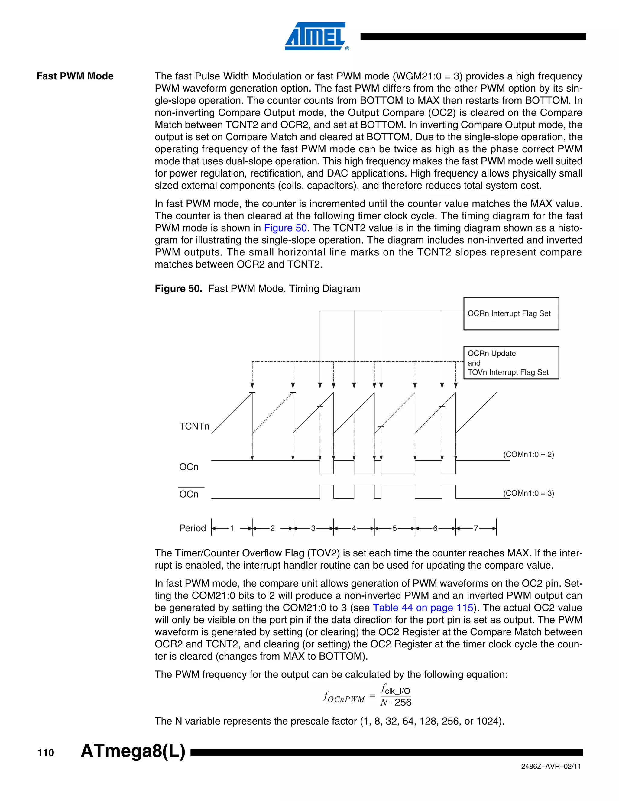 Fast PWM Mode   The fast Pulse Width Modulation or fast PWM mode (WGM21:0 = 3) provides a high frequency
                PWM waveform generation option. The fast PWM differs from the other PWM option by its sin-
                gle-slope operation. The counter counts from BOTTOM to MAX then restarts from BOTTOM. In
                non-inverting Compare Output mode, the Output Compare (OC2) is cleared on the Compare
                Match between TCNT2 and OCR2, and set at BOTTOM. In inverting Compare Output mode, the
                output is set on Compare Match and cleared at BOTTOM. Due to the single-slope operation, the
                operating frequency of the fast PWM mode can be twice as high as the phase correct PWM
                mode that uses dual-slope operation. This high frequency makes the fast PWM mode well suited
                for power regulation, rectification, and DAC applications. High frequency allows physically small
                sized external components (coils, capacitors), and therefore reduces total system cost.
                In fast PWM mode, the counter is incremented until the counter value matches the MAX value.
                The counter is then cleared at the following timer clock cycle. The timing diagram for the fast
                PWM mode is shown in Figure 50. The TCNT2 value is in the timing diagram shown as a histo-
                gram for illustrating the single-slope operation. The diagram includes non-inverted and inverted
                PWM outputs. The small horizontal line marks on the TCNT2 slopes represent compare
                matches between OCR2 and TCNT2.

                Figure 50. Fast PWM Mode, Timing Diagram

                                                                                         OCRn Interrupt Flag Set




                                                                                         OCRn Update
                                                                                         and
                                                                                         TOVn Interrupt Flag Set




                     TCNTn

                                                                                                   (COMn1:0 = 2)
                     OCn

                     OCn                                                                           (COMn1:0 = 3)



                     Period      1         2        3         4         5        6         7


                The Timer/Counter Overflow Flag (TOV2) is set each time the counter reaches MAX. If the inter-
                rupt is enabled, the interrupt handler routine can be used for updating the compare value.
                In fast PWM mode, the compare unit allows generation of PWM waveforms on the OC2 pin. Set-
                ting the COM21:0 bits to 2 will produce a non-inverted PWM and an inverted PWM output can
                be generated by setting the COM21:0 to 3 (see Table 44 on page 115). The actual OC2 value
                will only be visible on the port pin if the data direction for the port pin is set as output. The PWM
                waveform is generated by setting (or clearing) the OC2 Register at the Compare Match between
                OCR2 and TCNT2, and clearing (or setting) the OC2 Register at the timer clock cycle the coun-
                ter is cleared (changes from MAX to BOTTOM).
                The PWM frequency for the output can be calculated by the following equation:
                                                                f clk_I/O
                                                   f OCnPWM = -----------------
                                                                              -
                                                                N ⋅ 256
                The N variable represents the prescale factor (1, 8, 32, 64, 128, 256, or 1024).


110    ATmega8(L)
                                                                                                        2486Z–AVR–02/11
 