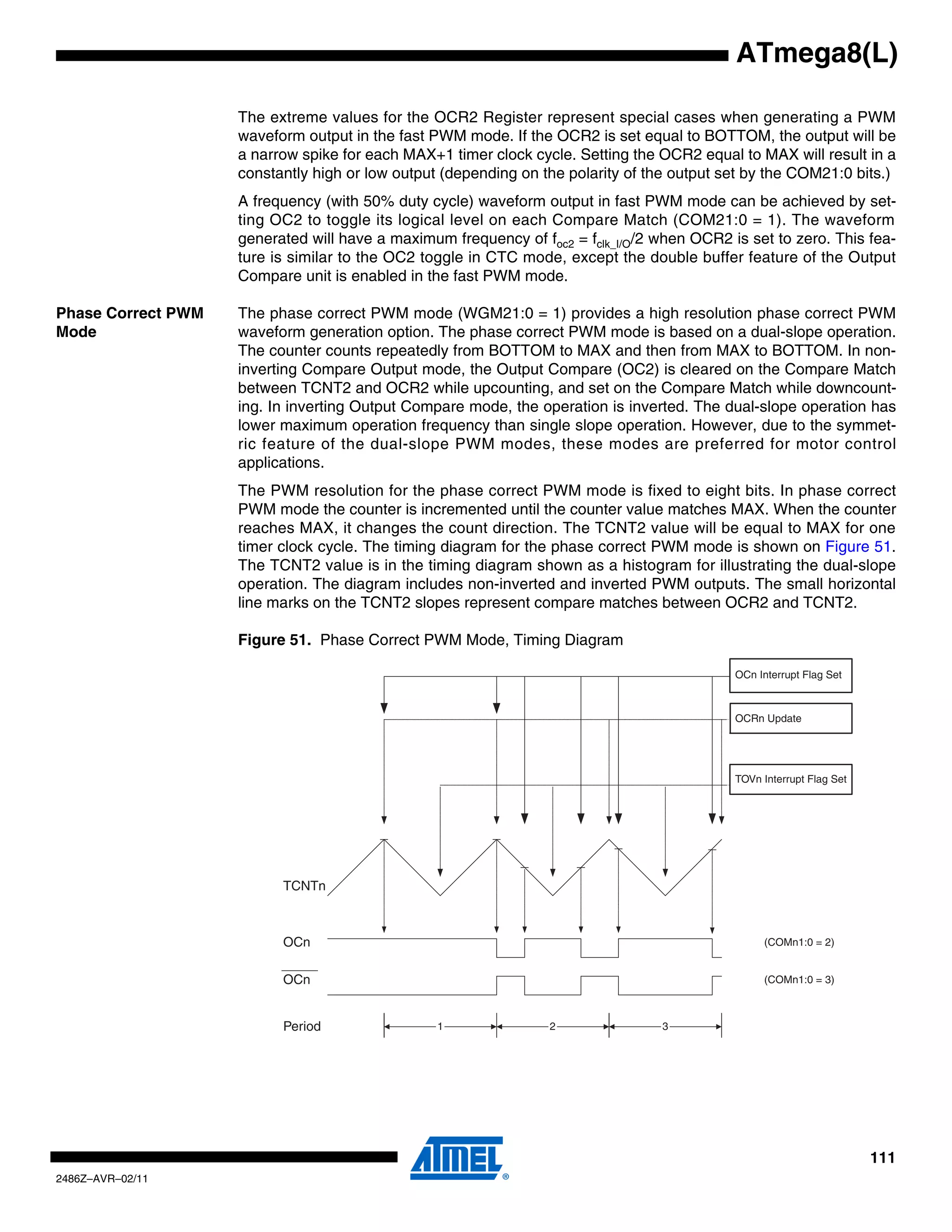ATmega8(L)

                    The extreme values for the OCR2 Register represent special cases when generating a PWM
                    waveform output in the fast PWM mode. If the OCR2 is set equal to BOTTOM, the output will be
                    a narrow spike for each MAX+1 timer clock cycle. Setting the OCR2 equal to MAX will result in a
                    constantly high or low output (depending on the polarity of the output set by the COM21:0 bits.)
                    A frequency (with 50% duty cycle) waveform output in fast PWM mode can be achieved by set-
                    ting OC2 to toggle its logical level on each Compare Match (COM21:0 = 1). The waveform
                    generated will have a maximum frequency of foc2 = fclk_I/O/2 when OCR2 is set to zero. This fea-
                    ture is similar to the OC2 toggle in CTC mode, except the double buffer feature of the Output
                    Compare unit is enabled in the fast PWM mode.

Phase Correct PWM   The phase correct PWM mode (WGM21:0 = 1) provides a high resolution phase correct PWM
Mode                waveform generation option. The phase correct PWM mode is based on a dual-slope operation.
                    The counter counts repeatedly from BOTTOM to MAX and then from MAX to BOTTOM. In non-
                    inverting Compare Output mode, the Output Compare (OC2) is cleared on the Compare Match
                    between TCNT2 and OCR2 while upcounting, and set on the Compare Match while downcount-
                    ing. In inverting Output Compare mode, the operation is inverted. The dual-slope operation has
                    lower maximum operation frequency than single slope operation. However, due to the symmet-
                    ric feature of the dual-slope PWM modes, these modes are preferred for motor control
                    applications.
                    The PWM resolution for the phase correct PWM mode is fixed to eight bits. In phase correct
                    PWM mode the counter is incremented until the counter value matches MAX. When the counter
                    reaches MAX, it changes the count direction. The TCNT2 value will be equal to MAX for one
                    timer clock cycle. The timing diagram for the phase correct PWM mode is shown on Figure 51.
                    The TCNT2 value is in the timing diagram shown as a histogram for illustrating the dual-slope
                    operation. The diagram includes non-inverted and inverted PWM outputs. The small horizontal
                    line marks on the TCNT2 slopes represent compare matches between OCR2 and TCNT2.

                    Figure 51. Phase Correct PWM Mode, Timing Diagram

                                                                                            OCn Interrupt Flag Set



                                                                                            OCRn Update




                                                                                            TOVn Interrupt Flag Set




                          TCNTn



                          OCn                                                                     (COMn1:0 = 2)


                          OCn                                                                     (COMn1:0 = 3)



                          Period                 1               2               3




                                                                                                                      111
2486Z–AVR–02/11
 