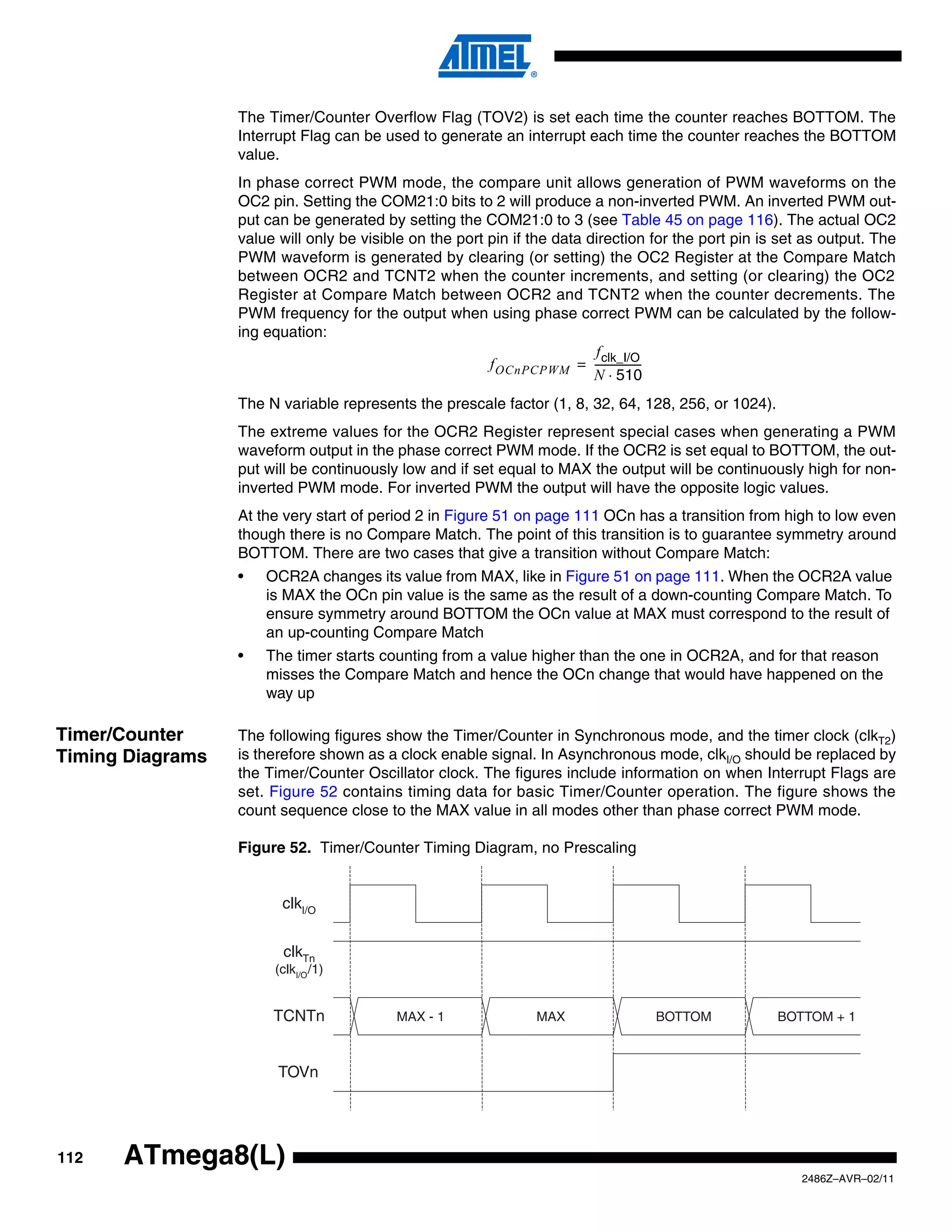 The Timer/Counter Overflow Flag (TOV2) is set each time the counter reaches BOTTOM. The
                  Interrupt Flag can be used to generate an interrupt each time the counter reaches the BOTTOM
                  value.
                  In phase correct PWM mode, the compare unit allows generation of PWM waveforms on the
                  OC2 pin. Setting the COM21:0 bits to 2 will produce a non-inverted PWM. An inverted PWM out-
                  put can be generated by setting the COM21:0 to 3 (see Table 45 on page 116). The actual OC2
                  value will only be visible on the port pin if the data direction for the port pin is set as output. The
                  PWM waveform is generated by clearing (or setting) the OC2 Register at the Compare Match
                  between OCR2 and TCNT2 when the counter increments, and setting (or clearing) the OC2
                  Register at Compare Match between OCR2 and TCNT2 when the counter decrements. The
                  PWM frequency for the output when using phase correct PWM can be calculated by the follow-
                  ing equation:
                                                                          f clk_I/O
                                                         f OCnPCPWM = -----------------
                                                                                      -
                                                                          N ⋅ 510
                  The N variable represents the prescale factor (1, 8, 32, 64, 128, 256, or 1024).
                  The extreme values for the OCR2 Register represent special cases when generating a PWM
                  waveform output in the phase correct PWM mode. If the OCR2 is set equal to BOTTOM, the out-
                  put will be continuously low and if set equal to MAX the output will be continuously high for non-
                  inverted PWM mode. For inverted PWM the output will have the opposite logic values.
                  At the very start of period 2 in Figure 51 on page 111 OCn has a transition from high to low even
                  though there is no Compare Match. The point of this transition is to guarantee symmetry around
                  BOTTOM. There are two cases that give a transition without Compare Match:
                  •   OCR2A changes its value from MAX, like in Figure 51 on page 111. When the OCR2A value
                      is MAX the OCn pin value is the same as the result of a down-counting Compare Match. To
                      ensure symmetry around BOTTOM the OCn value at MAX must correspond to the result of
                      an up-counting Compare Match
                  •   The timer starts counting from a value higher than the one in OCR2A, and for that reason
                      misses the Compare Match and hence the OCn change that would have happened on the
                      way up

Timer/Counter     The following figures show the Timer/Counter in Synchronous mode, and the timer clock (clkT2)
Timing Diagrams   is therefore shown as a clock enable signal. In Asynchronous mode, clkI/O should be replaced by
                  the Timer/Counter Oscillator clock. The figures include information on when Interrupt Flags are
                  set. Figure 52 contains timing data for basic Timer/Counter operation. The figure shows the
                  count sequence close to the MAX value in all modes other than phase correct PWM mode.

                  Figure 52. Timer/Counter Timing Diagram, no Prescaling


                        clkI/O


                         clkTn
                       (clkI/O /1)


                       TCNTn              MAX - 1               MAX                BOTTOM             BOTTOM + 1



                        TOVn




112   ATmega8(L)
                                                                                                          2486Z–AVR–02/11
 