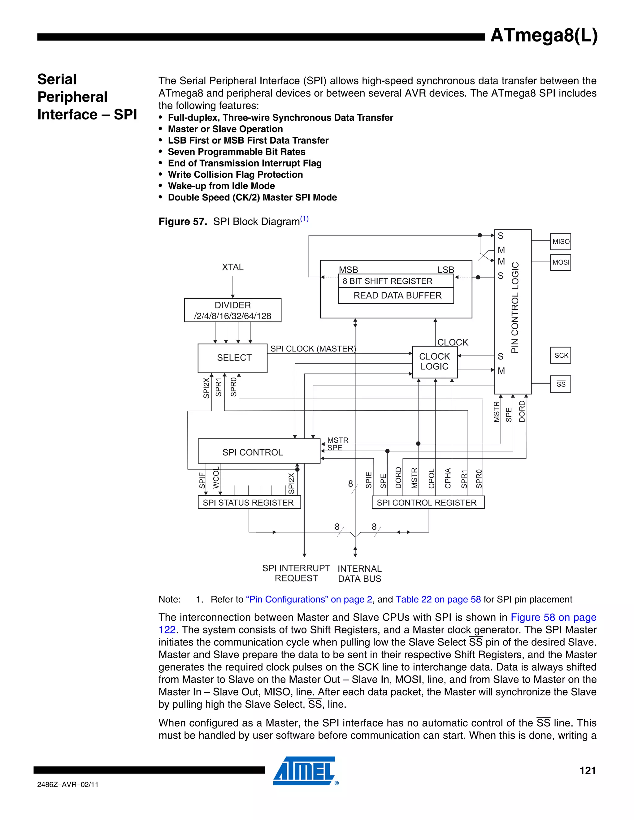 ATmega8(L)

Serial            The Serial Peripheral Interface (SPI) allows high-speed synchronous data transfer between the
                  ATmega8 and peripheral devices or between several AVR devices. The ATmega8 SPI includes
Peripheral        the following features:
Interface – SPI   • Full-duplex, Three-wire Synchronous Data Transfer
                  • Master or Slave Operation
                  • LSB First or MSB First Data Transfer
                  • Seven Programmable Bit Rates
                  • End of Transmission Interrupt Flag
                  • Write Collision Flag Protection
                  • Wake-up from Idle Mode
                  • Double Speed (CK/2) Master SPI Mode

                  Figure 57. SPI Block Diagram(1)




                                DIVIDER
                          /2/4/8/16/32/64/128
                            SPI2X




                                                SPI2X




                  Note:   1. Refer to “Pin Configurations” on page 2, and Table 22 on page 58 for SPI pin placement
                  The interconnection between Master and Slave CPUs with SPI is shown in Figure 58 on page
                  122. The system consists of two Shift Registers, and a Master clock generator. The SPI Master
                  initiates the communication cycle when pulling low the Slave Select SS pin of the desired Slave.
                  Master and Slave prepare the data to be sent in their respective Shift Registers, and the Master
                  generates the required clock pulses on the SCK line to interchange data. Data is always shifted
                  from Master to Slave on the Master Out – Slave In, MOSI, line, and from Slave to Master on the
                  Master In – Slave Out, MISO, line. After each data packet, the Master will synchronize the Slave
                  by pulling high the Slave Select, SS, line.
                  When configured as a Master, the SPI interface has no automatic control of the SS line. This
                  must be handled by user software before communication can start. When this is done, writing a


                                                                                                                      121
2486Z–AVR–02/11
 