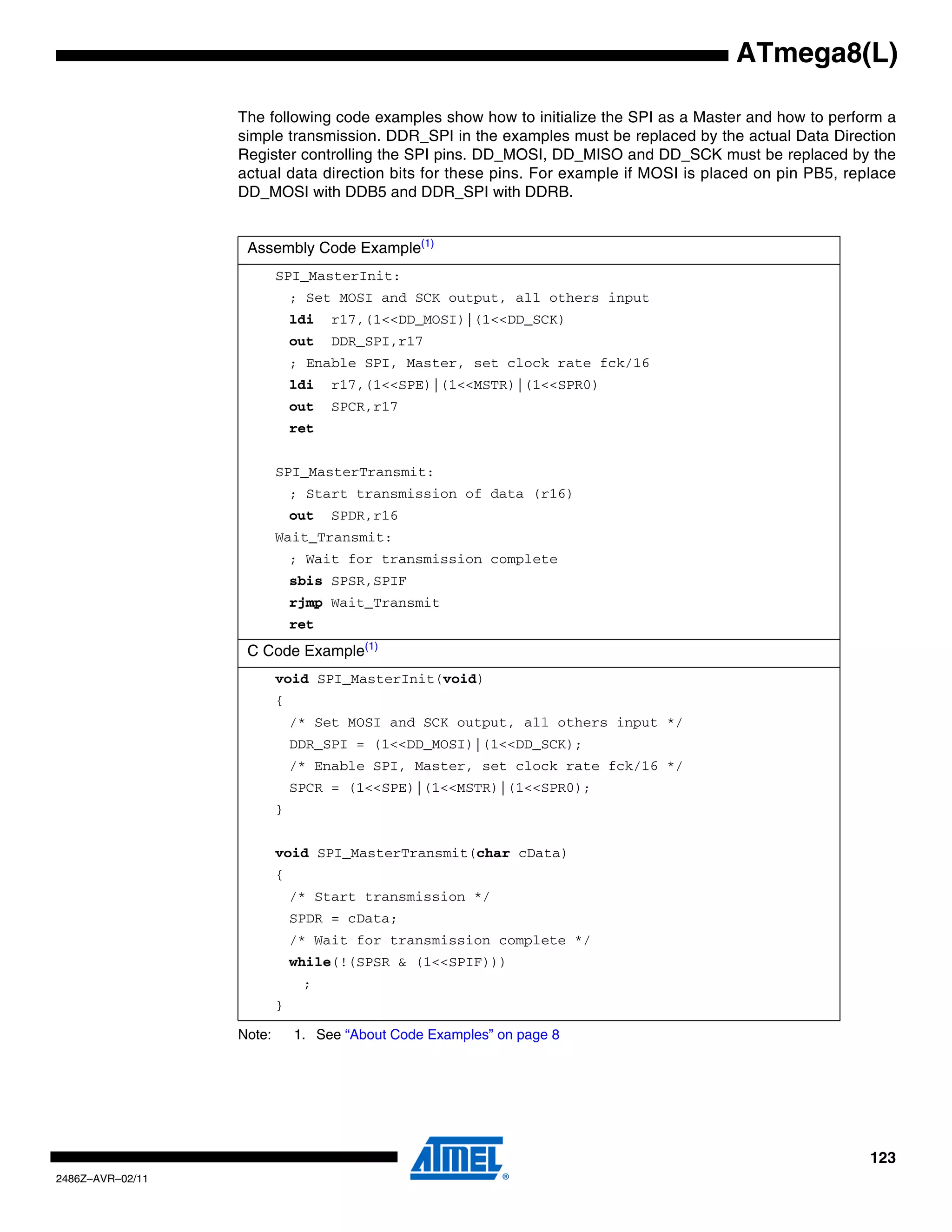 ATmega8(L)

                  The following code examples show how to initialize the SPI as a Master and how to perform a
                  simple transmission. DDR_SPI in the examples must be replaced by the actual Data Direction
                  Register controlling the SPI pins. DD_MOSI, DD_MISO and DD_SCK must be replaced by the
                  actual data direction bits for these pins. For example if MOSI is placed on pin PB5, replace
                  DD_MOSI with DDB5 and DDR_SPI with DDRB.


                   Assembly Code Example(1)
                          SPI_MasterInit:
                              ; Set MOSI and SCK output, all others input
                              ldi   r17,(1<<DD_MOSI)|(1<<DD_SCK)
                              out   DDR_SPI,r17
                              ; Enable SPI, Master, set clock rate fck/16
                              ldi   r17,(1<<SPE)|(1<<MSTR)|(1<<SPR0)
                              out   SPCR,r17
                              ret


                          SPI_MasterTransmit:
                              ; Start transmission of data (r16)
                              out   SPDR,r16
                          Wait_Transmit:
                              ; Wait for transmission complete
                              sbis SPSR,SPIF
                              rjmp Wait_Transmit
                              ret
                   C Code Example(1)
                          void SPI_MasterInit(void)
                          {
                              /* Set MOSI and SCK output, all others input */
                              DDR_SPI = (1<<DD_MOSI)|(1<<DD_SCK);
                              /* Enable SPI, Master, set clock rate fck/16 */
                              SPCR = (1<<SPE)|(1<<MSTR)|(1<<SPR0);
                          }


                          void SPI_MasterTransmit(char cData)
                          {
                              /* Start transmission */
                              SPDR = cData;
                              /* Wait for transmission complete */
                              while(!(SPSR & (1<<SPIF)))
                               ;
                          }

                  Note:       1. See “About Code Examples” on page 8




                                                                                                          123
2486Z–AVR–02/11
 