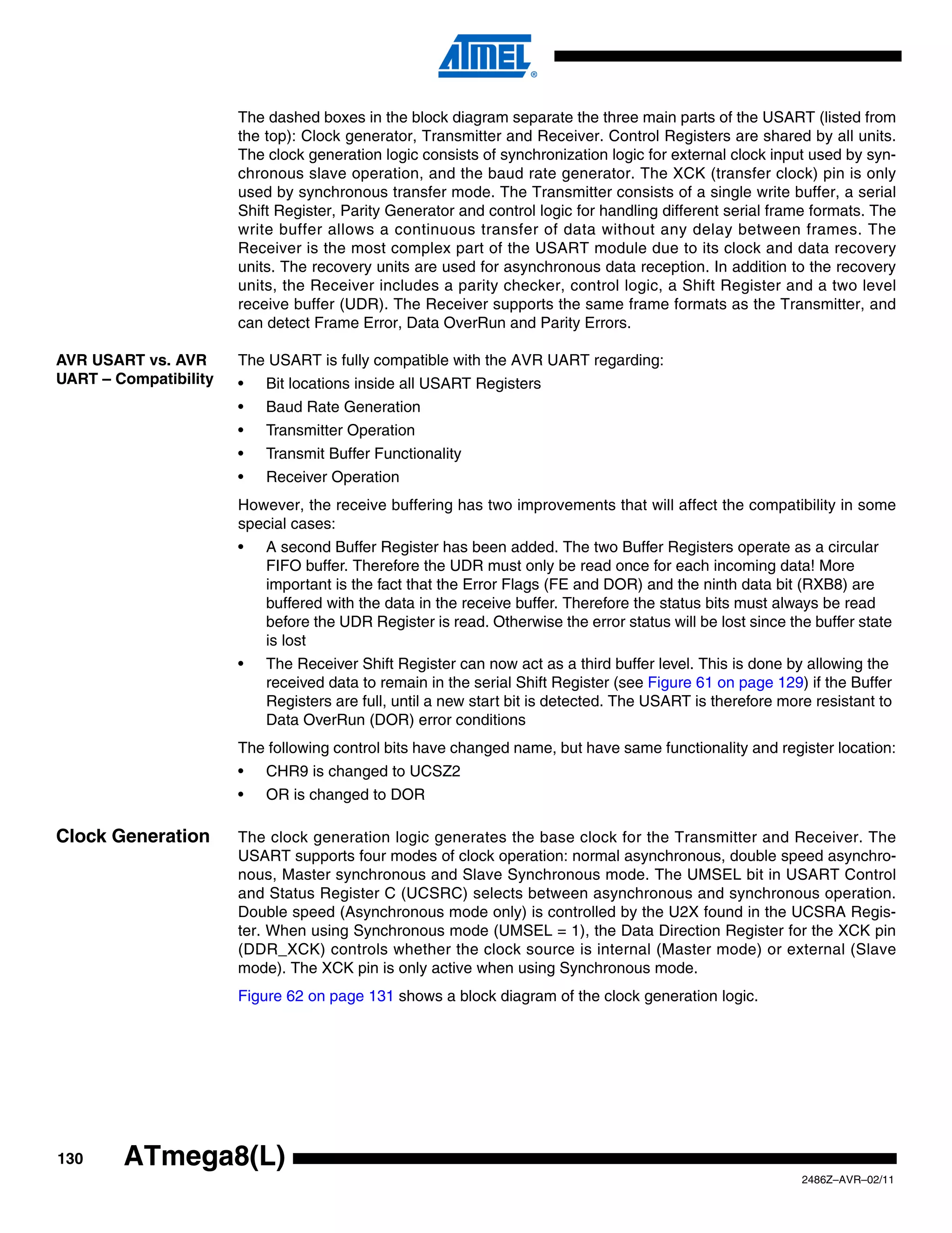 The dashed boxes in the block diagram separate the three main parts of the USART (listed from
                       the top): Clock generator, Transmitter and Receiver. Control Registers are shared by all units.
                       The clock generation logic consists of synchronization logic for external clock input used by syn-
                       chronous slave operation, and the baud rate generator. The XCK (transfer clock) pin is only
                       used by synchronous transfer mode. The Transmitter consists of a single write buffer, a serial
                       Shift Register, Parity Generator and control logic for handling different serial frame formats. The
                       write buffer allows a continuous transfer of data without any delay between frames. The
                       Receiver is the most complex part of the USART module due to its clock and data recovery
                       units. The recovery units are used for asynchronous data reception. In addition to the recovery
                       units, the Receiver includes a parity checker, control logic, a Shift Register and a two level
                       receive buffer (UDR). The Receiver supports the same frame formats as the Transmitter, and
                       can detect Frame Error, Data OverRun and Parity Errors.

AVR USART vs. AVR      The USART is fully compatible with the AVR UART regarding:
UART – Compatibility   •   Bit locations inside all USART Registers
                       •   Baud Rate Generation
                       •   Transmitter Operation
                       •   Transmit Buffer Functionality
                       •   Receiver Operation
                       However, the receive buffering has two improvements that will affect the compatibility in some
                       special cases:
                       •   A second Buffer Register has been added. The two Buffer Registers operate as a circular
                           FIFO buffer. Therefore the UDR must only be read once for each incoming data! More
                           important is the fact that the Error Flags (FE and DOR) and the ninth data bit (RXB8) are
                           buffered with the data in the receive buffer. Therefore the status bits must always be read
                           before the UDR Register is read. Otherwise the error status will be lost since the buffer state
                           is lost
                       •   The Receiver Shift Register can now act as a third buffer level. This is done by allowing the
                           received data to remain in the serial Shift Register (see Figure 61 on page 129) if the Buffer
                           Registers are full, until a new start bit is detected. The USART is therefore more resistant to
                           Data OverRun (DOR) error conditions
                       The following control bits have changed name, but have same functionality and register location:
                       •   CHR9 is changed to UCSZ2
                       •   OR is changed to DOR

Clock Generation       The clock generation logic generates the base clock for the Transmitter and Receiver. The
                       USART supports four modes of clock operation: normal asynchronous, double speed asynchro-
                       nous, Master synchronous and Slave Synchronous mode. The UMSEL bit in USART Control
                       and Status Register C (UCSRC) selects between asynchronous and synchronous operation.
                       Double speed (Asynchronous mode only) is controlled by the U2X found in the UCSRA Regis-
                       ter. When using Synchronous mode (UMSEL = 1), the Data Direction Register for the XCK pin
                       (DDR_XCK) controls whether the clock source is internal (Master mode) or external (Slave
                       mode). The XCK pin is only active when using Synchronous mode.
                       Figure 62 on page 131 shows a block diagram of the clock generation logic.




130     ATmega8(L)
                                                                                                            2486Z–AVR–02/11
 