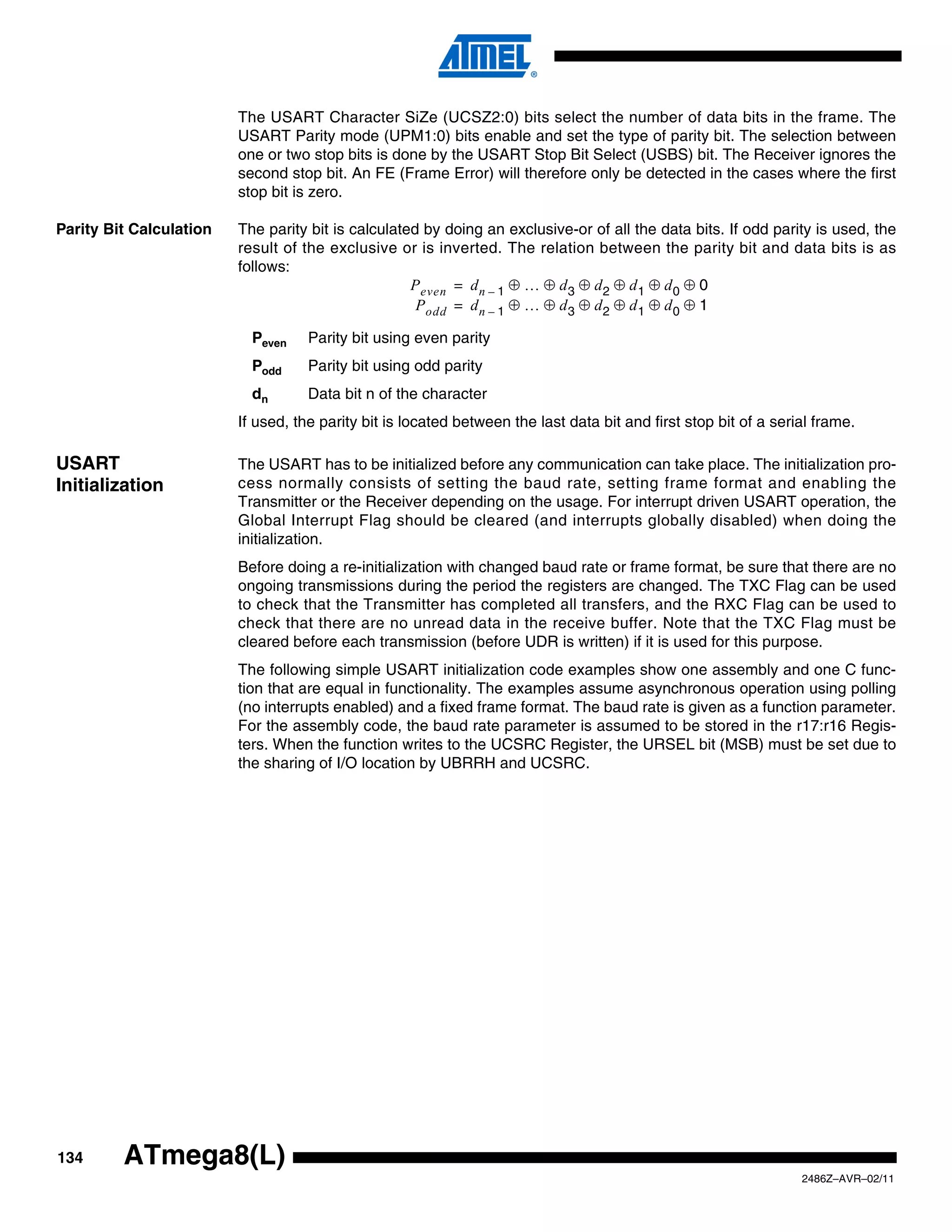The USART Character SiZe (UCSZ2:0) bits select the number of data bits in the frame. The
                         USART Parity mode (UPM1:0) bits enable and set the type of parity bit. The selection between
                         one or two stop bits is done by the USART Stop Bit Select (USBS) bit. The Receiver ignores the
                         second stop bit. An FE (Frame Error) will therefore only be detected in the cases where the first
                         stop bit is zero.

Parity Bit Calculation   The parity bit is calculated by doing an exclusive-or of all the data bits. If odd parity is used, the
                         result of the exclusive or is inverted. The relation between the parity bit and data bits is as
                         follows:
                                                    P even = d n – 1 ⊕ … ⊕ d 3 ⊕ d 2 ⊕ d 1 ⊕ d 0 ⊕ 0
                                                     P odd = d n – 1 ⊕ … ⊕ d 3 ⊕ d 2 ⊕ d 1 ⊕ d 0 ⊕ 1

                           Peven    Parity bit using even parity
                           Podd     Parity bit using odd parity
                           dn       Data bit n of the character
                         If used, the parity bit is located between the last data bit and first stop bit of a serial frame.

USART                    The USART has to be initialized before any communication can take place. The initialization pro-
Initialization           cess normally consists of setting the baud rate, setting frame format and enabling the
                         Transmitter or the Receiver depending on the usage. For interrupt driven USART operation, the
                         Global Interrupt Flag should be cleared (and interrupts globally disabled) when doing the
                         initialization.
                         Before doing a re-initialization with changed baud rate or frame format, be sure that there are no
                         ongoing transmissions during the period the registers are changed. The TXC Flag can be used
                         to check that the Transmitter has completed all transfers, and the RXC Flag can be used to
                         check that there are no unread data in the receive buffer. Note that the TXC Flag must be
                         cleared before each transmission (before UDR is written) if it is used for this purpose.
                         The following simple USART initialization code examples show one assembly and one C func-
                         tion that are equal in functionality. The examples assume asynchronous operation using polling
                         (no interrupts enabled) and a fixed frame format. The baud rate is given as a function parameter.
                         For the assembly code, the baud rate parameter is assumed to be stored in the r17:r16 Regis-
                         ters. When the function writes to the UCSRC Register, the URSEL bit (MSB) must be set due to
                         the sharing of I/O location by UBRRH and UCSRC.




134      ATmega8(L)
                                                                                                                  2486Z–AVR–02/11
 