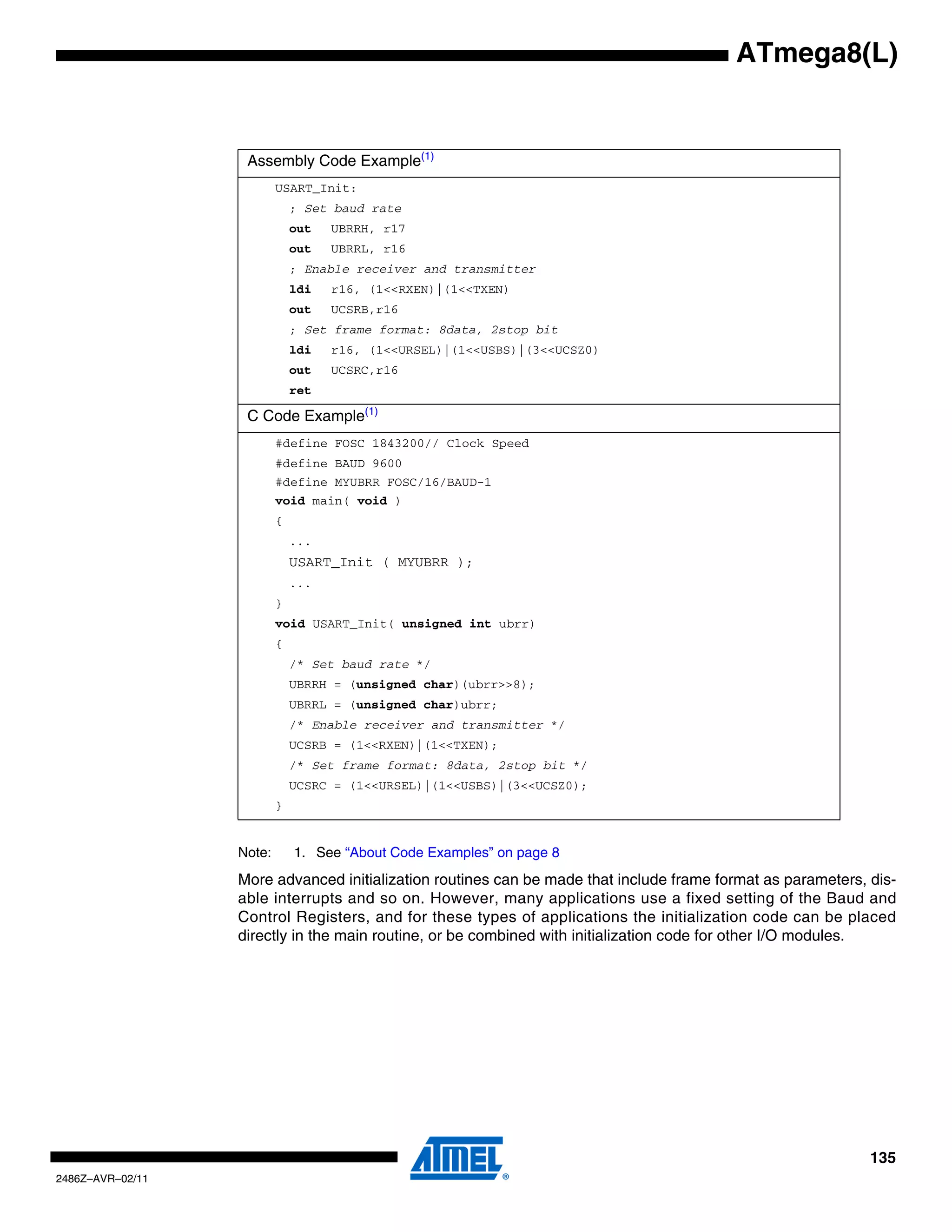 ATmega8(L)


                   Assembly Code Example(1)
                          USART_Init:
                              ; Set baud rate
                              out   UBRRH, r17
                              out   UBRRL, r16
                              ; Enable receiver and transmitter
                              ldi   r16, (1<<RXEN)|(1<<TXEN)
                              out   UCSRB,r16
                              ; Set frame format: 8data, 2stop bit
                              ldi   r16, (1<<URSEL)|(1<<USBS)|(3<<UCSZ0)
                              out   UCSRC,r16
                              ret

                   C Code Example(1)
                          #define FOSC 1843200// Clock Speed
                          #define BAUD 9600
                          #define MYUBRR FOSC/16/BAUD-1
                          void main( void )
                          {
                              ...
                              USART_Init ( MYUBRR );
                              ...
                          }
                          void USART_Init( unsigned int ubrr)
                          {
                              /* Set baud rate */
                              UBRRH = (unsigned char)(ubrr>>8);
                              UBRRL = (unsigned char)ubrr;
                              /* Enable receiver and transmitter */
                              UCSRB = (1<<RXEN)|(1<<TXEN);
                              /* Set frame format: 8data, 2stop bit */
                              UCSRC = (1<<URSEL)|(1<<USBS)|(3<<UCSZ0);
                          }


                  Note:       1. See “About Code Examples” on page 8
                  More advanced initialization routines can be made that include frame format as parameters, dis-
                  able interrupts and so on. However, many applications use a fixed setting of the Baud and
                  Control Registers, and for these types of applications the initialization code can be placed
                  directly in the main routine, or be combined with initialization code for other I/O modules.




                                                                                                             135
2486Z–AVR–02/11
 