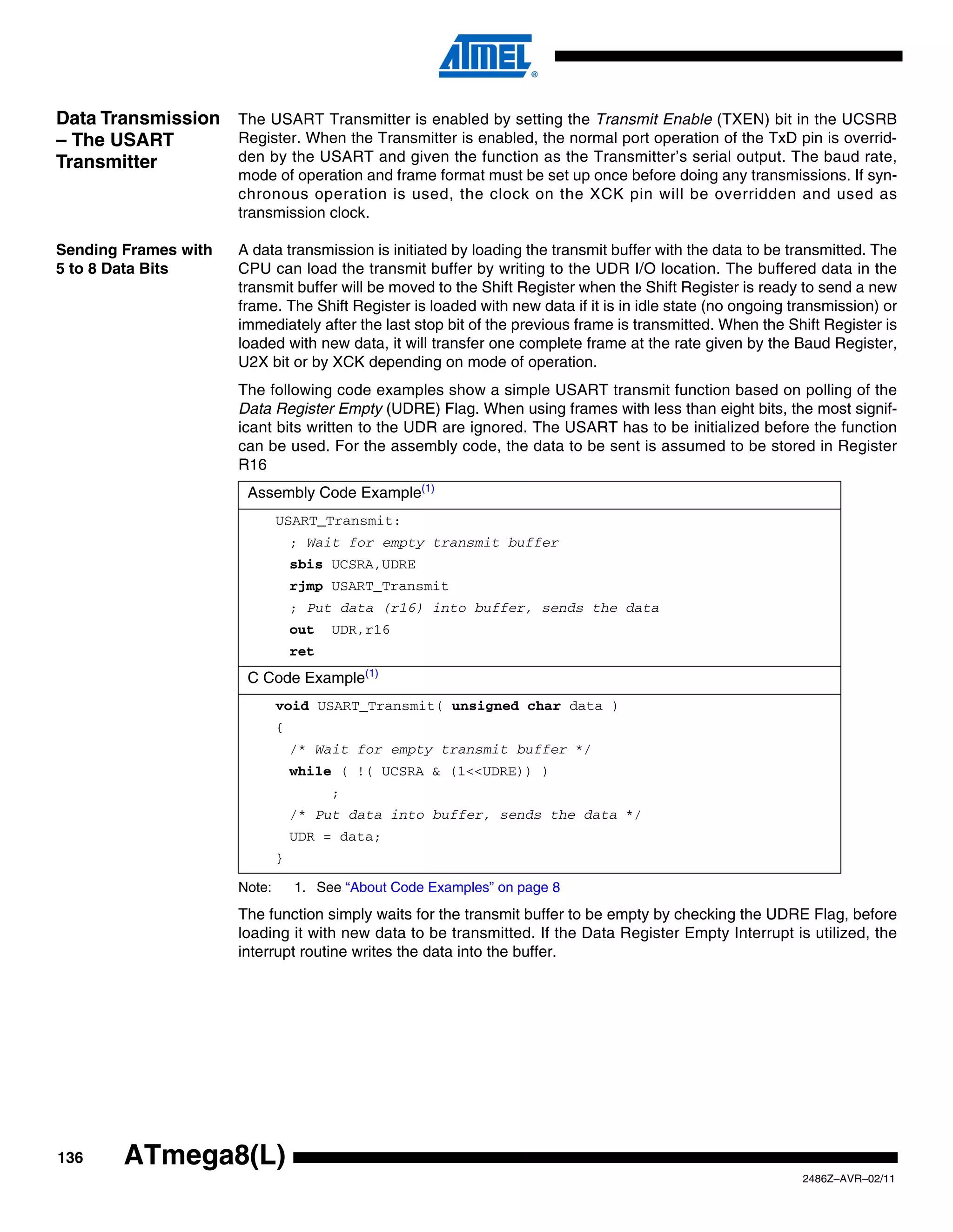 Data Transmission The USART Transmitter is enabled by setting the Transmit Enable (TXEN) bit in the UCSRB
– The USART       Register. When the Transmitter is enabled, the normal port operation of the TxD pin is overrid-
Transmitter       den by the USART and given the function as the Transmitter’s serial output. The baud rate,
                        mode of operation and frame format must be set up once before doing any transmissions. If syn-
                        chronous operation is used, the clock on the XCK pin will be overridden and used as
                        transmission clock.

Sending Frames with     A data transmission is initiated by loading the transmit buffer with the data to be transmitted. The
5 to 8 Data Bits        CPU can load the transmit buffer by writing to the UDR I/O location. The buffered data in the
                        transmit buffer will be moved to the Shift Register when the Shift Register is ready to send a new
                        frame. The Shift Register is loaded with new data if it is in idle state (no ongoing transmission) or
                        immediately after the last stop bit of the previous frame is transmitted. When the Shift Register is
                        loaded with new data, it will transfer one complete frame at the rate given by the Baud Register,
                        U2X bit or by XCK depending on mode of operation.
                        The following code examples show a simple USART transmit function based on polling of the
                        Data Register Empty (UDRE) Flag. When using frames with less than eight bits, the most signif-
                        icant bits written to the UDR are ignored. The USART has to be initialized before the function
                        can be used. For the assembly code, the data to be sent is assumed to be stored in Register
                        R16
                         Assembly Code Example(1)
                                USART_Transmit:
                                    ; Wait for empty transmit buffer
                                    sbis UCSRA,UDRE
                                    rjmp USART_Transmit
                                    ; Put data (r16) into buffer, sends the data
                                    out   UDR,r16
                                    ret
                         C Code Example(1)
                                void USART_Transmit( unsigned char data )
                                {
                                    /* Wait for empty transmit buffer */
                                    while ( !( UCSRA & (1<<UDRE)) )
                                          ;
                                    /* Put data into buffer, sends the data */
                                    UDR = data;
                                }

                        Note:       1. See “About Code Examples” on page 8
                        The function simply waits for the transmit buffer to be empty by checking the UDRE Flag, before
                        loading it with new data to be transmitted. If the Data Register Empty Interrupt is utilized, the
                        interrupt routine writes the data into the buffer.




136      ATmega8(L)
                                                                                                              2486Z–AVR–02/11
 