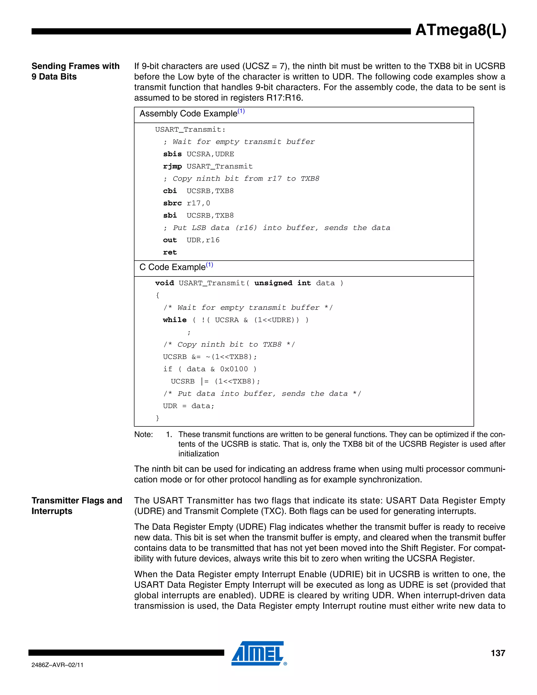 ATmega8(L)

Sending Frames with     If 9-bit characters are used (UCSZ = 7), the ninth bit must be written to the TXB8 bit in UCSRB
9 Data Bits             before the Low byte of the character is written to UDR. The following code examples show a
                        transmit function that handles 9-bit characters. For the assembly code, the data to be sent is
                        assumed to be stored in registers R17:R16.
                         Assembly Code Example(1)
                                USART_Transmit:
                                    ; Wait for empty transmit buffer
                                    sbis UCSRA,UDRE
                                    rjmp USART_Transmit
                                    ; Copy ninth bit from r17 to TXB8
                                    cbi   UCSRB,TXB8
                                    sbrc r17,0
                                    sbi   UCSRB,TXB8
                                    ; Put LSB data (r16) into buffer, sends the data
                                    out   UDR,r16
                                    ret
                         C Code Example(1)
                                void USART_Transmit( unsigned int data )
                                {
                                    /* Wait for empty transmit buffer */
                                    while ( !( UCSRA & (1<<UDRE)) )
                                          ;
                                    /* Copy ninth bit to TXB8 */
                                    UCSRB &= ~(1<<TXB8);
                                    if ( data & 0x0100 )
                                     UCSRB |= (1<<TXB8);
                                    /* Put data into buffer, sends the data */
                                    UDR = data;
                                }

                        Note:       1. These transmit functions are written to be general functions. They can be optimized if the con-
                                       tents of the UCSRB is static. That is, only the TXB8 bit of the UCSRB Register is used after
                                       initialization
                        The ninth bit can be used for indicating an address frame when using multi processor communi-
                        cation mode or for other protocol handling as for example synchronization.

Transmitter Flags and   The USART Transmitter has two flags that indicate its state: USART Data Register Empty
Interrupts              (UDRE) and Transmit Complete (TXC). Both flags can be used for generating interrupts.
                        The Data Register Empty (UDRE) Flag indicates whether the transmit buffer is ready to receive
                        new data. This bit is set when the transmit buffer is empty, and cleared when the transmit buffer
                        contains data to be transmitted that has not yet been moved into the Shift Register. For compat-
                        ibility with future devices, always write this bit to zero when writing the UCSRA Register.
                        When the Data Register empty Interrupt Enable (UDRIE) bit in UCSRB is written to one, the
                        USART Data Register Empty Interrupt will be executed as long as UDRE is set (provided that
                        global interrupts are enabled). UDRE is cleared by writing UDR. When interrupt-driven data
                        transmission is used, the Data Register empty Interrupt routine must either write new data to




                                                                                                                                 137
2486Z–AVR–02/11
 
