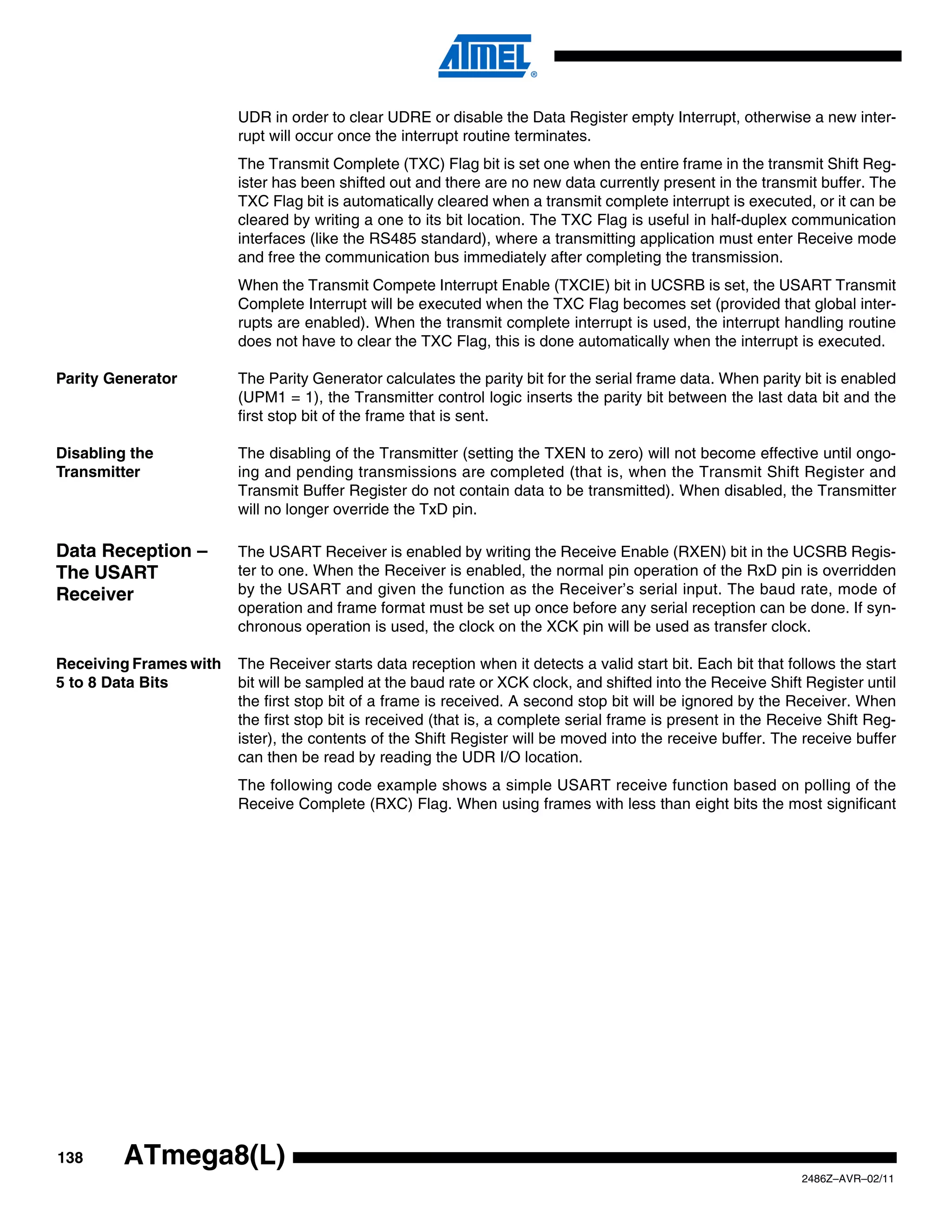 UDR in order to clear UDRE or disable the Data Register empty Interrupt, otherwise a new inter-
                        rupt will occur once the interrupt routine terminates.
                        The Transmit Complete (TXC) Flag bit is set one when the entire frame in the transmit Shift Reg-
                        ister has been shifted out and there are no new data currently present in the transmit buffer. The
                        TXC Flag bit is automatically cleared when a transmit complete interrupt is executed, or it can be
                        cleared by writing a one to its bit location. The TXC Flag is useful in half-duplex communication
                        interfaces (like the RS485 standard), where a transmitting application must enter Receive mode
                        and free the communication bus immediately after completing the transmission.
                        When the Transmit Compete Interrupt Enable (TXCIE) bit in UCSRB is set, the USART Transmit
                        Complete Interrupt will be executed when the TXC Flag becomes set (provided that global inter-
                        rupts are enabled). When the transmit complete interrupt is used, the interrupt handling routine
                        does not have to clear the TXC Flag, this is done automatically when the interrupt is executed.

Parity Generator        The Parity Generator calculates the parity bit for the serial frame data. When parity bit is enabled
                        (UPM1 = 1), the Transmitter control logic inserts the parity bit between the last data bit and the
                        first stop bit of the frame that is sent.

Disabling the           The disabling of the Transmitter (setting the TXEN to zero) will not become effective until ongo-
Transmitter             ing and pending transmissions are completed (that is, when the Transmit Shift Register and
                        Transmit Buffer Register do not contain data to be transmitted). When disabled, the Transmitter
                        will no longer override the TxD pin.

Data Reception –        The USART Receiver is enabled by writing the Receive Enable (RXEN) bit in the UCSRB Regis-
The USART               ter to one. When the Receiver is enabled, the normal pin operation of the RxD pin is overridden
Receiver                by the USART and given the function as the Receiver’s serial input. The baud rate, mode of
                        operation and frame format must be set up once before any serial reception can be done. If syn-
                        chronous operation is used, the clock on the XCK pin will be used as transfer clock.

Receiving Frames with   The Receiver starts data reception when it detects a valid start bit. Each bit that follows the start
5 to 8 Data Bits        bit will be sampled at the baud rate or XCK clock, and shifted into the Receive Shift Register until
                        the first stop bit of a frame is received. A second stop bit will be ignored by the Receiver. When
                        the first stop bit is received (that is, a complete serial frame is present in the Receive Shift Reg-
                        ister), the contents of the Shift Register will be moved into the receive buffer. The receive buffer
                        can then be read by reading the UDR I/O location.
                        The following code example shows a simple USART receive function based on polling of the
                        Receive Complete (RXC) Flag. When using frames with less than eight bits the most significant




138      ATmega8(L)
                                                                                                              2486Z–AVR–02/11
 