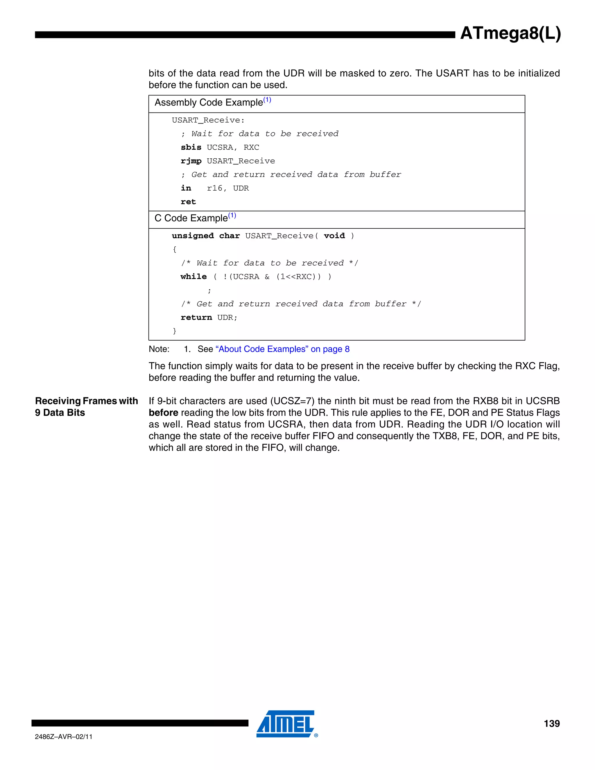 ATmega8(L)

                        bits of the data read from the UDR will be masked to zero. The USART has to be initialized
                        before the function can be used.
                         Assembly Code Example(1)
                                USART_Receive:
                                    ; Wait for data to be received
                                    sbis UCSRA, RXC
                                    rjmp USART_Receive
                                    ; Get and return received data from buffer
                                    in    r16, UDR
                                    ret
                         C Code Example(1)
                                unsigned char USART_Receive( void )
                                {
                                    /* Wait for data to be received */
                                    while ( !(UCSRA & (1<<RXC)) )
                                          ;
                                    /* Get and return received data from buffer */
                                    return UDR;
                                }

                        Note:       1. See “About Code Examples” on page 8
                        The function simply waits for data to be present in the receive buffer by checking the RXC Flag,
                        before reading the buffer and returning the value.

Receiving Frames with   If 9-bit characters are used (UCSZ=7) the ninth bit must be read from the RXB8 bit in UCSRB
9 Data Bits             before reading the low bits from the UDR. This rule applies to the FE, DOR and PE Status Flags
                        as well. Read status from UCSRA, then data from UDR. Reading the UDR I/O location will
                        change the state of the receive buffer FIFO and consequently the TXB8, FE, DOR, and PE bits,
                        which all are stored in the FIFO, will change.




                                                                                                                    139
2486Z–AVR–02/11
 