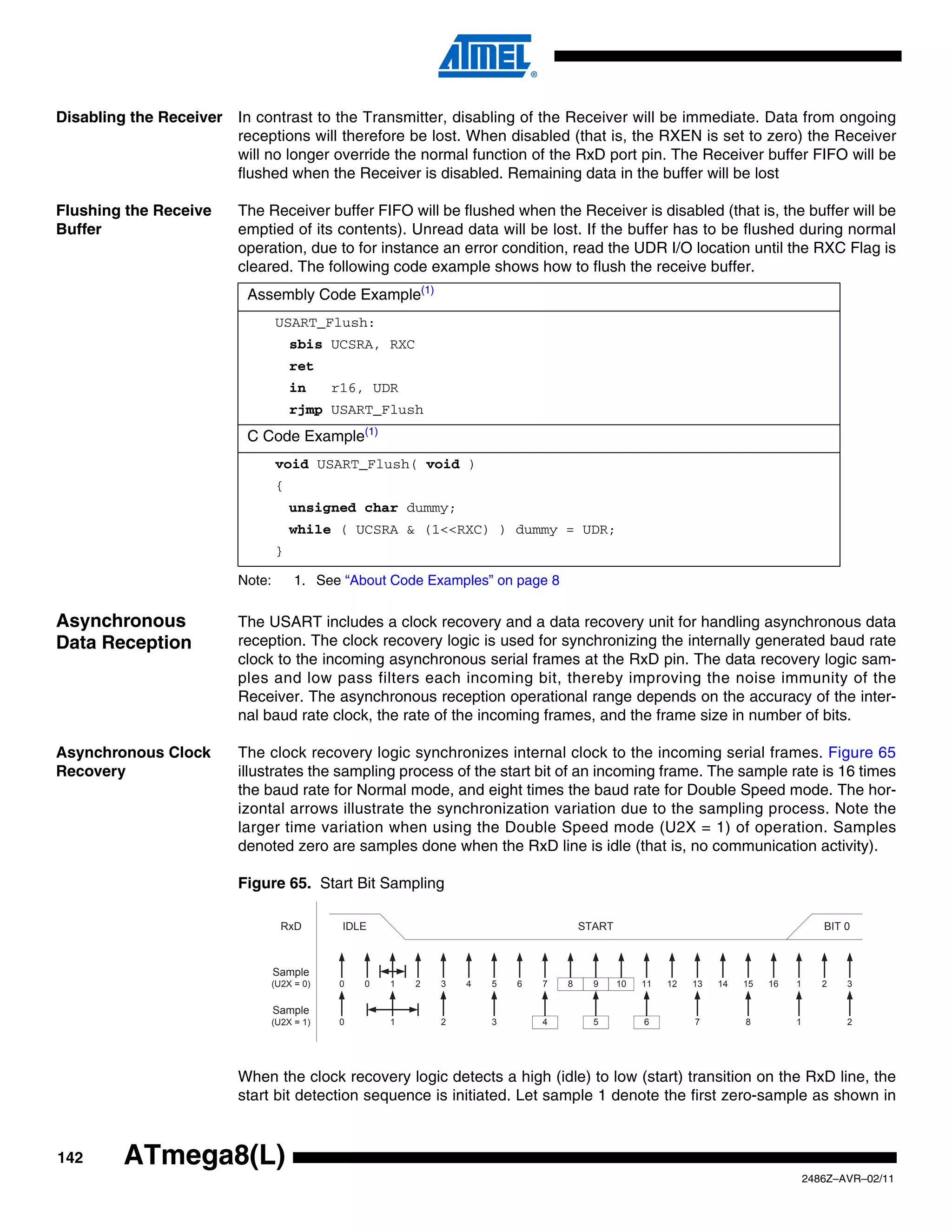Disabling the Receiver In contrast to the Transmitter, disabling of the Receiver will be immediate. Data from ongoing
                       receptions will therefore be lost. When disabled (that is, the RXEN is set to zero) the Receiver
                       will no longer override the normal function of the RxD port pin. The Receiver buffer FIFO will be
                       flushed when the Receiver is disabled. Remaining data in the buffer will be lost

Flushing the Receive     The Receiver buffer FIFO will be flushed when the Receiver is disabled (that is, the buffer will be
Buffer                   emptied of its contents). Unread data will be lost. If the buffer has to be flushed during normal
                         operation, due to for instance an error condition, read the UDR I/O location until the RXC Flag is
                         cleared. The following code example shows how to flush the receive buffer.
                           Assembly Code Example(1)
                                 USART_Flush:
                                     sbis UCSRA, RXC
                                     ret
                                     in      r16, UDR
                                     rjmp USART_Flush
                           C Code Example(1)
                                 void USART_Flush( void )
                                 {
                                     unsigned char dummy;
                                     while ( UCSRA & (1<<RXC) ) dummy = UDR;
                                 }

                         Note:        1. See “About Code Examples” on page 8


Asynchronous             The USART includes a clock recovery and a data recovery unit for handling asynchronous data
Data Reception           reception. The clock recovery logic is used for synchronizing the internally generated baud rate
                         clock to the incoming asynchronous serial frames at the RxD pin. The data recovery logic sam-
                         ples and low pass filters each incoming bit, thereby improving the noise immunity of the
                         Receiver. The asynchronous reception operational range depends on the accuracy of the inter-
                         nal baud rate clock, the rate of the incoming frames, and the frame size in number of bits.

Asynchronous Clock       The clock recovery logic synchronizes internal clock to the incoming serial frames. Figure 65
Recovery                 illustrates the sampling process of the start bit of an incoming frame. The sample rate is 16 times
                         the baud rate for Normal mode, and eight times the baud rate for Double Speed mode. The hor-
                         izontal arrows illustrate the synchronization variation due to the sampling process. Note the
                         larger time variation when using the Double Speed mode (U2X = 1) of operation. Samples
                         denoted zero are samples done when the RxD line is idle (that is, no communication activity).

                         Figure 65. Start Bit Sampling

                                   RxD        IDLE                                   START                                             BIT 0



                                 Sample
                                 (U2X = 0)   0   0   1   2   3   4   5   6   7   8     9     10   11   12   13   14   15   16   1      2   3

                                 Sample
                                 (U2X = 1)   0       1       2       3       4         5          6         7         8         1          2




                         When the clock recovery logic detects a high (idle) to low (start) transition on the RxD line, the
                         start bit detection sequence is initiated. Let sample 1 denote the first zero-sample as shown in



142      ATmega8(L)
                                                                                                                                    2486Z–AVR–02/11
 