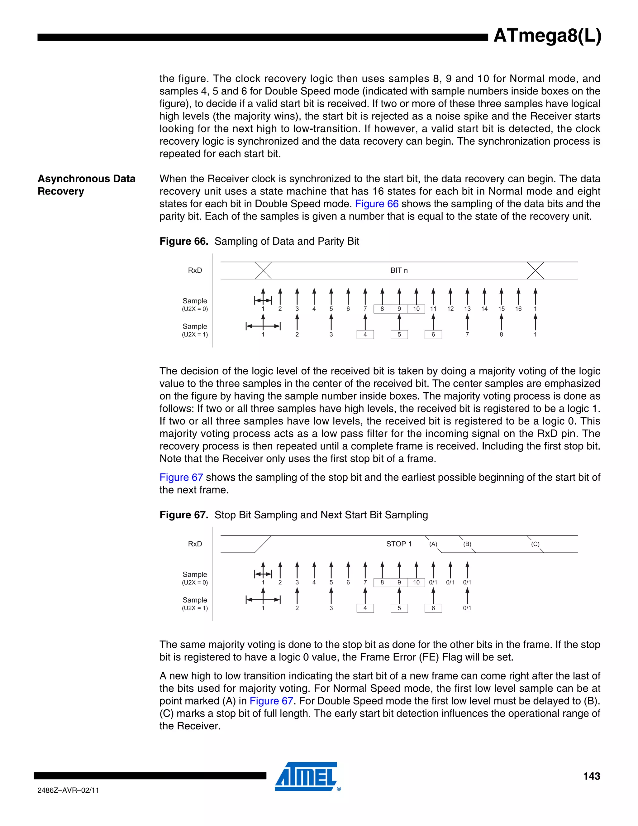 ATmega8(L)

                    the figure. The clock recovery logic then uses samples 8, 9 and 10 for Normal mode, and
                    samples 4, 5 and 6 for Double Speed mode (indicated with sample numbers inside boxes on the
                    figure), to decide if a valid start bit is received. If two or more of these three samples have logical
                    high levels (the majority wins), the start bit is rejected as a noise spike and the Receiver starts
                    looking for the next high to low-transition. If however, a valid start bit is detected, the clock
                    recovery logic is synchronized and the data recovery can begin. The synchronization process is
                    repeated for each start bit.

Asynchronous Data   When the Receiver clock is synchronized to the start bit, the data recovery can begin. The data
Recovery            recovery unit uses a state machine that has 16 states for each bit in Normal mode and eight
                    states for each bit in Double Speed mode. Figure 66 shows the sampling of the data bits and the
                    parity bit. Each of the samples is given a number that is equal to the state of the recovery unit.

                    Figure 66. Sampling of Data and Parity Bit

                           RxD                                             BIT n



                         Sample
                         (U2X = 0)         1   2   3   4   5   6   7   8     9      10   11    12    13    14   15   16   1

                         Sample
                         (U2X = 1)         1       2       3       4         5           6           7          8         1




                    The decision of the logic level of the received bit is taken by doing a majority voting of the logic
                    value to the three samples in the center of the received bit. The center samples are emphasized
                    on the figure by having the sample number inside boxes. The majority voting process is done as
                    follows: If two or all three samples have high levels, the received bit is registered to be a logic 1.
                    If two or all three samples have low levels, the received bit is registered to be a logic 0. This
                    majority voting process acts as a low pass filter for the incoming signal on the RxD pin. The
                    recovery process is then repeated until a complete frame is received. Including the first stop bit.
                    Note that the Receiver only uses the first stop bit of a frame.
                    Figure 67 shows the sampling of the stop bit and the earliest possible beginning of the start bit of
                    the next frame.

                    Figure 67. Stop Bit Sampling and Next Start Bit Sampling

                           RxD                                             STOP 1        (A)         (B)                  (C)




                         Sample
                         (U2X = 0)         1   2   3   4   5   6   7   8     9      10   0/1   0/1   0/1

                         Sample
                         (U2X = 1)         1       2       3       4         5           6           0/1




                    The same majority voting is done to the stop bit as done for the other bits in the frame. If the stop
                    bit is registered to have a logic 0 value, the Frame Error (FE) Flag will be set.
                    A new high to low transition indicating the start bit of a new frame can come right after the last of
                    the bits used for majority voting. For Normal Speed mode, the first low level sample can be at
                    point marked (A) in Figure 67. For Double Speed mode the first low level must be delayed to (B).
                    (C) marks a stop bit of full length. The early start bit detection influences the operational range of
                    the Receiver.



                                                                                                                                143
2486Z–AVR–02/11
 