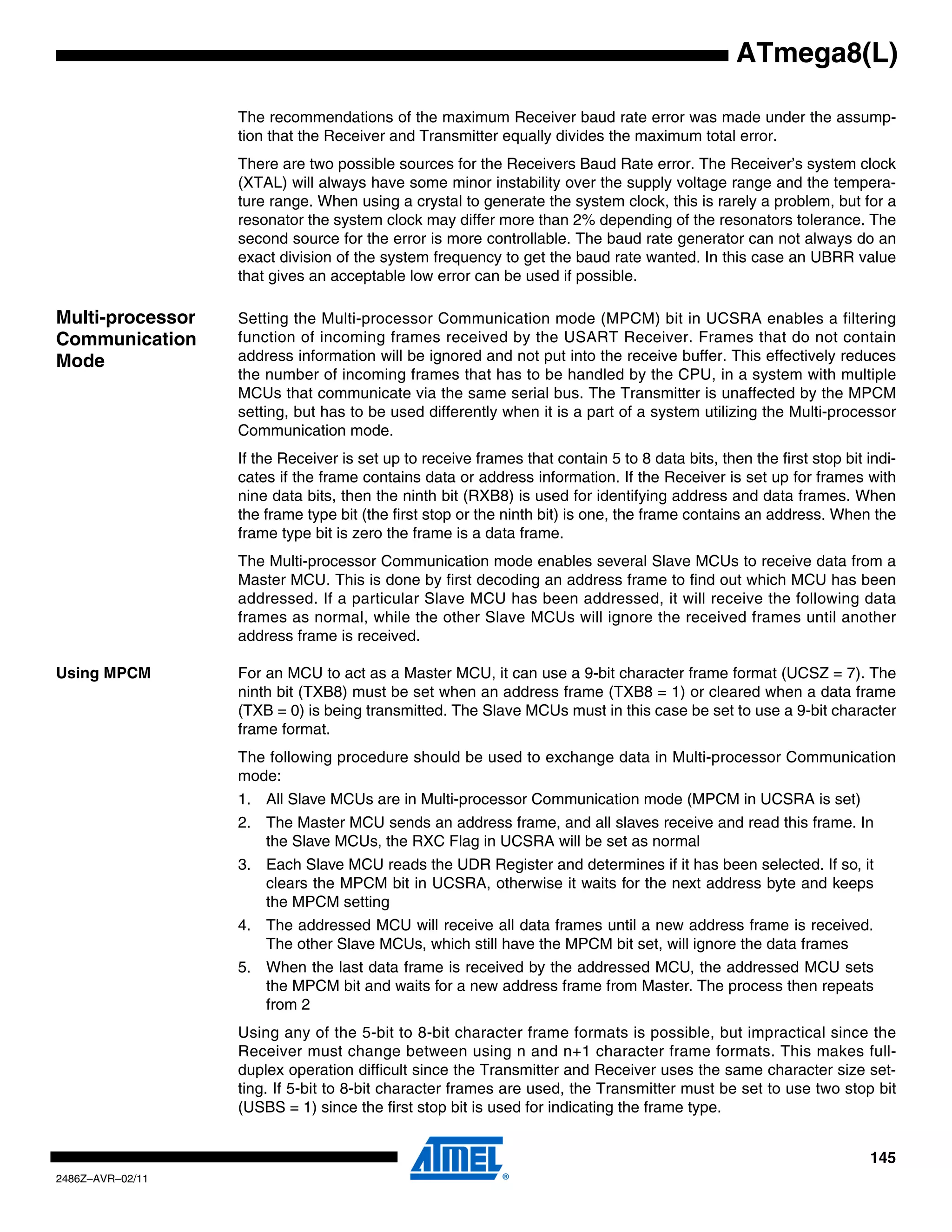 ATmega8(L)

                  The recommendations of the maximum Receiver baud rate error was made under the assump-
                  tion that the Receiver and Transmitter equally divides the maximum total error.
                  There are two possible sources for the Receivers Baud Rate error. The Receiver’s system clock
                  (XTAL) will always have some minor instability over the supply voltage range and the tempera-
                  ture range. When using a crystal to generate the system clock, this is rarely a problem, but for a
                  resonator the system clock may differ more than 2% depending of the resonators tolerance. The
                  second source for the error is more controllable. The baud rate generator can not always do an
                  exact division of the system frequency to get the baud rate wanted. In this case an UBRR value
                  that gives an acceptable low error can be used if possible.

Multi-processor   Setting the Multi-processor Communication mode (MPCM) bit in UCSRA enables a filtering
Communication     function of incoming frames received by the USART Receiver. Frames that do not contain
Mode              address information will be ignored and not put into the receive buffer. This effectively reduces
                  the number of incoming frames that has to be handled by the CPU, in a system with multiple
                  MCUs that communicate via the same serial bus. The Transmitter is unaffected by the MPCM
                  setting, but has to be used differently when it is a part of a system utilizing the Multi-processor
                  Communication mode.
                  If the Receiver is set up to receive frames that contain 5 to 8 data bits, then the first stop bit indi-
                  cates if the frame contains data or address information. If the Receiver is set up for frames with
                  nine data bits, then the ninth bit (RXB8) is used for identifying address and data frames. When
                  the frame type bit (the first stop or the ninth bit) is one, the frame contains an address. When the
                  frame type bit is zero the frame is a data frame.
                  The Multi-processor Communication mode enables several Slave MCUs to receive data from a
                  Master MCU. This is done by first decoding an address frame to find out which MCU has been
                  addressed. If a particular Slave MCU has been addressed, it will receive the following data
                  frames as normal, while the other Slave MCUs will ignore the received frames until another
                  address frame is received.

Using MPCM        For an MCU to act as a Master MCU, it can use a 9-bit character frame format (UCSZ = 7). The
                  ninth bit (TXB8) must be set when an address frame (TXB8 = 1) or cleared when a data frame
                  (TXB = 0) is being transmitted. The Slave MCUs must in this case be set to use a 9-bit character
                  frame format.
                  The following procedure should be used to exchange data in Multi-processor Communication
                  mode:
                  1. All Slave MCUs are in Multi-processor Communication mode (MPCM in UCSRA is set)
                  2. The Master MCU sends an address frame, and all slaves receive and read this frame. In
                     the Slave MCUs, the RXC Flag in UCSRA will be set as normal
                  3. Each Slave MCU reads the UDR Register and determines if it has been selected. If so, it
                     clears the MPCM bit in UCSRA, otherwise it waits for the next address byte and keeps
                     the MPCM setting
                  4. The addressed MCU will receive all data frames until a new address frame is received.
                     The other Slave MCUs, which still have the MPCM bit set, will ignore the data frames
                  5. When the last data frame is received by the addressed MCU, the addressed MCU sets
                     the MPCM bit and waits for a new address frame from Master. The process then repeats
                     from 2
                  Using any of the 5-bit to 8-bit character frame formats is possible, but impractical since the
                  Receiver must change between using n and n+1 character frame formats. This makes full-
                  duplex operation difficult since the Transmitter and Receiver uses the same character size set-
                  ting. If 5-bit to 8-bit character frames are used, the Transmitter must be set to use two stop bit
                  (USBS = 1) since the first stop bit is used for indicating the frame type.


                                                                                                                     145
2486Z–AVR–02/11
 