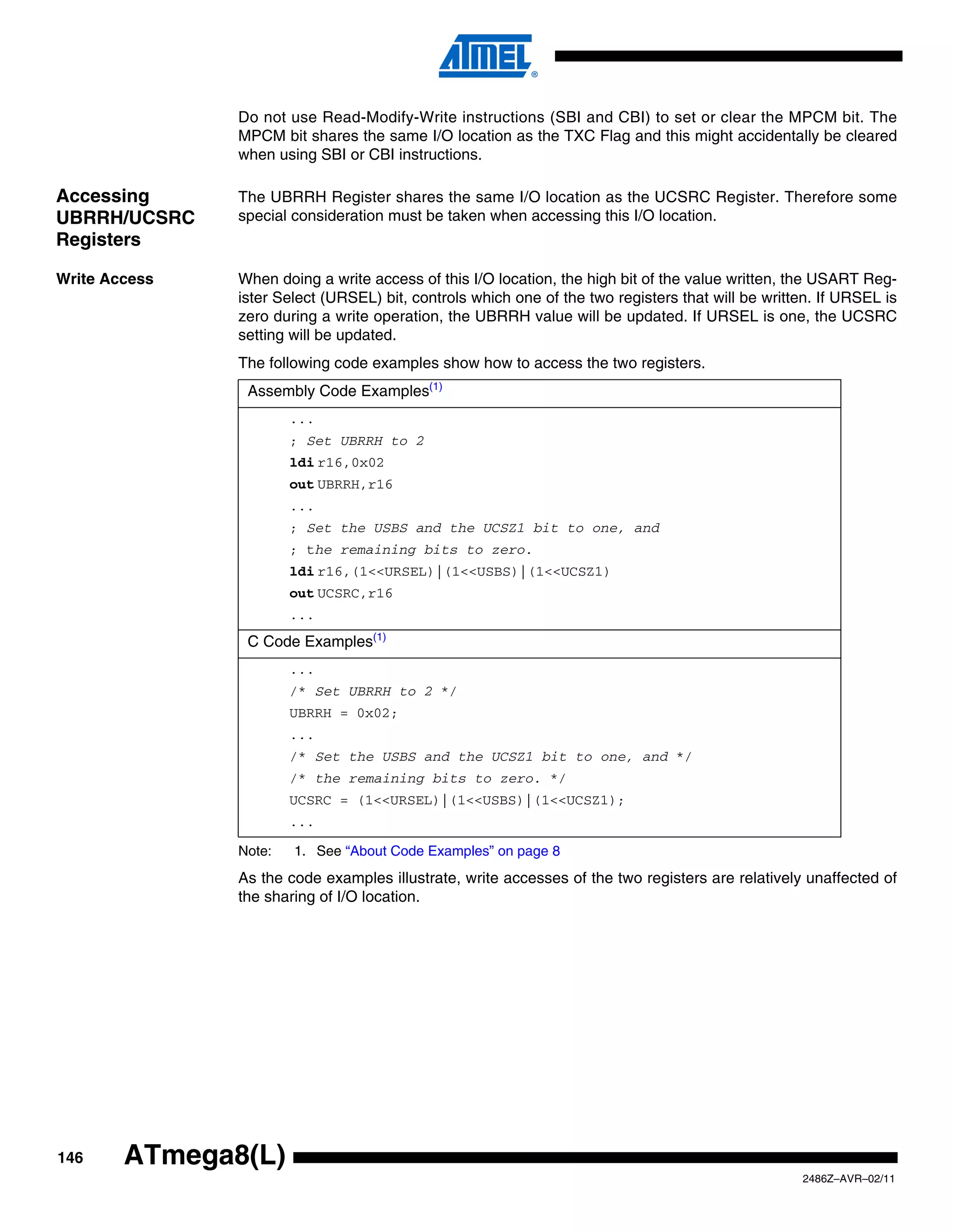 Do not use Read-Modify-Write instructions (SBI and CBI) to set or clear the MPCM bit. The
               MPCM bit shares the same I/O location as the TXC Flag and this might accidentally be cleared
               when using SBI or CBI instructions.

Accessing      The UBRRH Register shares the same I/O location as the UCSRC Register. Therefore some
UBRRH/UCSRC    special consideration must be taken when accessing this I/O location.
Registers

Write Access   When doing a write access of this I/O location, the high bit of the value written, the USART Reg-
               ister Select (URSEL) bit, controls which one of the two registers that will be written. If URSEL is
               zero during a write operation, the UBRRH value will be updated. If URSEL is one, the UCSRC
               setting will be updated.
               The following code examples show how to access the two registers.
                Assembly Code Examples(1)
                       ...
                       ; Set UBRRH to 2
                       ldi r16,0x02
                       out UBRRH,r16
                       ...
                       ; Set the USBS and the UCSZ1 bit to one, and
                       ; the remaining bits to zero.
                       ldi r16,(1<<URSEL)|(1<<USBS)|(1<<UCSZ1)
                       out UCSRC,r16
                       ...
                C Code Examples(1)
                       ...
                       /* Set UBRRH to 2 */
                       UBRRH = 0x02;
                       ...
                       /* Set the USBS and the UCSZ1 bit to one, and */
                       /* the remaining bits to zero. */
                       UCSRC = (1<<URSEL)|(1<<USBS)|(1<<UCSZ1);
                       ...

               Note:   1. See “About Code Examples” on page 8
               As the code examples illustrate, write accesses of the two registers are relatively unaffected of
               the sharing of I/O location.




146     ATmega8(L)
                                                                                                   2486Z–AVR–02/11
 