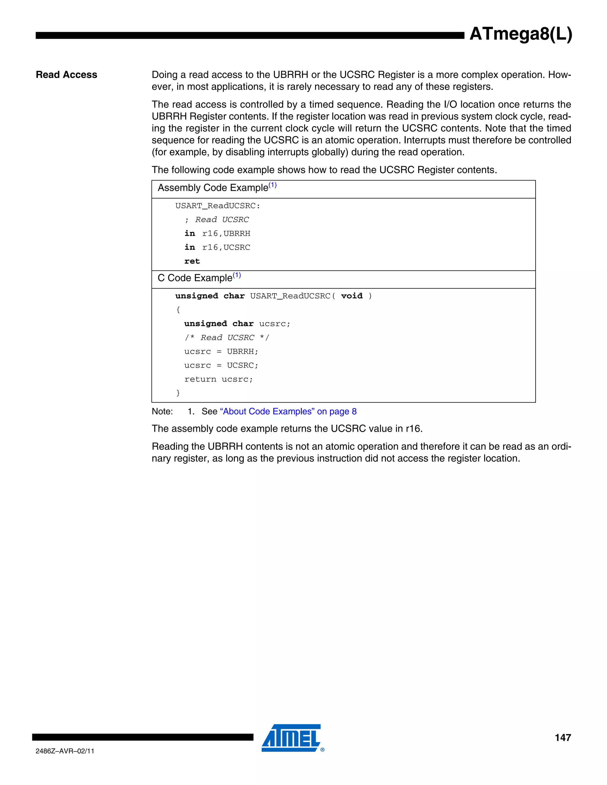 ATmega8(L)

Read Access       Doing a read access to the UBRRH or the UCSRC Register is a more complex operation. How-
                  ever, in most applications, it is rarely necessary to read any of these registers.
                  The read access is controlled by a timed sequence. Reading the I/O location once returns the
                  UBRRH Register contents. If the register location was read in previous system clock cycle, read-
                  ing the register in the current clock cycle will return the UCSRC contents. Note that the timed
                  sequence for reading the UCSRC is an atomic operation. Interrupts must therefore be controlled
                  (for example, by disabling interrupts globally) during the read operation.
                  The following code example shows how to read the UCSRC Register contents.
                   Assembly Code Example(1)
                          USART_ReadUCSRC:
                              ; Read UCSRC
                              in r16,UBRRH
                              in r16,UCSRC
                              ret
                   C Code Example(1)
                          unsigned char USART_ReadUCSRC( void )
                          {
                              unsigned char ucsrc;
                              /* Read UCSRC */
                              ucsrc = UBRRH;
                              ucsrc = UCSRC;
                              return ucsrc;
                          }

                  Note:       1. See “About Code Examples” on page 8
                  The assembly code example returns the UCSRC value in r16.
                  Reading the UBRRH contents is not an atomic operation and therefore it can be read as an ordi-
                  nary register, as long as the previous instruction did not access the register location.




                                                                                                              147
2486Z–AVR–02/11
 