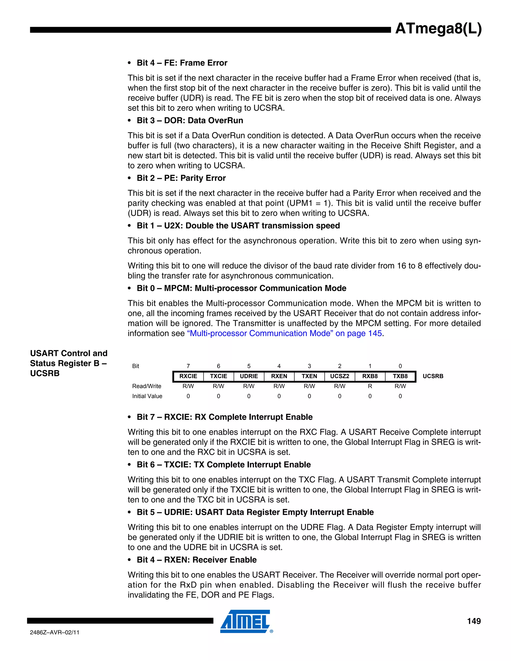 ATmega8(L)

                      • Bit 4 – FE: Frame Error
                      This bit is set if the next character in the receive buffer had a Frame Error when received (that is,
                      when the first stop bit of the next character in the receive buffer is zero). This bit is valid until the
                      receive buffer (UDR) is read. The FE bit is zero when the stop bit of received data is one. Always
                      set this bit to zero when writing to UCSRA.
                      • Bit 3 – DOR: Data OverRun
                      This bit is set if a Data OverRun condition is detected. A Data OverRun occurs when the receive
                      buffer is full (two characters), it is a new character waiting in the Receive Shift Register, and a
                      new start bit is detected. This bit is valid until the receive buffer (UDR) is read. Always set this bit
                      to zero when writing to UCSRA.
                      • Bit 2 – PE: Parity Error
                      This bit is set if the next character in the receive buffer had a Parity Error when received and the
                      parity checking was enabled at that point (UPM1 = 1). This bit is valid until the receive buffer
                      (UDR) is read. Always set this bit to zero when writing to UCSRA.
                      • Bit 1 – U2X: Double the USART transmission speed
                      This bit only has effect for the asynchronous operation. Write this bit to zero when using syn-
                      chronous operation.
                      Writing this bit to one will reduce the divisor of the baud rate divider from 16 to 8 effectively dou-
                      bling the transfer rate for asynchronous communication.
                      • Bit 0 – MPCM: Multi-processor Communication Mode
                      This bit enables the Multi-processor Communication mode. When the MPCM bit is written to
                      one, all the incoming frames received by the USART Receiver that do not contain address infor-
                      mation will be ignored. The Transmitter is unaffected by the MPCM setting. For more detailed
                      information see “Multi-processor Communication Mode” on page 145.

USART Control and
Status Register B –    Bit               7       6       5        4        3        2        1        0
UCSRB                                  RXCIE   TXCIE   UDRIE    RXEN     TXEN     UCSZ2    RXB8     TXB8     UCSRB
                       Read/Write      R/W     R/W      R/W      R/W      R/W      R/W       R       R/W
                       Initial Value     0       0       0        0        0        0        0        0


                      • Bit 7 – RXCIE: RX Complete Interrupt Enable
                      Writing this bit to one enables interrupt on the RXC Flag. A USART Receive Complete interrupt
                      will be generated only if the RXCIE bit is written to one, the Global Interrupt Flag in SREG is writ-
                      ten to one and the RXC bit in UCSRA is set.
                      • Bit 6 – TXCIE: TX Complete Interrupt Enable
                      Writing this bit to one enables interrupt on the TXC Flag. A USART Transmit Complete interrupt
                      will be generated only if the TXCIE bit is written to one, the Global Interrupt Flag in SREG is writ-
                      ten to one and the TXC bit in UCSRA is set.
                      • Bit 5 – UDRIE: USART Data Register Empty Interrupt Enable
                      Writing this bit to one enables interrupt on the UDRE Flag. A Data Register Empty interrupt will
                      be generated only if the UDRIE bit is written to one, the Global Interrupt Flag in SREG is written
                      to one and the UDRE bit in UCSRA is set.
                      • Bit 4 – RXEN: Receiver Enable
                      Writing this bit to one enables the USART Receiver. The Receiver will override normal port oper-
                      ation for the RxD pin when enabled. Disabling the Receiver will flush the receive buffer
                      invalidating the FE, DOR and PE Flags.


                                                                                                                          149
2486Z–AVR–02/11
 