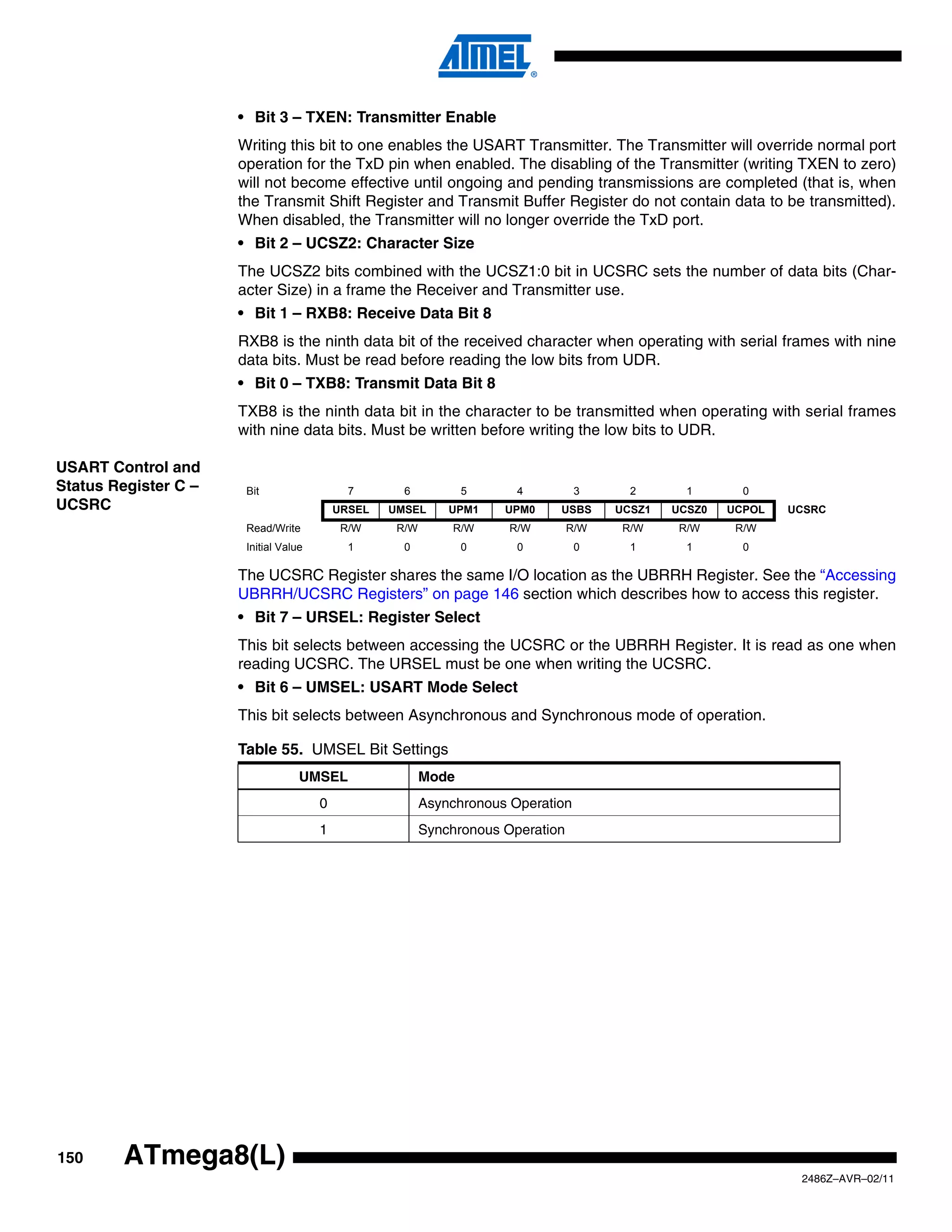 • Bit 3 – TXEN: Transmitter Enable
                      Writing this bit to one enables the USART Transmitter. The Transmitter will override normal port
                      operation for the TxD pin when enabled. The disabling of the Transmitter (writing TXEN to zero)
                      will not become effective until ongoing and pending transmissions are completed (that is, when
                      the Transmit Shift Register and Transmit Buffer Register do not contain data to be transmitted).
                      When disabled, the Transmitter will no longer override the TxD port.
                      • Bit 2 – UCSZ2: Character Size
                      The UCSZ2 bits combined with the UCSZ1:0 bit in UCSRC sets the number of data bits (Char-
                      acter Size) in a frame the Receiver and Transmitter use.
                      • Bit 1 – RXB8: Receive Data Bit 8
                      RXB8 is the ninth data bit of the received character when operating with serial frames with nine
                      data bits. Must be read before reading the low bits from UDR.
                      • Bit 0 – TXB8: Transmit Data Bit 8
                      TXB8 is the ninth data bit in the character to be transmitted when operating with serial frames
                      with nine data bits. Must be written before writing the low bits to UDR.

USART Control and
Status Register C –    Bit                   7       6           5      4          3      2       1       0
UCSRC                                      URSEL   UMSEL      UPM1    UPM0    USBS      UCSZ1   UCSZ0   UCPOL   UCSRC
                       Read/Write           R/W     R/W       R/W      R/W        R/W    R/W     R/W     R/W
                       Initial Value         1       0           0      0          0      1       1       0

                      The UCSRC Register shares the same I/O location as the UBRRH Register. See the “Accessing
                      UBRRH/UCSRC Registers” on page 146 section which describes how to access this register.
                      • Bit 7 – URSEL: Register Select
                      This bit selects between accessing the UCSRC or the UBRRH Register. It is read as one when
                      reading UCSRC. The URSEL must be one when writing the UCSRC.
                      • Bit 6 – UMSEL: USART Mode Select
                      This bit selects between Asynchronous and Synchronous mode of operation.

                      Table 55. UMSEL Bit Settings
                                   UMSEL                  Mode
                                       0                  Asynchronous Operation
                                       1                  Synchronous Operation




150     ATmega8(L)
                                                                                                                 2486Z–AVR–02/11
 