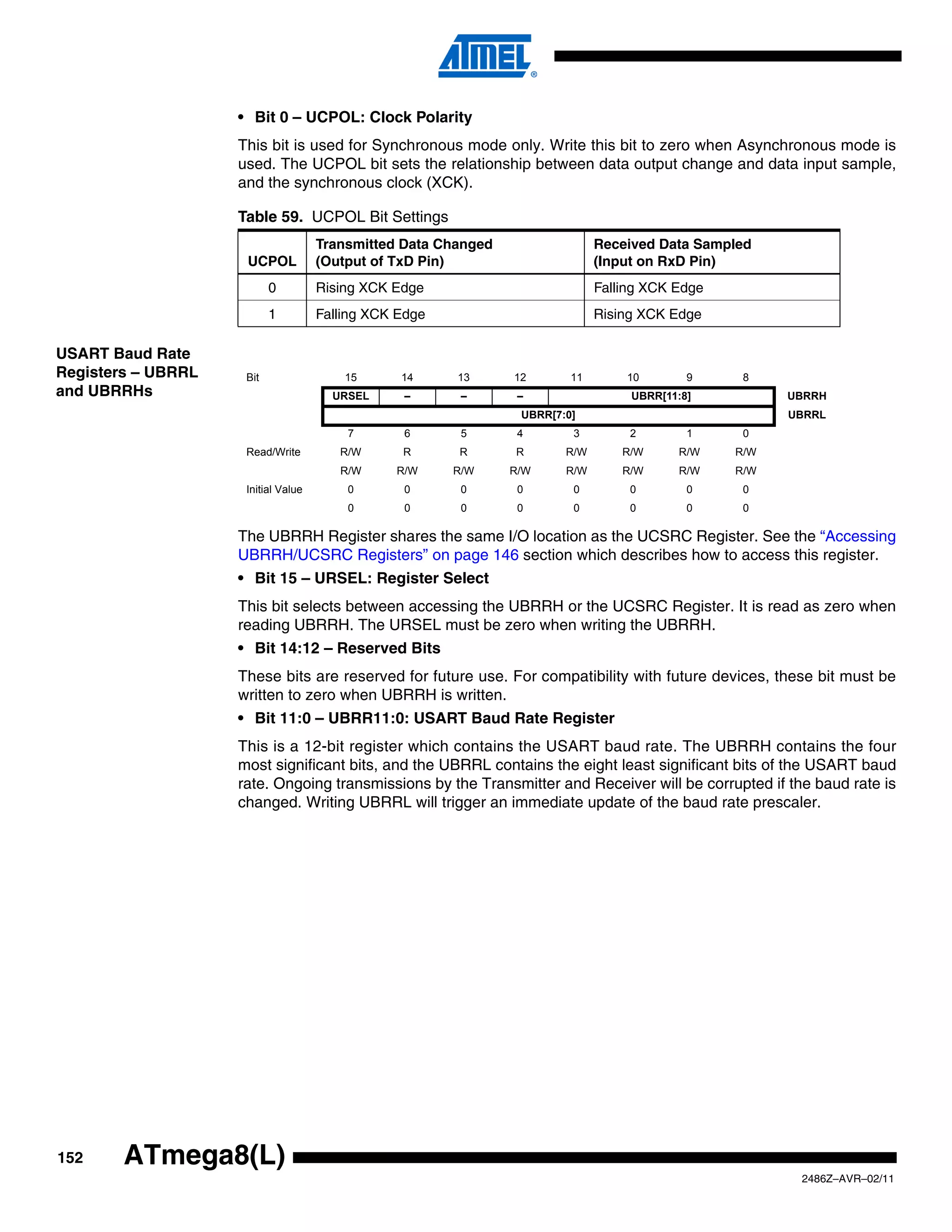 • Bit 0 – UCPOL: Clock Polarity
                    This bit is used for Synchronous mode only. Write this bit to zero when Asynchronous mode is
                    used. The UCPOL bit sets the relationship between data output change and data input sample,
                    and the synchronous clock (XCK).

                    Table 59. UCPOL Bit Settings
                                     Transmitted Data Changed                 Received Data Sampled
                     UCPOL           (Output of TxD Pin)                      (Input on RxD Pin)
                           0         Rising XCK Edge                          Falling XCK Edge
                           1         Falling XCK Edge                         Rising XCK Edge

USART Baud Rate
Registers – UBRRL    Bit                 15      14     13      12       11       10        9     8
and UBRRHs                             URSEL     –       –       –                 UBRR[11:8]          UBRRH
                                                                 UBRR[7:0]                             UBRRL
                                         7       6       5       4       3         2        1     0
                     Read/Write         R/W      R      R       R       R/W       R/W     R/W    R/W
                                        R/W     R/W     R/W     R/W     R/W       R/W     R/W    R/W
                     Initial Value       0       0       0       0       0         0        0     0
                                         0       0       0       0       0         0        0     0

                    The UBRRH Register shares the same I/O location as the UCSRC Register. See the “Accessing
                    UBRRH/UCSRC Registers” on page 146 section which describes how to access this register.
                    • Bit 15 – URSEL: Register Select
                    This bit selects between accessing the UBRRH or the UCSRC Register. It is read as zero when
                    reading UBRRH. The URSEL must be zero when writing the UBRRH.
                    • Bit 14:12 – Reserved Bits
                    These bits are reserved for future use. For compatibility with future devices, these bit must be
                    written to zero when UBRRH is written.
                    • Bit 11:0 – UBRR11:0: USART Baud Rate Register
                    This is a 12-bit register which contains the USART baud rate. The UBRRH contains the four
                    most significant bits, and the UBRRL contains the eight least significant bits of the USART baud
                    rate. Ongoing transmissions by the Transmitter and Receiver will be corrupted if the baud rate is
                    changed. Writing UBRRL will trigger an immediate update of the baud rate prescaler.




152     ATmega8(L)
                                                                                                        2486Z–AVR–02/11
 