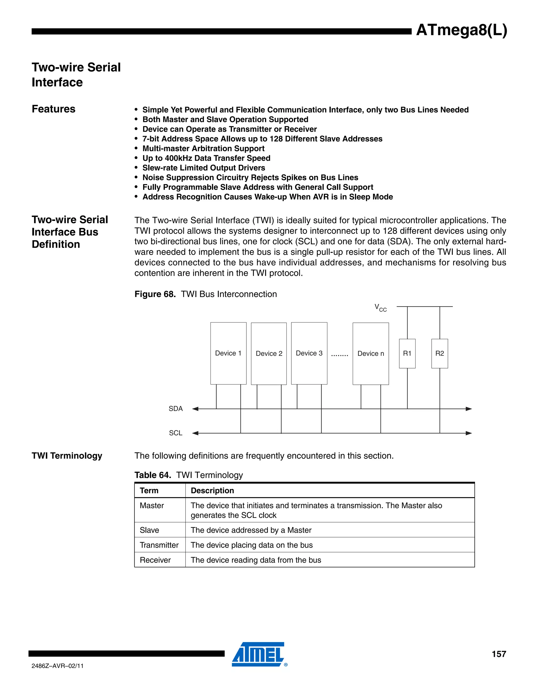 ATmega8(L)

Two-wire Serial
Interface

Features          •   Simple Yet Powerful and Flexible Communication Interface, only two Bus Lines Needed
                  •   Both Master and Slave Operation Supported
                  •   Device can Operate as Transmitter or Receiver
                  •   7-bit Address Space Allows up to 128 Different Slave Addresses
                  •   Multi-master Arbitration Support
                  •   Up to 400kHz Data Transfer Speed
                  •   Slew-rate Limited Output Drivers
                  •   Noise Suppression Circuitry Rejects Spikes on Bus Lines
                  •   Fully Programmable Slave Address with General Call Support
                  •   Address Recognition Causes Wake-up When AVR is in Sleep Mode


Two-wire Serial   The Two-wire Serial Interface (TWI) is ideally suited for typical microcontroller applications. The
Interface Bus     TWI protocol allows the systems designer to interconnect up to 128 different devices using only
Definition        two bi-directional bus lines, one for clock (SCL) and one for data (SDA). The only external hard-
                  ware needed to implement the bus is a single pull-up resistor for each of the TWI bus lines. All
                  devices connected to the bus have individual addresses, and mechanisms for resolving bus
                  contention are inherent in the TWI protocol.

                  Figure 68. TWI Bus Interconnection
                                                                                              VCC




                                           Device 1    Device 2    Device 3   ........   Device n   R1     R2




                               SDA


                               SCL


TWI Terminology   The following definitions are frequently encountered in this section.

                  Table 64. TWI Terminology
                      Term           Description
                      Master         The device that initiates and terminates a transmission. The Master also
                                     generates the SCL clock
                      Slave          The device addressed by a Master
                      Transmitter    The device placing data on the bus
                      Receiver       The device reading data from the bus




                                                                                                                 157
2486Z–AVR–02/11
 