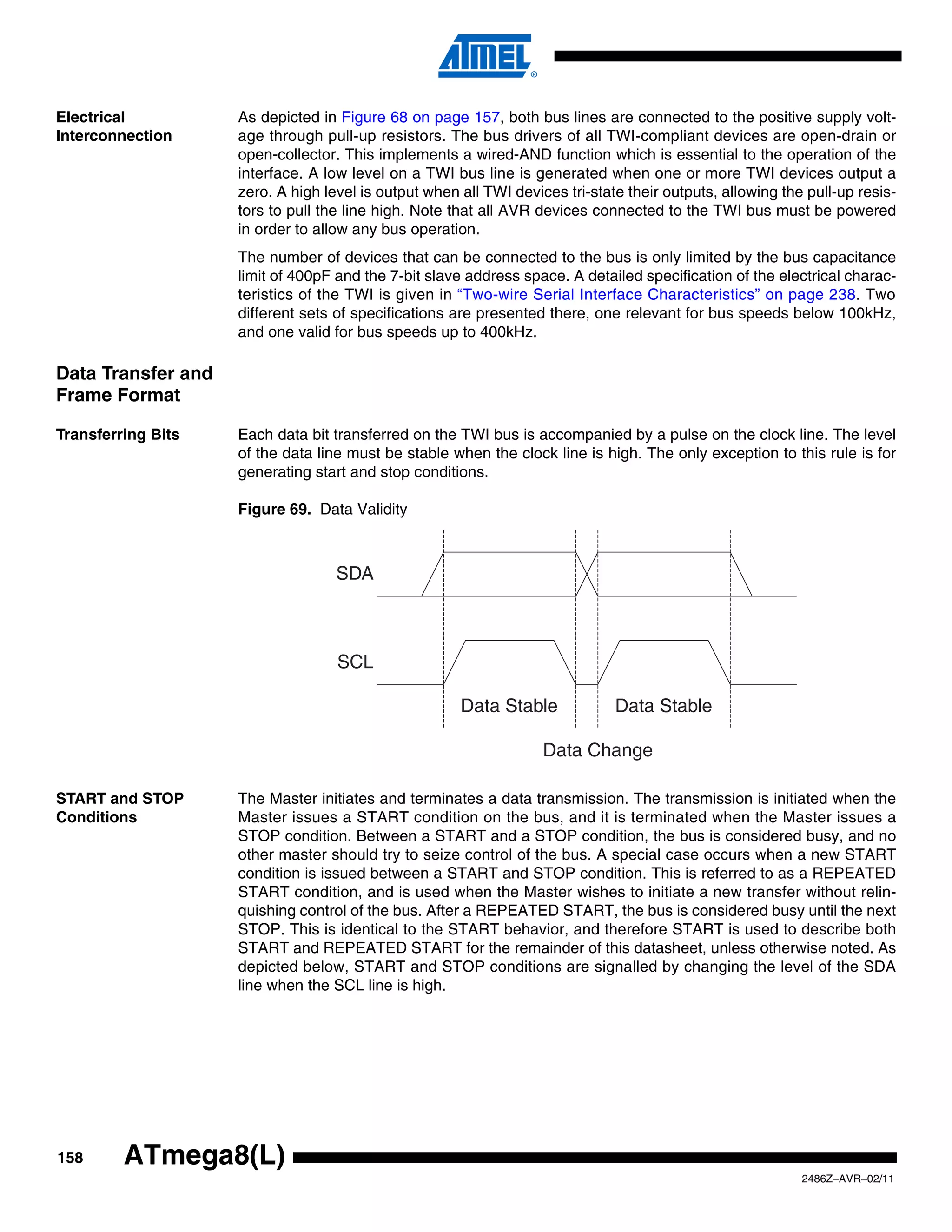 Electrical          As depicted in Figure 68 on page 157, both bus lines are connected to the positive supply volt-
Interconnection     age through pull-up resistors. The bus drivers of all TWI-compliant devices are open-drain or
                    open-collector. This implements a wired-AND function which is essential to the operation of the
                    interface. A low level on a TWI bus line is generated when one or more TWI devices output a
                    zero. A high level is output when all TWI devices tri-state their outputs, allowing the pull-up resis-
                    tors to pull the line high. Note that all AVR devices connected to the TWI bus must be powered
                    in order to allow any bus operation.
                    The number of devices that can be connected to the bus is only limited by the bus capacitance
                    limit of 400pF and the 7-bit slave address space. A detailed specification of the electrical charac-
                    teristics of the TWI is given in “Two-wire Serial Interface Characteristics” on page 238. Two
                    different sets of specifications are presented there, one relevant for bus speeds below 100kHz,
                    and one valid for bus speeds up to 400kHz.

Data Transfer and
Frame Format

Transferring Bits   Each data bit transferred on the TWI bus is accompanied by a pulse on the clock line. The level
                    of the data line must be stable when the clock line is high. The only exception to this rule is for
                    generating start and stop conditions.

                    Figure 69. Data Validity



                                   SDA



                                   SCL

                                                      Data Stable             Data Stable

                                                                   Data Change

START and STOP      The Master initiates and terminates a data transmission. The transmission is initiated when the
Conditions          Master issues a START condition on the bus, and it is terminated when the Master issues a
                    STOP condition. Between a START and a STOP condition, the bus is considered busy, and no
                    other master should try to seize control of the bus. A special case occurs when a new START
                    condition is issued between a START and STOP condition. This is referred to as a REPEATED
                    START condition, and is used when the Master wishes to initiate a new transfer without relin-
                    quishing control of the bus. After a REPEATED START, the bus is considered busy until the next
                    STOP. This is identical to the START behavior, and therefore START is used to describe both
                    START and REPEATED START for the remainder of this datasheet, unless otherwise noted. As
                    depicted below, START and STOP conditions are signalled by changing the level of the SDA
                    line when the SCL line is high.




158      ATmega8(L)
                                                                                                           2486Z–AVR–02/11
 
