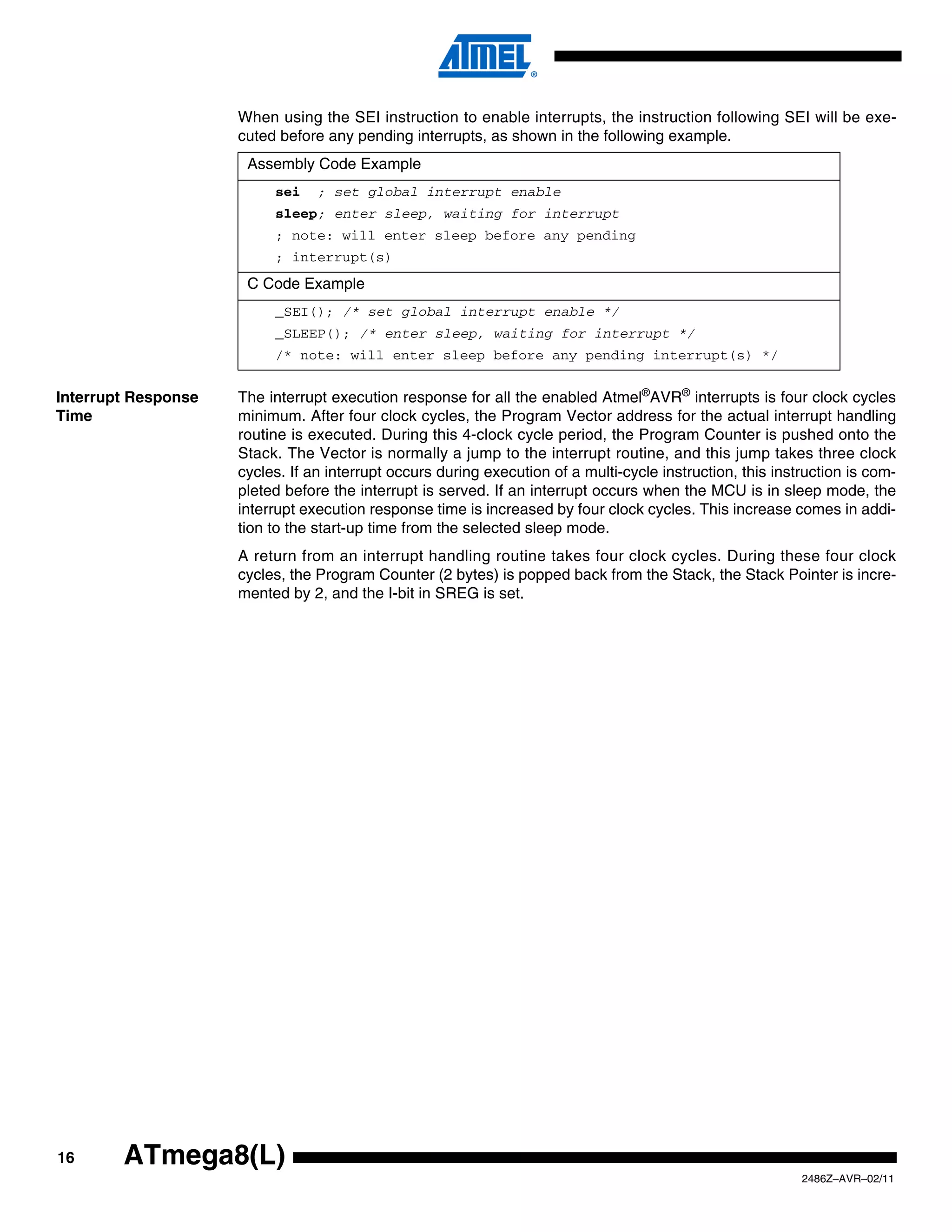 When using the SEI instruction to enable interrupts, the instruction following SEI will be exe-
                     cuted before any pending interrupts, as shown in the following example.
                      Assembly Code Example
                          sei    ; set global interrupt enable
                          sleep; enter sleep, waiting for interrupt
                          ; note: will enter sleep before any pending
                          ; interrupt(s)
                      C Code Example
                          _SEI(); /* set global interrupt enable */
                          _SLEEP(); /* enter sleep, waiting for interrupt */
                          /* note: will enter sleep before any pending interrupt(s) */


Interrupt Response   The interrupt execution response for all the enabled Atmel®AVR® interrupts is four clock cycles
Time                 minimum. After four clock cycles, the Program Vector address for the actual interrupt handling
                     routine is executed. During this 4-clock cycle period, the Program Counter is pushed onto the
                     Stack. The Vector is normally a jump to the interrupt routine, and this jump takes three clock
                     cycles. If an interrupt occurs during execution of a multi-cycle instruction, this instruction is com-
                     pleted before the interrupt is served. If an interrupt occurs when the MCU is in sleep mode, the
                     interrupt execution response time is increased by four clock cycles. This increase comes in addi-
                     tion to the start-up time from the selected sleep mode.
                     A return from an interrupt handling routine takes four clock cycles. During these four clock
                     cycles, the Program Counter (2 bytes) is popped back from the Stack, the Stack Pointer is incre-
                     mented by 2, and the I-bit in SREG is set.




16      ATmega8(L)
                                                                                                            2486Z–AVR–02/11
 
