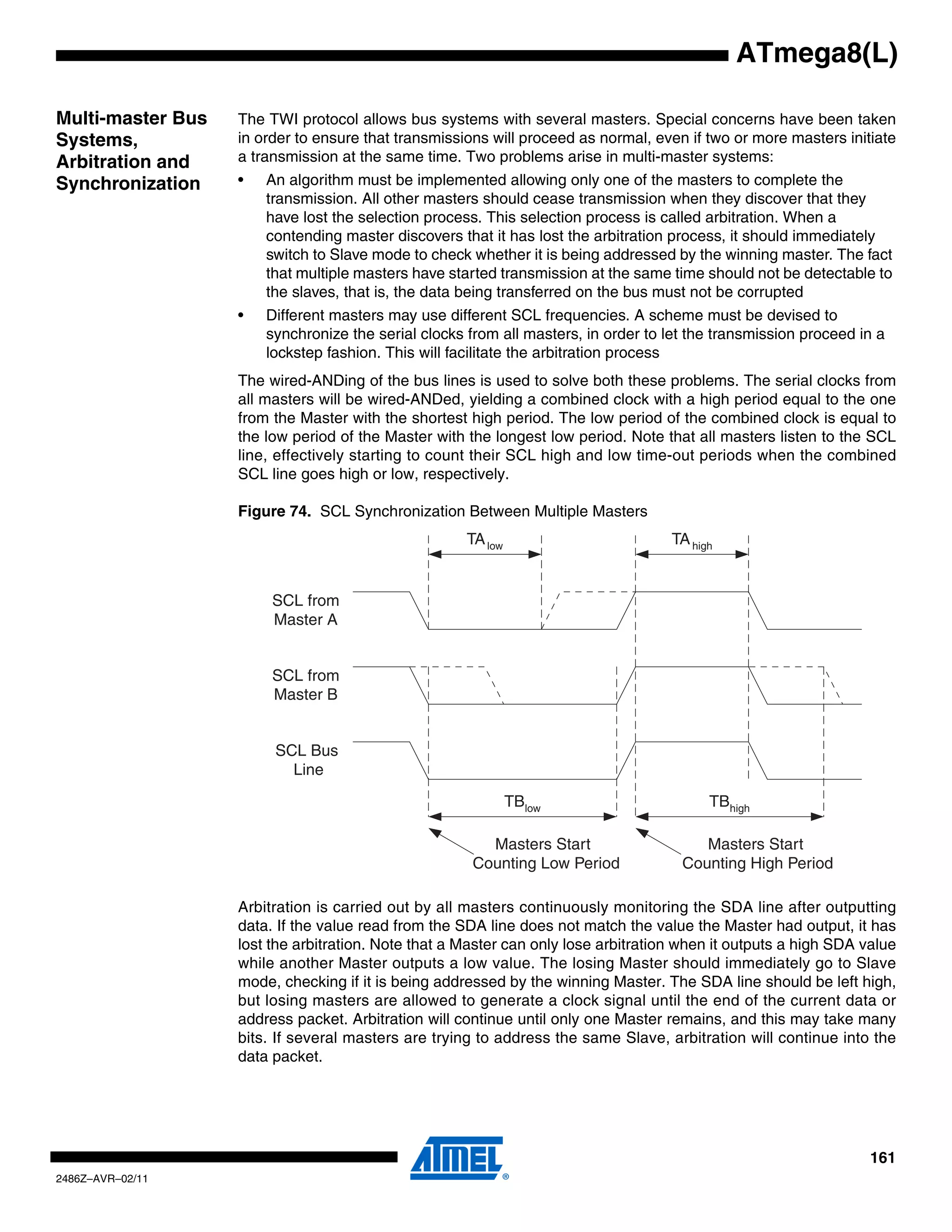 ATmega8(L)

Multi-master Bus   The TWI protocol allows bus systems with several masters. Special concerns have been taken
Systems,           in order to ensure that transmissions will proceed as normal, even if two or more masters initiate
Arbitration and    a transmission at the same time. Two problems arise in multi-master systems:
Synchronization    •   An algorithm must be implemented allowing only one of the masters to complete the
                       transmission. All other masters should cease transmission when they discover that they
                       have lost the selection process. This selection process is called arbitration. When a
                       contending master discovers that it has lost the arbitration process, it should immediately
                       switch to Slave mode to check whether it is being addressed by the winning master. The fact
                       that multiple masters have started transmission at the same time should not be detectable to
                       the slaves, that is, the data being transferred on the bus must not be corrupted
                   •   Different masters may use different SCL frequencies. A scheme must be devised to
                       synchronize the serial clocks from all masters, in order to let the transmission proceed in a
                       lockstep fashion. This will facilitate the arbitration process
                   The wired-ANDing of the bus lines is used to solve both these problems. The serial clocks from
                   all masters will be wired-ANDed, yielding a combined clock with a high period equal to the one
                   from the Master with the shortest high period. The low period of the combined clock is equal to
                   the low period of the Master with the longest low period. Note that all masters listen to the SCL
                   line, effectively starting to count their SCL high and low time-out periods when the combined
                   SCL line goes high or low, respectively.

                   Figure 74. SCL Synchronization Between Multiple Masters
                                                     TA low                         TA high


                        SCL from
                        Master A


                        SCL from
                        Master B


                        SCL Bus
                          Line

                                                              TBlow                       TBhigh

                                                        Masters Start                   Masters Start
                                                      Counting Low Period            Counting High Period

                   Arbitration is carried out by all masters continuously monitoring the SDA line after outputting
                   data. If the value read from the SDA line does not match the value the Master had output, it has
                   lost the arbitration. Note that a Master can only lose arbitration when it outputs a high SDA value
                   while another Master outputs a low value. The losing Master should immediately go to Slave
                   mode, checking if it is being addressed by the winning Master. The SDA line should be left high,
                   but losing masters are allowed to generate a clock signal until the end of the current data or
                   address packet. Arbitration will continue until only one Master remains, and this may take many
                   bits. If several masters are trying to address the same Slave, arbitration will continue into the
                   data packet.




                                                                                                                  161
2486Z–AVR–02/11
 