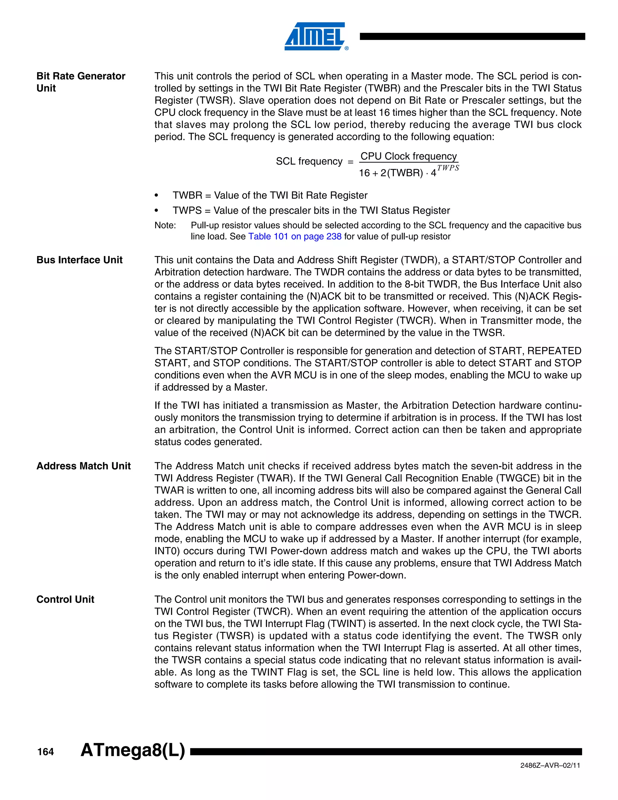 Bit Rate Generator   This unit controls the period of SCL when operating in a Master mode. The SCL period is con-
Unit                 trolled by settings in the TWI Bit Rate Register (TWBR) and the Prescaler bits in the TWI Status
                     Register (TWSR). Slave operation does not depend on Bit Rate or Prescaler settings, but the
                     CPU clock frequency in the Slave must be at least 16 times higher than the SCL frequency. Note
                     that slaves may prolong the SCL low period, thereby reducing the average TWI bus clock
                     period. The SCL frequency is generated according to the following equation:
                                                                  CPU Clock frequency
                                                 SCL frequency = ----------------------------------------------------------
                                                                                                                          -
                                                                                                                TWPS
                                                                 16 + 2(TWBR) ⋅ 4

                     •   TWBR = Value of the TWI Bit Rate Register
                     •   TWPS = Value of the prescaler bits in the TWI Status Register
                     Note:   Pull-up resistor values should be selected according to the SCL frequency and the capacitive bus
                             line load. See Table 101 on page 238 for value of pull-up resistor

Bus Interface Unit   This unit contains the Data and Address Shift Register (TWDR), a START/STOP Controller and
                     Arbitration detection hardware. The TWDR contains the address or data bytes to be transmitted,
                     or the address or data bytes received. In addition to the 8-bit TWDR, the Bus Interface Unit also
                     contains a register containing the (N)ACK bit to be transmitted or received. This (N)ACK Regis-
                     ter is not directly accessible by the application software. However, when receiving, it can be set
                     or cleared by manipulating the TWI Control Register (TWCR). When in Transmitter mode, the
                     value of the received (N)ACK bit can be determined by the value in the TWSR.
                     The START/STOP Controller is responsible for generation and detection of START, REPEATED
                     START, and STOP conditions. The START/STOP controller is able to detect START and STOP
                     conditions even when the AVR MCU is in one of the sleep modes, enabling the MCU to wake up
                     if addressed by a Master.
                     If the TWI has initiated a transmission as Master, the Arbitration Detection hardware continu-
                     ously monitors the transmission trying to determine if arbitration is in process. If the TWI has lost
                     an arbitration, the Control Unit is informed. Correct action can then be taken and appropriate
                     status codes generated.

Address Match Unit   The Address Match unit checks if received address bytes match the seven-bit address in the
                     TWI Address Register (TWAR). If the TWI General Call Recognition Enable (TWGCE) bit in the
                     TWAR is written to one, all incoming address bits will also be compared against the General Call
                     address. Upon an address match, the Control Unit is informed, allowing correct action to be
                     taken. The TWI may or may not acknowledge its address, depending on settings in the TWCR.
                     The Address Match unit is able to compare addresses even when the AVR MCU is in sleep
                     mode, enabling the MCU to wake up if addressed by a Master. If another interrupt (for example,
                     INT0) occurs during TWI Power-down address match and wakes up the CPU, the TWI aborts
                     operation and return to it’s idle state. If this cause any problems, ensure that TWI Address Match
                     is the only enabled interrupt when entering Power-down.

Control Unit         The Control unit monitors the TWI bus and generates responses corresponding to settings in the
                     TWI Control Register (TWCR). When an event requiring the attention of the application occurs
                     on the TWI bus, the TWI Interrupt Flag (TWINT) is asserted. In the next clock cycle, the TWI Sta-
                     tus Register (TWSR) is updated with a status code identifying the event. The TWSR only
                     contains relevant status information when the TWI Interrupt Flag is asserted. At all other times,
                     the TWSR contains a special status code indicating that no relevant status information is avail-
                     able. As long as the TWINT Flag is set, the SCL line is held low. This allows the application
                     software to complete its tasks before allowing the TWI transmission to continue.




164      ATmega8(L)
                                                                                                                              2486Z–AVR–02/11
 