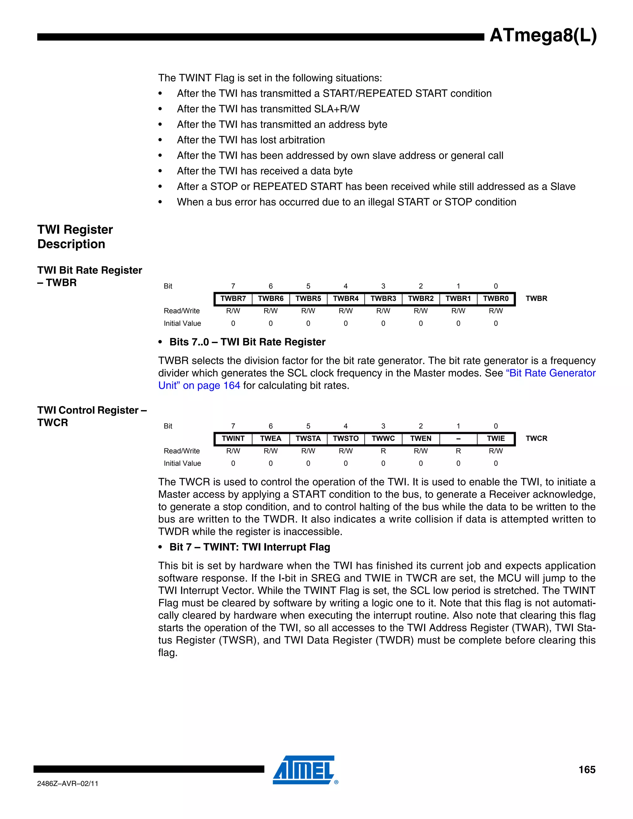 ATmega8(L)

                         The TWINT Flag is set in the following situations:
                         •         After the TWI has transmitted a START/REPEATED START condition
                         •         After the TWI has transmitted SLA+R/W
                         •         After the TWI has transmitted an address byte
                         •         After the TWI has lost arbitration
                         •         After the TWI has been addressed by own slave address or general call
                         •         After the TWI has received a data byte
                         •         After a STOP or REPEATED START has been received while still addressed as a Slave
                         •         When a bus error has occurred due to an illegal START or STOP condition

TWI Register
Description

TWI Bit Rate Register
– TWBR                       Bit               7        6       5         4       3       2       1       0
                                             TWBR7   TWBR6    TWBR5     TWBR4   TWBR3   TWBR2   TWBR1   TWBR0   TWBR
                             Read/Write       R/W     R/W      R/W       R/W     R/W     R/W     R/W     R/W
                             Initial Value     0        0       0         0       0       0       0       0

                         • Bits 7..0 – TWI Bit Rate Register
                         TWBR selects the division factor for the bit rate generator. The bit rate generator is a frequency
                         divider which generates the SCL clock frequency in the Master modes. See “Bit Rate Generator
                         Unit” on page 164 for calculating bit rates.

TWI Control Register –
TWCR                         Bit               7        6       5         4       3       2       1       0
                                             TWINT    TWEA    TWSTA     TWSTO   TWWC    TWEN      –     TWIE    TWCR
                             Read/Write       R/W     R/W      R/W       R/W     R       R/W     R       R/W
                             Initial Value     0        0       0         0       0       0       0       0

                         The TWCR is used to control the operation of the TWI. It is used to enable the TWI, to initiate a
                         Master access by applying a START condition to the bus, to generate a Receiver acknowledge,
                         to generate a stop condition, and to control halting of the bus while the data to be written to the
                         bus are written to the TWDR. It also indicates a write collision if data is attempted written to
                         TWDR while the register is inaccessible.
                         • Bit 7 – TWINT: TWI Interrupt Flag
                         This bit is set by hardware when the TWI has finished its current job and expects application
                         software response. If the I-bit in SREG and TWIE in TWCR are set, the MCU will jump to the
                         TWI Interrupt Vector. While the TWINT Flag is set, the SCL low period is stretched. The TWINT
                         Flag must be cleared by software by writing a logic one to it. Note that this flag is not automati-
                         cally cleared by hardware when executing the interrupt routine. Also note that clearing this flag
                         starts the operation of the TWI, so all accesses to the TWI Address Register (TWAR), TWI Sta-
                         tus Register (TWSR), and TWI Data Register (TWDR) must be complete before clearing this
                         flag.




                                                                                                                        165
2486Z–AVR–02/11
 