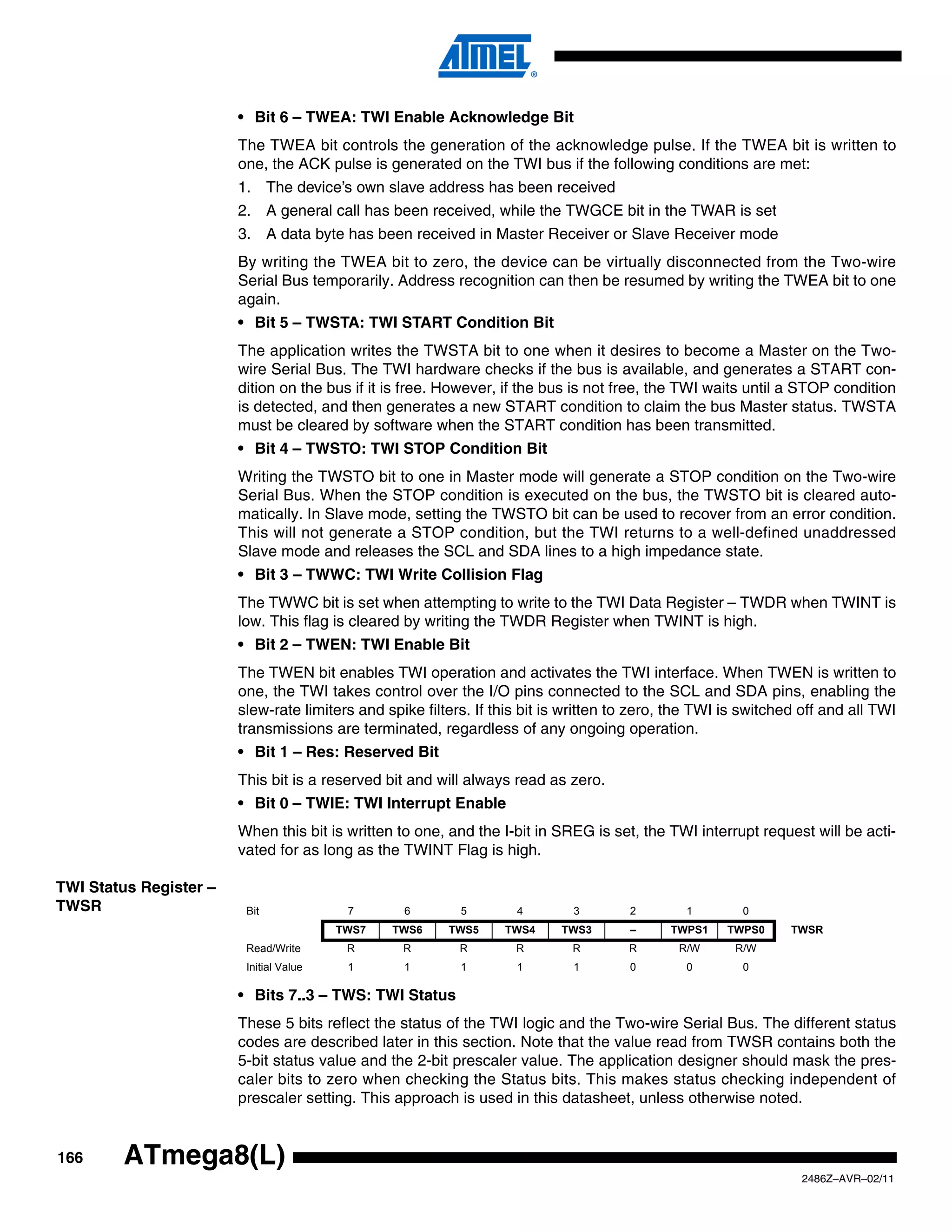 • Bit 6 – TWEA: TWI Enable Acknowledge Bit
                        The TWEA bit controls the generation of the acknowledge pulse. If the TWEA bit is written to
                        one, the ACK pulse is generated on the TWI bus if the following conditions are met:
                        1. The device’s own slave address has been received
                        2. A general call has been received, while the TWGCE bit in the TWAR is set
                        3. A data byte has been received in Master Receiver or Slave Receiver mode
                        By writing the TWEA bit to zero, the device can be virtually disconnected from the Two-wire
                        Serial Bus temporarily. Address recognition can then be resumed by writing the TWEA bit to one
                        again.
                        • Bit 5 – TWSTA: TWI START Condition Bit
                        The application writes the TWSTA bit to one when it desires to become a Master on the Two-
                        wire Serial Bus. The TWI hardware checks if the bus is available, and generates a START con-
                        dition on the bus if it is free. However, if the bus is not free, the TWI waits until a STOP condition
                        is detected, and then generates a new START condition to claim the bus Master status. TWSTA
                        must be cleared by software when the START condition has been transmitted.
                        • Bit 4 – TWSTO: TWI STOP Condition Bit
                        Writing the TWSTO bit to one in Master mode will generate a STOP condition on the Two-wire
                        Serial Bus. When the STOP condition is executed on the bus, the TWSTO bit is cleared auto-
                        matically. In Slave mode, setting the TWSTO bit can be used to recover from an error condition.
                        This will not generate a STOP condition, but the TWI returns to a well-defined unaddressed
                        Slave mode and releases the SCL and SDA lines to a high impedance state.
                        • Bit 3 – TWWC: TWI Write Collision Flag
                        The TWWC bit is set when attempting to write to the TWI Data Register – TWDR when TWINT is
                        low. This flag is cleared by writing the TWDR Register when TWINT is high.
                        • Bit 2 – TWEN: TWI Enable Bit
                        The TWEN bit enables TWI operation and activates the TWI interface. When TWEN is written to
                        one, the TWI takes control over the I/O pins connected to the SCL and SDA pins, enabling the
                        slew-rate limiters and spike filters. If this bit is written to zero, the TWI is switched off and all TWI
                        transmissions are terminated, regardless of any ongoing operation.
                        • Bit 1 – Res: Reserved Bit
                        This bit is a reserved bit and will always read as zero.
                        • Bit 0 – TWIE: TWI Interrupt Enable
                        When this bit is written to one, and the I-bit in SREG is set, the TWI interrupt request will be acti-
                        vated for as long as the TWINT Flag is high.

TWI Status Register –
TWSR                     Bit              7       6        5        4        3        2        1        0
                                         TWS7   TWS6     TWS5     TWS4     TWS3       –      TWPS1    TWPS0     TWSR
                         Read/Write       R       R        R        R        R        R       R/W      R/W
                         Initial Value    1       1        1        1        1        0        0        0

                        • Bits 7..3 – TWS: TWI Status
                        These 5 bits reflect the status of the TWI logic and the Two-wire Serial Bus. The different status
                        codes are described later in this section. Note that the value read from TWSR contains both the
                        5-bit status value and the 2-bit prescaler value. The application designer should mask the pres-
                        caler bits to zero when checking the Status bits. This makes status checking independent of
                        prescaler setting. This approach is used in this datasheet, unless otherwise noted.


166     ATmega8(L)
                                                                                                                 2486Z–AVR–02/11
 