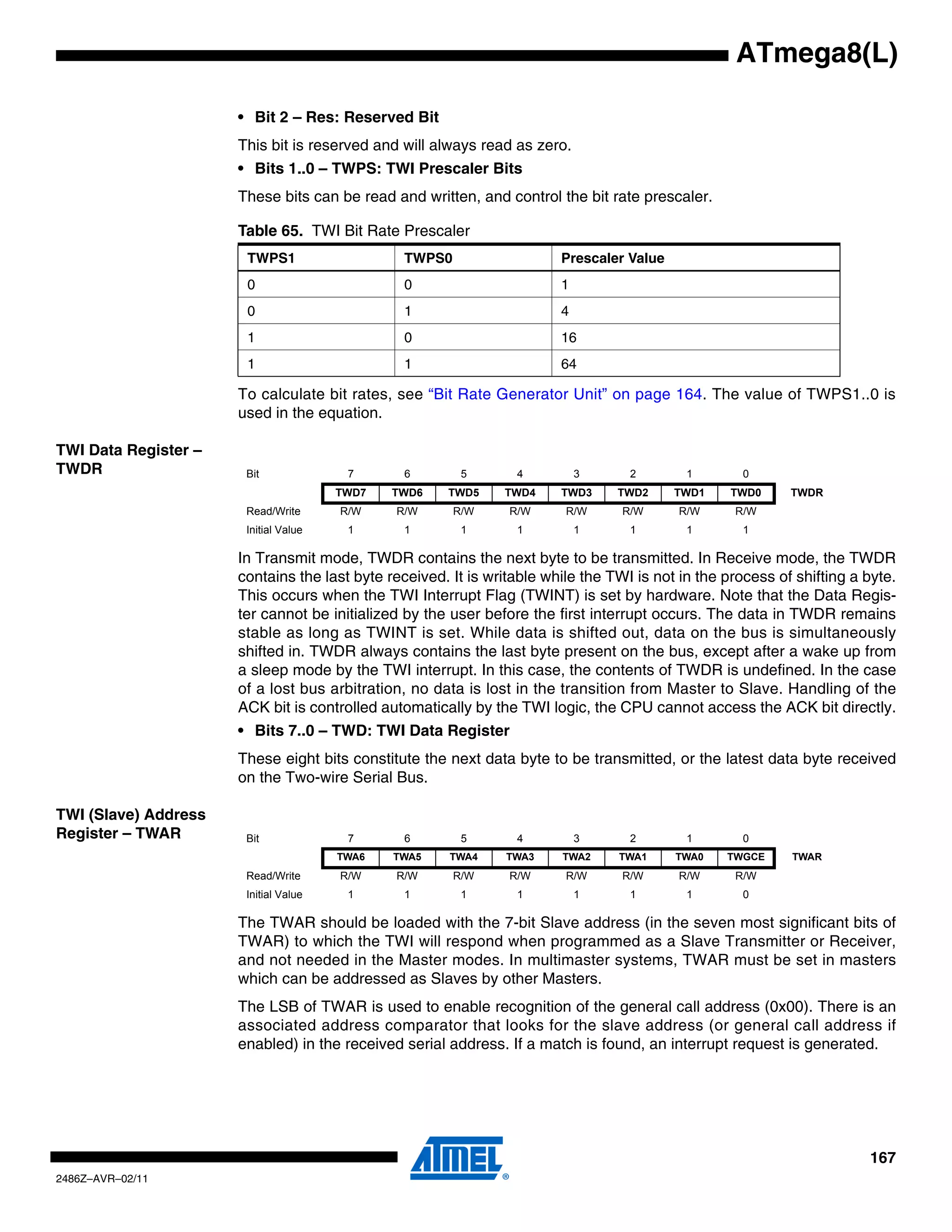ATmega8(L)

                      • Bit 2 – Res: Reserved Bit
                      This bit is reserved and will always read as zero.
                      • Bits 1..0 – TWPS: TWI Prescaler Bits
                      These bits can be read and written, and control the bit rate prescaler.

                      Table 65. TWI Bit Rate Prescaler
                       TWPS1                    TWPS0                   Prescaler Value
                       0                        0                       1
                       0                        1                       4
                       1                        0                       16
                       1                        1                       64

                      To calculate bit rates, see “Bit Rate Generator Unit” on page 164. The value of TWPS1..0 is
                      used in the equation.

TWI Data Register –
TWDR                   Bit              7       6        5       4          3      2        1        0
                                       TWD7   TWD6    TWD5     TWD4     TWD3     TWD2     TWD1     TWD0     TWDR
                       Read/Write      R/W    R/W       R/W     R/W      R/W      R/W     R/W      R/W
                       Initial Value    1       1        1       1          1      1        1        1

                      In Transmit mode, TWDR contains the next byte to be transmitted. In Receive mode, the TWDR
                      contains the last byte received. It is writable while the TWI is not in the process of shifting a byte.
                      This occurs when the TWI Interrupt Flag (TWINT) is set by hardware. Note that the Data Regis-
                      ter cannot be initialized by the user before the first interrupt occurs. The data in TWDR remains
                      stable as long as TWINT is set. While data is shifted out, data on the bus is simultaneously
                      shifted in. TWDR always contains the last byte present on the bus, except after a wake up from
                      a sleep mode by the TWI interrupt. In this case, the contents of TWDR is undefined. In the case
                      of a lost bus arbitration, no data is lost in the transition from Master to Slave. Handling of the
                      ACK bit is controlled automatically by the TWI logic, the CPU cannot access the ACK bit directly.
                      • Bits 7..0 – TWD: TWI Data Register
                      These eight bits constitute the next data byte to be transmitted, or the latest data byte received
                      on the Two-wire Serial Bus.

TWI (Slave) Address
Register – TWAR        Bit              7       6        5       4          3      2        1        0
                                       TWA6   TWA5     TWA4    TWA3     TWA2     TWA1     TWA0    TWGCE     TWAR
                       Read/Write      R/W    R/W       R/W     R/W      R/W      R/W     R/W      R/W
                       Initial Value    1       1        1       1          1      1        1        0

                      The TWAR should be loaded with the 7-bit Slave address (in the seven most significant bits of
                      TWAR) to which the TWI will respond when programmed as a Slave Transmitter or Receiver,
                      and not needed in the Master modes. In multimaster systems, TWAR must be set in masters
                      which can be addressed as Slaves by other Masters.
                      The LSB of TWAR is used to enable recognition of the general call address (0x00). There is an
                      associated address comparator that looks for the slave address (or general call address if
                      enabled) in the received serial address. If a match is found, an interrupt request is generated.




                                                                                                                        167
2486Z–AVR–02/11
 