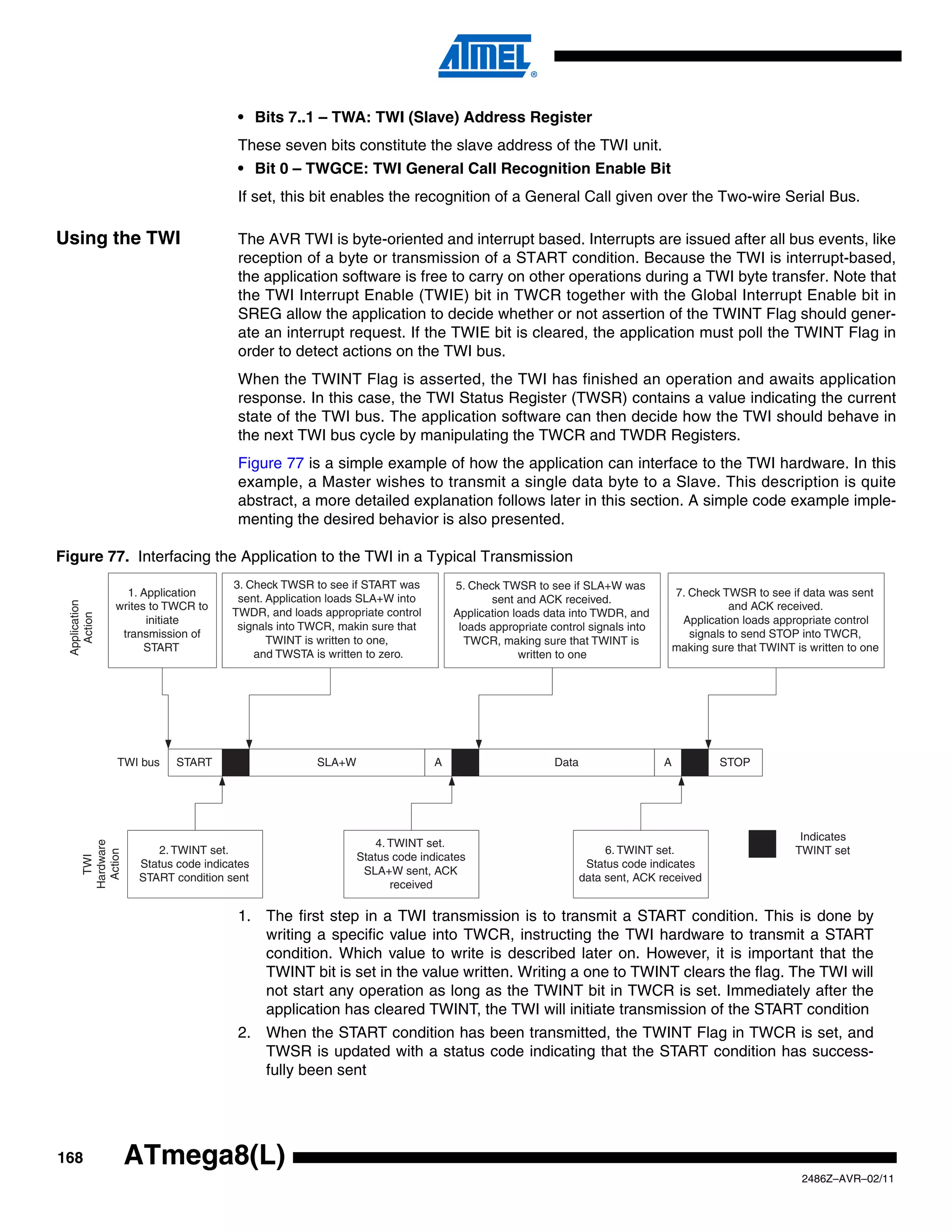 • Bits 7..1 – TWA: TWI (Slave) Address Register
                                      These seven bits constitute the slave address of the TWI unit.
                                      • Bit 0 – TWGCE: TWI General Call Recognition Enable Bit
                                      If set, this bit enables the recognition of a General Call given over the Two-wire Serial Bus.

Using the TWI                         The AVR TWI is byte-oriented and interrupt based. Interrupts are issued after all bus events, like
                                      reception of a byte or transmission of a START condition. Because the TWI is interrupt-based,
                                      the application software is free to carry on other operations during a TWI byte transfer. Note that
                                      the TWI Interrupt Enable (TWIE) bit in TWCR together with the Global Interrupt Enable bit in
                                      SREG allow the application to decide whether or not assertion of the TWINT Flag should gener-
                                      ate an interrupt request. If the TWIE bit is cleared, the application must poll the TWINT Flag in
                                      order to detect actions on the TWI bus.
                                      When the TWINT Flag is asserted, the TWI has finished an operation and awaits application
                                      response. In this case, the TWI Status Register (TWSR) contains a value indicating the current
                                      state of the TWI bus. The application software can then decide how the TWI should behave in
                                      the next TWI bus cycle by manipulating the TWCR and TWDR Registers.
                                      Figure 77 is a simple example of how the application can interface to the TWI hardware. In this
                                      example, a Master wishes to transmit a single data byte to a Slave. This description is quite
                                      abstract, a more detailed explanation follows later in this section. A simple code example imple-
                                      menting the desired behavior is also presented.

Figure 77. Interfacing the Application to the TWI in a Typical Transmission
                                     3. Check TWSR to see if START was         5. Check TWSR to see if SLA+W was
                  1. Application                                                                                             7. Check TWSR to see if data was sent
                                      sent. Application loads SLA+W into              sent and ACK received.
  Application




                writes to TWCR to                                                                                                       and ACK received.
                                     TWDR, and loads appropriate control       Application loads data into TWDR, and
    Action




                      initiate                                                                                                Application loads appropriate control
                                      signals into TWCR, makin sure that        loads appropriate control signals into
                 transmission of                                                                                                signals to send STOP into TWCR,
                                            TWINT is written to one,             TWCR, making sure that TWINT is
                      START                                                                                                  making sure that TWINT is written to one
                                         and TWSTA is written to zero.                      written to one




                TWI bus    START                    SLA+W                  A                       Data                  A            STOP




                                                                                                                                                     Indicates
                                                                4. TWINT set.
       Hardware




                       2. TWINT set.                                                                           6. TWINT set.                        TWINT set
        Action




                                                            Status code indicates
         TWI




                    Status code indicates                                                                  Status code indicates
                                                             SLA+W sent, ACK
                    START condition sent                                                                  data sent, ACK received
                                                                   received

                                      1. The first step in a TWI transmission is to transmit a START condition. This is done by
                                         writing a specific value into TWCR, instructing the TWI hardware to transmit a START
                                         condition. Which value to write is described later on. However, it is important that the
                                         TWINT bit is set in the value written. Writing a one to TWINT clears the flag. The TWI will
                                         not start any operation as long as the TWINT bit in TWCR is set. Immediately after the
                                         application has cleared TWINT, the TWI will initiate transmission of the START condition
                                      2. When the START condition has been transmitted, the TWINT Flag in TWCR is set, and
                                         TWSR is updated with a status code indicating that the START condition has success-
                                         fully been sent




168               ATmega8(L)
                                                                                                                                                      2486Z–AVR–02/11
 