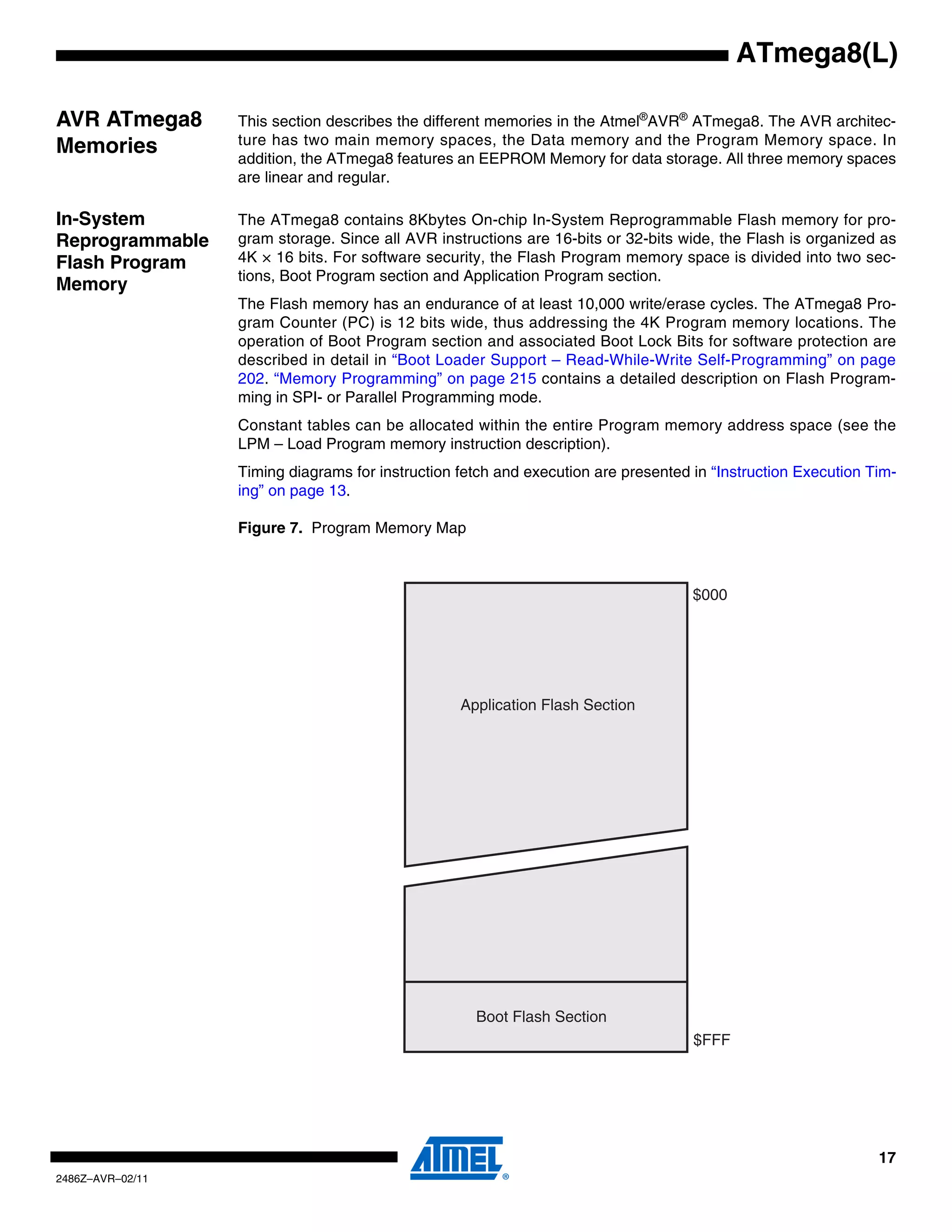 ATmega8(L)

AVR ATmega8       This section describes the different memories in the Atmel®AVR® ATmega8. The AVR architec-
                  ture has two main memory spaces, the Data memory and the Program Memory space. In
Memories          addition, the ATmega8 features an EEPROM Memory for data storage. All three memory spaces
                  are linear and regular.

In-System         The ATmega8 contains 8Kbytes On-chip In-System Reprogrammable Flash memory for pro-
Reprogrammable    gram storage. Since all AVR instructions are 16-bits or 32-bits wide, the Flash is organized as
Flash Program     4K × 16 bits. For software security, the Flash Program memory space is divided into two sec-
                  tions, Boot Program section and Application Program section.
Memory
                  The Flash memory has an endurance of at least 10,000 write/erase cycles. The ATmega8 Pro-
                  gram Counter (PC) is 12 bits wide, thus addressing the 4K Program memory locations. The
                  operation of Boot Program section and associated Boot Lock Bits for software protection are
                  described in detail in “Boot Loader Support – Read-While-Write Self-Programming” on page
                  202. “Memory Programming” on page 215 contains a detailed description on Flash Program-
                  ming in SPI- or Parallel Programming mode.
                  Constant tables can be allocated within the entire Program memory address space (see the
                  LPM – Load Program memory instruction description).
                  Timing diagrams for instruction fetch and execution are presented in “Instruction Execution Tim-
                  ing” on page 13.

                  Figure 7. Program Memory Map



                                                                                    $000




                                                  Application Flash Section




                                                    Boot Flash Section
                                                                                    $FFF




                                                                                                               17
2486Z–AVR–02/11
 