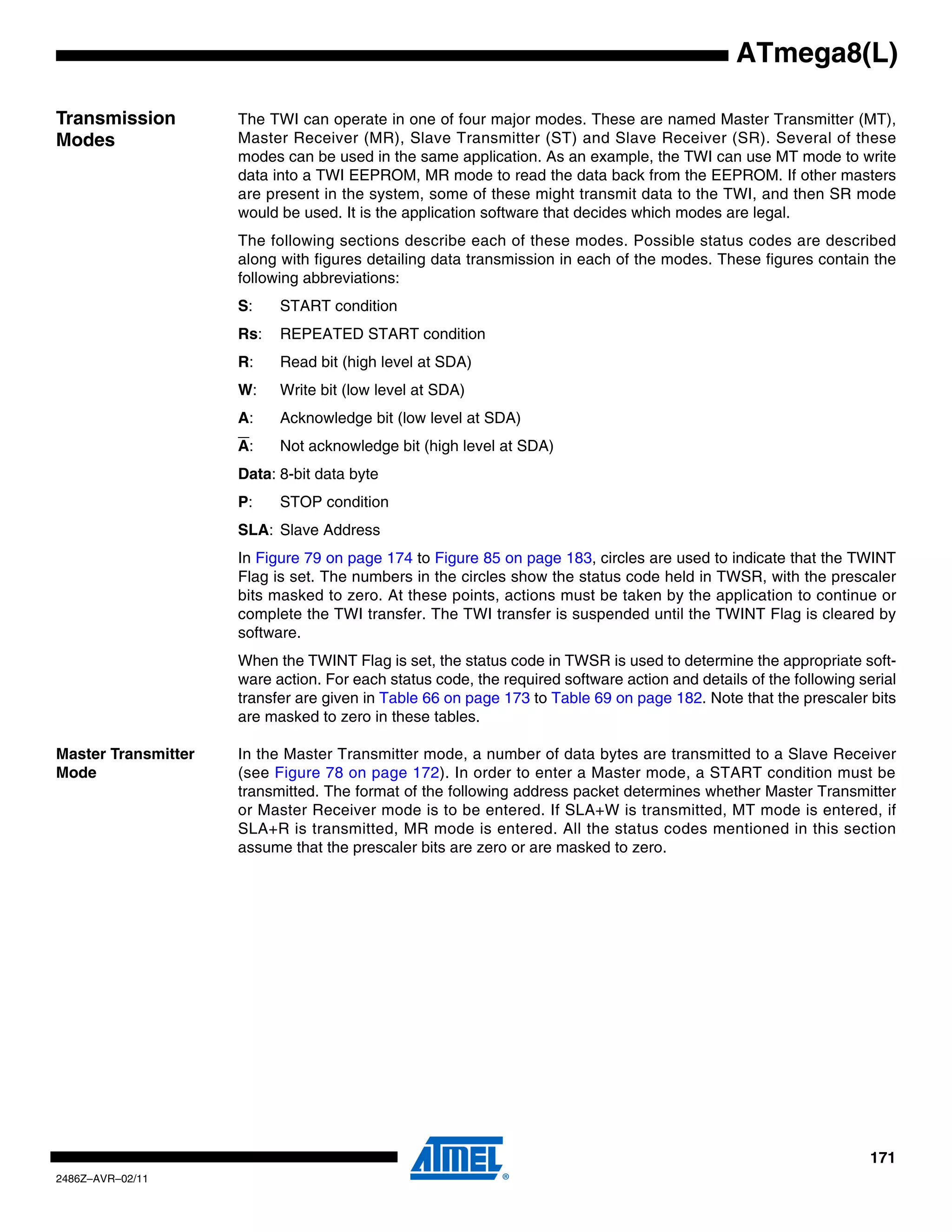 ATmega8(L)

Transmission         The TWI can operate in one of four major modes. These are named Master Transmitter (MT),
Modes                Master Receiver (MR), Slave Transmitter (ST) and Slave Receiver (SR). Several of these
                     modes can be used in the same application. As an example, the TWI can use MT mode to write
                     data into a TWI EEPROM, MR mode to read the data back from the EEPROM. If other masters
                     are present in the system, some of these might transmit data to the TWI, and then SR mode
                     would be used. It is the application software that decides which modes are legal.
                     The following sections describe each of these modes. Possible status codes are described
                     along with figures detailing data transmission in each of the modes. These figures contain the
                     following abbreviations:
                     S:    START condition
                     Rs:   REPEATED START condition
                     R:    Read bit (high level at SDA)
                     W:    Write bit (low level at SDA)
                     A:    Acknowledge bit (low level at SDA)
                     A:    Not acknowledge bit (high level at SDA)
                     Data: 8-bit data byte
                     P:    STOP condition
                     SLA: Slave Address
                     In Figure 79 on page 174 to Figure 85 on page 183, circles are used to indicate that the TWINT
                     Flag is set. The numbers in the circles show the status code held in TWSR, with the prescaler
                     bits masked to zero. At these points, actions must be taken by the application to continue or
                     complete the TWI transfer. The TWI transfer is suspended until the TWINT Flag is cleared by
                     software.
                     When the TWINT Flag is set, the status code in TWSR is used to determine the appropriate soft-
                     ware action. For each status code, the required software action and details of the following serial
                     transfer are given in Table 66 on page 173 to Table 69 on page 182. Note that the prescaler bits
                     are masked to zero in these tables.

Master Transmitter   In the Master Transmitter mode, a number of data bytes are transmitted to a Slave Receiver
Mode                 (see Figure 78 on page 172). In order to enter a Master mode, a START condition must be
                     transmitted. The format of the following address packet determines whether Master Transmitter
                     or Master Receiver mode is to be entered. If SLA+W is transmitted, MT mode is entered, if
                     SLA+R is transmitted, MR mode is entered. All the status codes mentioned in this section
                     assume that the prescaler bits are zero or are masked to zero.




                                                                                                                    171
2486Z–AVR–02/11
 
