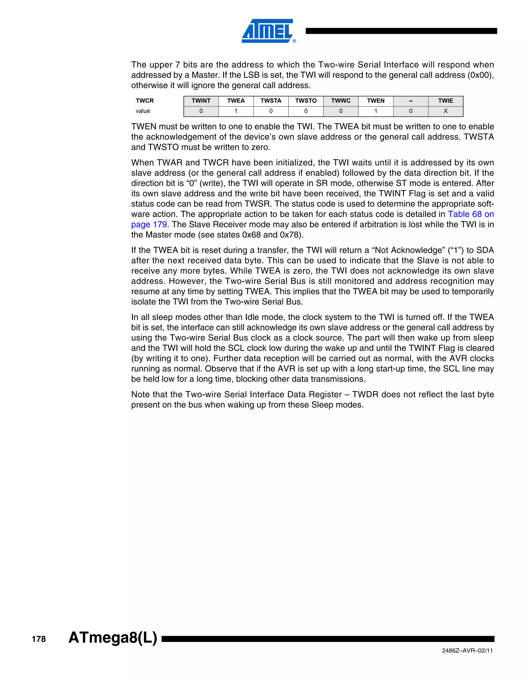 The upper 7 bits are the address to which the Two-wire Serial Interface will respond when
             addressed by a Master. If the LSB is set, the TWI will respond to the general call address (0x00),
             otherwise it will ignore the general call address.
              TWCR           TWINT     TWEA     TWSTA     TWSTO     TWWC     TWEN        –       TWIE
              value            0         1         0        0         0        1         0         X

             TWEN must be written to one to enable the TWI. The TWEA bit must be written to one to enable
             the acknowledgement of the device’s own slave address or the general call address. TWSTA
             and TWSTO must be written to zero.
             When TWAR and TWCR have been initialized, the TWI waits until it is addressed by its own
             slave address (or the general call address if enabled) followed by the data direction bit. If the
             direction bit is “0” (write), the TWI will operate in SR mode, otherwise ST mode is entered. After
             its own slave address and the write bit have been received, the TWINT Flag is set and a valid
             status code can be read from TWSR. The status code is used to determine the appropriate soft-
             ware action. The appropriate action to be taken for each status code is detailed in Table 68 on
             page 179. The Slave Receiver mode may also be entered if arbitration is lost while the TWI is in
             the Master mode (see states 0x68 and 0x78).
             If the TWEA bit is reset during a transfer, the TWI will return a “Not Acknowledge” (“1”) to SDA
             after the next received data byte. This can be used to indicate that the Slave is not able to
             receive any more bytes. While TWEA is zero, the TWI does not acknowledge its own slave
             address. However, the Two-wire Serial Bus is still monitored and address recognition may
             resume at any time by setting TWEA. This implies that the TWEA bit may be used to temporarily
             isolate the TWI from the Two-wire Serial Bus.
             In all sleep modes other than Idle mode, the clock system to the TWI is turned off. If the TWEA
             bit is set, the interface can still acknowledge its own slave address or the general call address by
             using the Two-wire Serial Bus clock as a clock source. The part will then wake up from sleep
             and the TWI will hold the SCL clock low during the wake up and until the TWINT Flag is cleared
             (by writing it to one). Further data reception will be carried out as normal, with the AVR clocks
             running as normal. Observe that if the AVR is set up with a long start-up time, the SCL line may
             be held low for a long time, blocking other data transmissions.
             Note that the Two-wire Serial Interface Data Register – TWDR does not reflect the last byte
             present on the bus when waking up from these Sleep modes.




178   ATmega8(L)
                                                                                                  2486Z–AVR–02/11
 