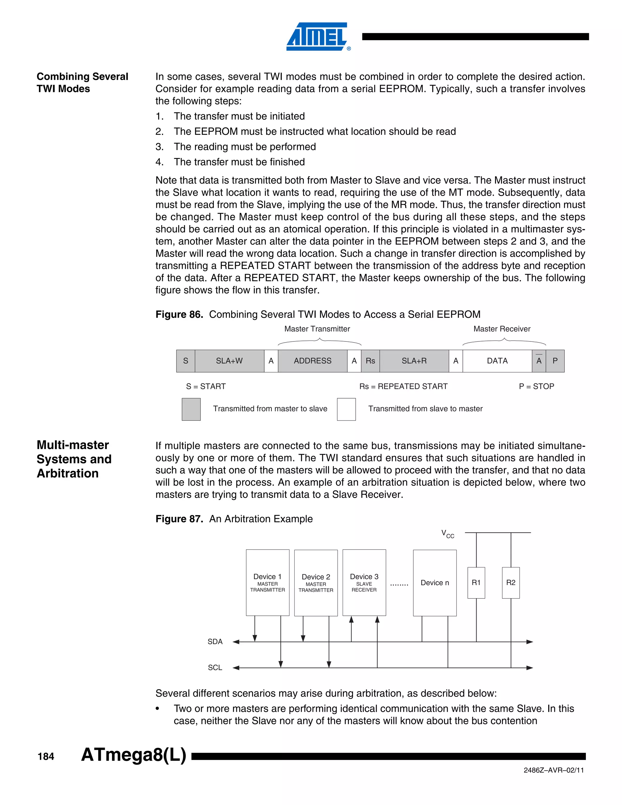 Combining Several   In some cases, several TWI modes must be combined in order to complete the desired action.
TWI Modes           Consider for example reading data from a serial EEPROM. Typically, such a transfer involves
                    the following steps:
                    1. The transfer must be initiated
                    2. The EEPROM must be instructed what location should be read
                    3. The reading must be performed
                    4. The transfer must be finished
                    Note that data is transmitted both from Master to Slave and vice versa. The Master must instruct
                    the Slave what location it wants to read, requiring the use of the MT mode. Subsequently, data
                    must be read from the Slave, implying the use of the MR mode. Thus, the transfer direction must
                    be changed. The Master must keep control of the bus during all these steps, and the steps
                    should be carried out as an atomical operation. If this principle is violated in a multimaster sys-
                    tem, another Master can alter the data pointer in the EEPROM between steps 2 and 3, and the
                    Master will read the wrong data location. Such a change in transfer direction is accomplished by
                    transmitting a REPEATED START between the transmission of the address byte and reception
                    of the data. After a REPEATED START, the Master keeps ownership of the bus. The following
                    figure shows the flow in this transfer.

                    Figure 86. Combining Several TWI Modes to Access a Serial EEPROM
                                                       Master Transmitter                                        Master Receiver



                          S      SLA+W          A        ADDRESS            A    Rs         SLA+R            A        DATA         A   P


                           S = START                                            Rs = REPEATED START                           P = STOP

                                 Transmitted from master to slave                Transmitted from slave to master



Multi-master        If multiple masters are connected to the same bus, transmissions may be initiated simultane-
Systems and         ously by one or more of them. The TWI standard ensures that such situations are handled in
Arbitration         such a way that one of the masters will be allowed to proceed with the transfer, and that no data
                    will be lost in the process. An example of an arbitration situation is depicted below, where two
                    masters are trying to transmit data to a Slave Receiver.

                    Figure 87. An Arbitration Example
                                                                                                       VCC




                                            Device 1       Device 2     Device 3
                                             MASTER         MASTER           SLAVE     ........   Device n       R1      R2
                                           TRANSMITTER    TRANSMITTER       RECEIVER




                                SDA


                                SCL


                    Several different scenarios may arise during arbitration, as described below:
                    •   Two or more masters are performing identical communication with the same Slave. In this
                        case, neither the Slave nor any of the masters will know about the bus contention


184     ATmega8(L)
                                                                                                                               2486Z–AVR–02/11
 