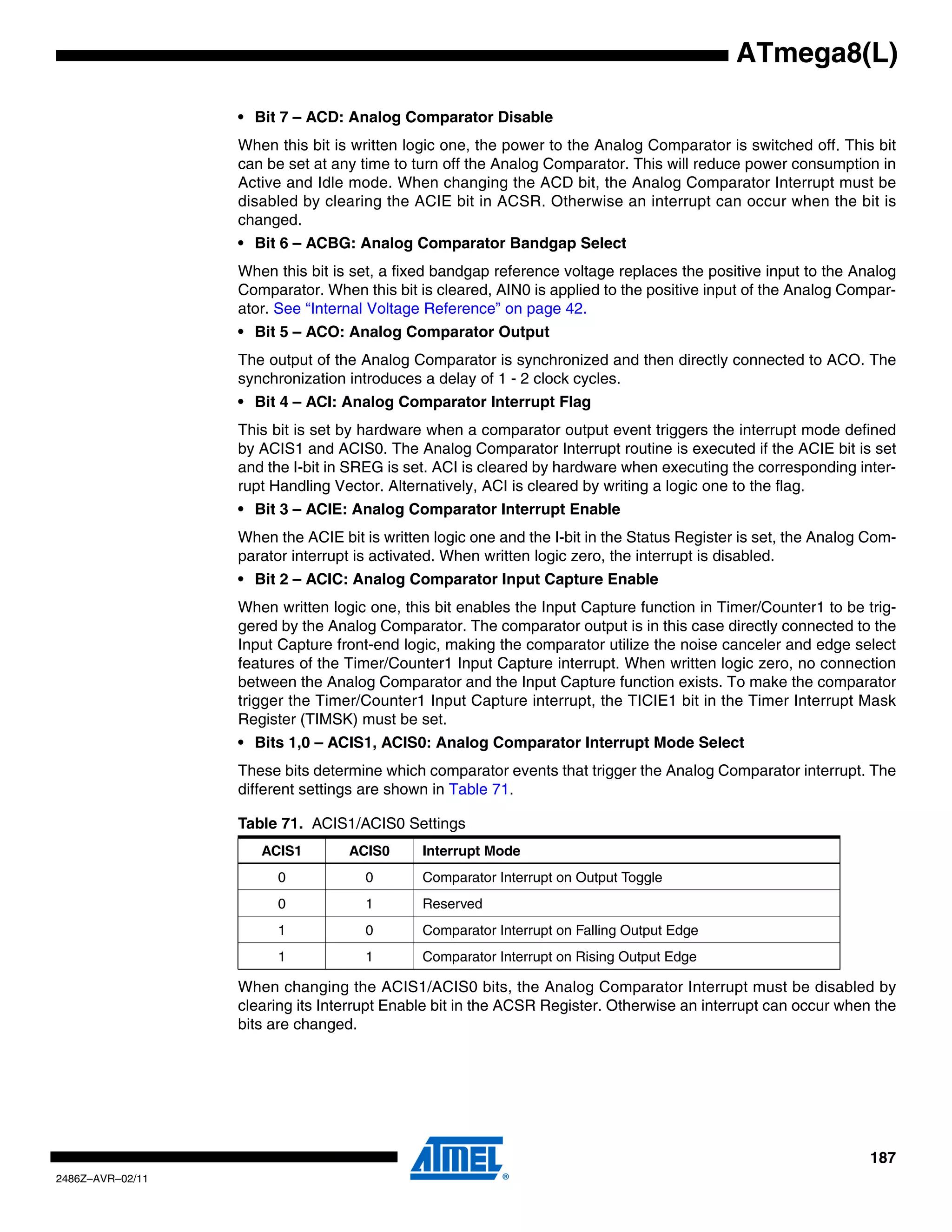 ATmega8(L)

                  • Bit 7 – ACD: Analog Comparator Disable
                  When this bit is written logic one, the power to the Analog Comparator is switched off. This bit
                  can be set at any time to turn off the Analog Comparator. This will reduce power consumption in
                  Active and Idle mode. When changing the ACD bit, the Analog Comparator Interrupt must be
                  disabled by clearing the ACIE bit in ACSR. Otherwise an interrupt can occur when the bit is
                  changed.
                  • Bit 6 – ACBG: Analog Comparator Bandgap Select
                  When this bit is set, a fixed bandgap reference voltage replaces the positive input to the Analog
                  Comparator. When this bit is cleared, AIN0 is applied to the positive input of the Analog Compar-
                  ator. See “Internal Voltage Reference” on page 42.
                  • Bit 5 – ACO: Analog Comparator Output
                  The output of the Analog Comparator is synchronized and then directly connected to ACO. The
                  synchronization introduces a delay of 1 - 2 clock cycles.
                  • Bit 4 – ACI: Analog Comparator Interrupt Flag
                  This bit is set by hardware when a comparator output event triggers the interrupt mode defined
                  by ACIS1 and ACIS0. The Analog Comparator Interrupt routine is executed if the ACIE bit is set
                  and the I-bit in SREG is set. ACI is cleared by hardware when executing the corresponding inter-
                  rupt Handling Vector. Alternatively, ACI is cleared by writing a logic one to the flag.
                  • Bit 3 – ACIE: Analog Comparator Interrupt Enable
                  When the ACIE bit is written logic one and the I-bit in the Status Register is set, the Analog Com-
                  parator interrupt is activated. When written logic zero, the interrupt is disabled.
                  • Bit 2 – ACIC: Analog Comparator Input Capture Enable
                  When written logic one, this bit enables the Input Capture function in Timer/Counter1 to be trig-
                  gered by the Analog Comparator. The comparator output is in this case directly connected to the
                  Input Capture front-end logic, making the comparator utilize the noise canceler and edge select
                  features of the Timer/Counter1 Input Capture interrupt. When written logic zero, no connection
                  between the Analog Comparator and the Input Capture function exists. To make the comparator
                  trigger the Timer/Counter1 Input Capture interrupt, the TICIE1 bit in the Timer Interrupt Mask
                  Register (TIMSK) must be set.
                  • Bits 1,0 – ACIS1, ACIS0: Analog Comparator Interrupt Mode Select
                  These bits determine which comparator events that trigger the Analog Comparator interrupt. The
                  different settings are shown in Table 71.

                  Table 71. ACIS1/ACIS0 Settings
                     ACIS1        ACIS0      Interrupt Mode
                        0            0       Comparator Interrupt on Output Toggle
                        0            1       Reserved
                        1            0       Comparator Interrupt on Falling Output Edge
                        1            1       Comparator Interrupt on Rising Output Edge

                  When changing the ACIS1/ACIS0 bits, the Analog Comparator Interrupt must be disabled by
                  clearing its Interrupt Enable bit in the ACSR Register. Otherwise an interrupt can occur when the
                  bits are changed.




                                                                                                                 187
2486Z–AVR–02/11
 