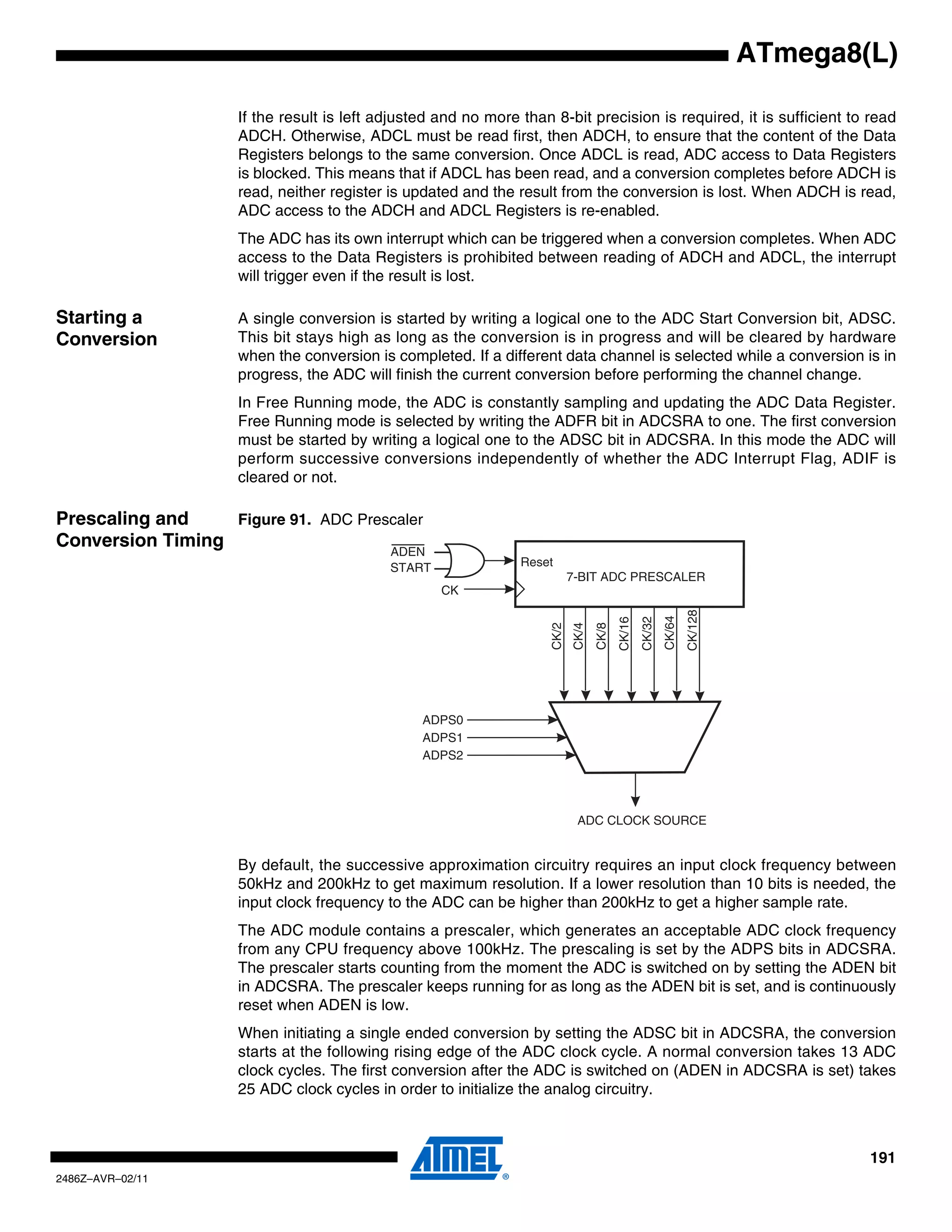 ATmega8(L)

                    If the result is left adjusted and no more than 8-bit precision is required, it is sufficient to read
                    ADCH. Otherwise, ADCL must be read first, then ADCH, to ensure that the content of the Data
                    Registers belongs to the same conversion. Once ADCL is read, ADC access to Data Registers
                    is blocked. This means that if ADCL has been read, and a conversion completes before ADCH is
                    read, neither register is updated and the result from the conversion is lost. When ADCH is read,
                    ADC access to the ADCH and ADCL Registers is re-enabled.
                    The ADC has its own interrupt which can be triggered when a conversion completes. When ADC
                    access to the Data Registers is prohibited between reading of ADCH and ADCL, the interrupt
                    will trigger even if the result is lost.

Starting a          A single conversion is started by writing a logical one to the ADC Start Conversion bit, ADSC.
Conversion          This bit stays high as long as the conversion is in progress and will be cleared by hardware
                    when the conversion is completed. If a different data channel is selected while a conversion is in
                    progress, the ADC will finish the current conversion before performing the channel change.
                    In Free Running mode, the ADC is constantly sampling and updating the ADC Data Register.
                    Free Running mode is selected by writing the ADFR bit in ADCSRA to one. The first conversion
                    must be started by writing a logical one to the ADSC bit in ADCSRA. In this mode the ADC will
                    perform successive conversions independently of whether the ADC Interrupt Flag, ADIF is
                    cleared or not.

Prescaling and    Figure 91. ADC Prescaler
Conversion Timing
                                           ADEN
                                           START               Reset
                                                                           7-BIT ADC PRESCALER
                                                   CK




                                                                                                                 CK/128
                                                                                                         CK/64
                                                                                                 CK/32
                                                                                         CK/16
                                                                    CK/2
                                                                           CK/4
                                                                                  CK/8




                                                ADPS0
                                                ADPS1
                                                ADPS2




                                                                            ADC CLOCK SOURCE


                    By default, the successive approximation circuitry requires an input clock frequency between
                    50kHz and 200kHz to get maximum resolution. If a lower resolution than 10 bits is needed, the
                    input clock frequency to the ADC can be higher than 200kHz to get a higher sample rate.
                    The ADC module contains a prescaler, which generates an acceptable ADC clock frequency
                    from any CPU frequency above 100kHz. The prescaling is set by the ADPS bits in ADCSRA.
                    The prescaler starts counting from the moment the ADC is switched on by setting the ADEN bit
                    in ADCSRA. The prescaler keeps running for as long as the ADEN bit is set, and is continuously
                    reset when ADEN is low.
                    When initiating a single ended conversion by setting the ADSC bit in ADCSRA, the conversion
                    starts at the following rising edge of the ADC clock cycle. A normal conversion takes 13 ADC
                    clock cycles. The first conversion after the ADC is switched on (ADEN in ADCSRA is set) takes
                    25 ADC clock cycles in order to initialize the analog circuitry.



                                                                                                                                  191
2486Z–AVR–02/11
 