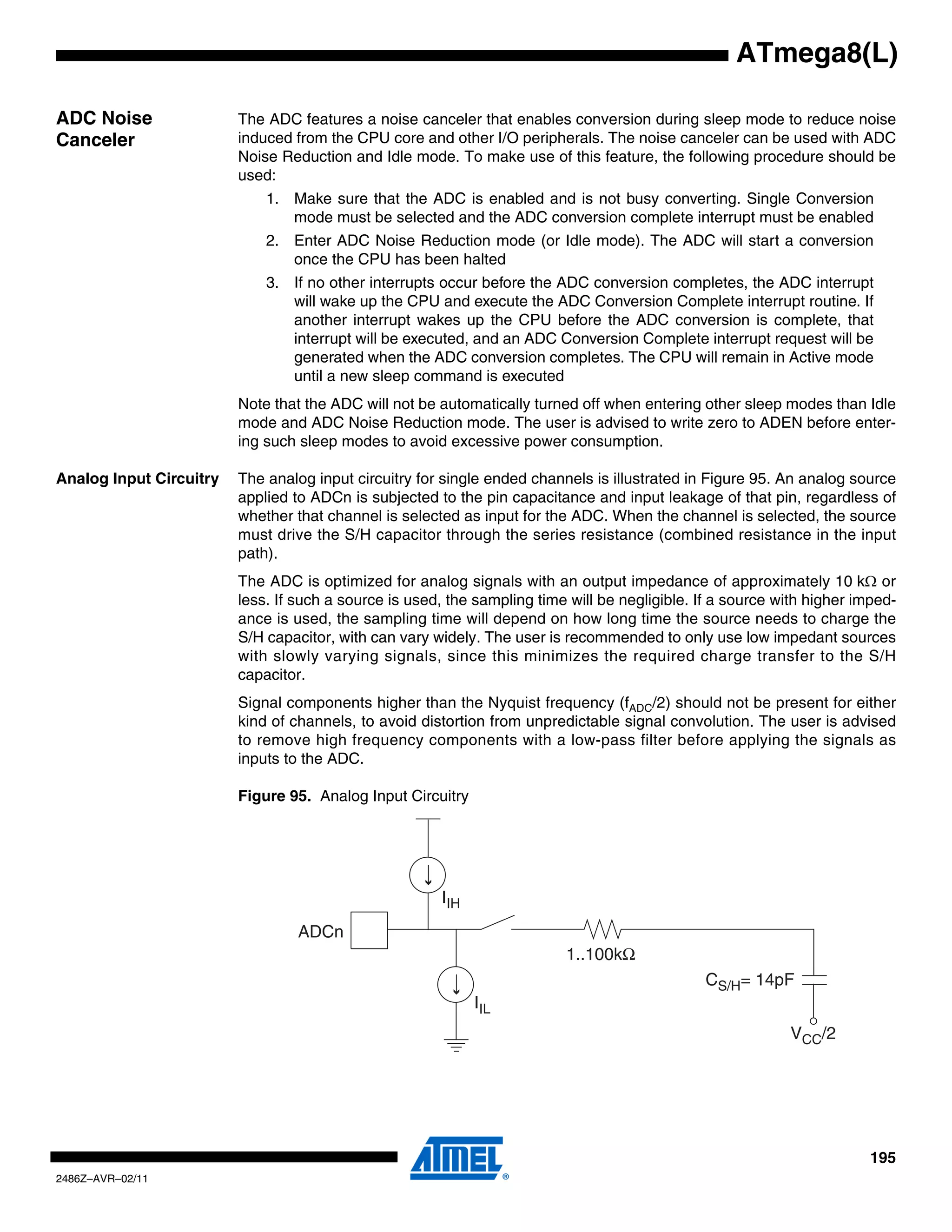 ATmega8(L)

ADC Noise                The ADC features a noise canceler that enables conversion during sleep mode to reduce noise
Canceler                 induced from the CPU core and other I/O peripherals. The noise canceler can be used with ADC
                         Noise Reduction and Idle mode. To make use of this feature, the following procedure should be
                         used:
                             1. Make sure that the ADC is enabled and is not busy converting. Single Conversion
                                mode must be selected and the ADC conversion complete interrupt must be enabled
                             2. Enter ADC Noise Reduction mode (or Idle mode). The ADC will start a conversion
                                once the CPU has been halted
                             3. If no other interrupts occur before the ADC conversion completes, the ADC interrupt
                                will wake up the CPU and execute the ADC Conversion Complete interrupt routine. If
                                another interrupt wakes up the CPU before the ADC conversion is complete, that
                                interrupt will be executed, and an ADC Conversion Complete interrupt request will be
                                generated when the ADC conversion completes. The CPU will remain in Active mode
                                until a new sleep command is executed
                         Note that the ADC will not be automatically turned off when entering other sleep modes than Idle
                         mode and ADC Noise Reduction mode. The user is advised to write zero to ADEN before enter-
                         ing such sleep modes to avoid excessive power consumption.

Analog Input Circuitry   The analog input circuitry for single ended channels is illustrated in Figure 95. An analog source
                         applied to ADCn is subjected to the pin capacitance and input leakage of that pin, regardless of
                         whether that channel is selected as input for the ADC. When the channel is selected, the source
                         must drive the S/H capacitor through the series resistance (combined resistance in the input
                         path).
                         The ADC is optimized for analog signals with an output impedance of approximately 10 kΩ or
                         less. If such a source is used, the sampling time will be negligible. If a source with higher imped-
                         ance is used, the sampling time will depend on how long time the source needs to charge the
                         S/H capacitor, with can vary widely. The user is recommended to only use low impedant sources
                         with slowly varying signals, since this minimizes the required charge transfer to the S/H
                         capacitor.
                         Signal components higher than the Nyquist frequency (fADC/2) should not be present for either
                         kind of channels, to avoid distortion from unpredictable signal convolution. The user is advised
                         to remove high frequency components with a low-pass filter before applying the signals as
                         inputs to the ADC.

                         Figure 95. Analog Input Circuitry




                                                       IIH

                                  ADCn
                                                                          1..100kΩ
                                                                                                CS/H= 14pF
                                                             IIL
                                                                                                            VCC/2




                                                                                                                         195
2486Z–AVR–02/11
 