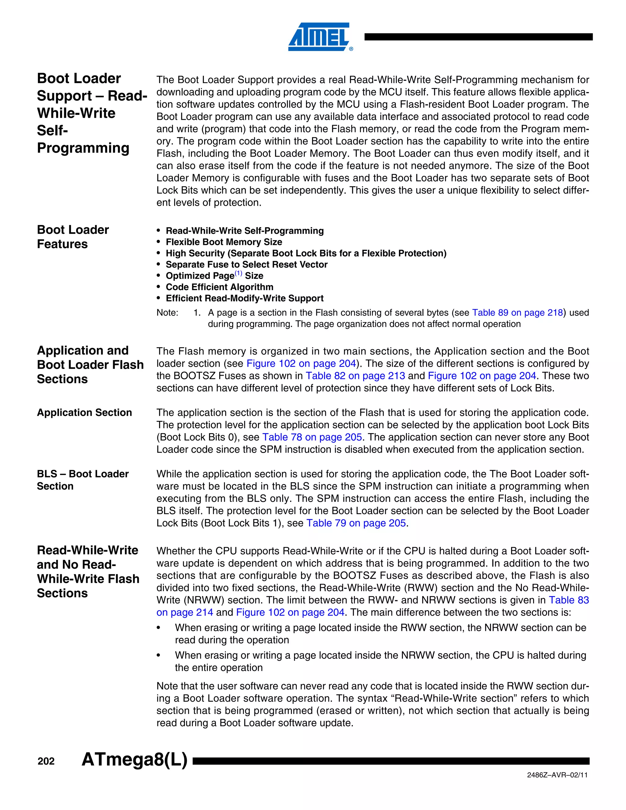 Boot Loader           The Boot Loader Support provides a real Read-While-Write Self-Programming mechanism for
                      downloading and uploading program code by the MCU itself. This feature allows flexible applica-
Support – Read-       tion software updates controlled by the MCU using a Flash-resident Boot Loader program. The
While-Write           Boot Loader program can use any available data interface and associated protocol to read code
Self-                 and write (program) that code into the Flash memory, or read the code from the Program mem-
                      ory. The program code within the Boot Loader section has the capability to write into the entire
Programming           Flash, including the Boot Loader Memory. The Boot Loader can thus even modify itself, and it
                      can also erase itself from the code if the feature is not needed anymore. The size of the Boot
                      Loader Memory is configurable with fuses and the Boot Loader has two separate sets of Boot
                      Lock Bits which can be set independently. This gives the user a unique flexibility to select differ-
                      ent levels of protection.

Boot Loader           •   Read-While-Write Self-Programming
Features              •   Flexible Boot Memory Size
                      •   High Security (Separate Boot Lock Bits for a Flexible Protection)
                      •   Separate Fuse to Select Reset Vector
                      •   Optimized Page(1) Size
                      •   Code Efficient Algorithm
                      •   Efficient Read-Modify-Write Support
                      Note:     1. A page is a section in the Flash consisting of several bytes (see Table 89 on page 218) used
                                   during programming. The page organization does not affect normal operation

Application and       The Flash memory is organized in two main sections, the Application section and the Boot
Boot Loader Flash     loader section (see Figure 102 on page 204). The size of the different sections is configured by
Sections              the BOOTSZ Fuses as shown in Table 82 on page 213 and Figure 102 on page 204. These two
                      sections can have different level of protection since they have different sets of Lock Bits.

Application Section   The application section is the section of the Flash that is used for storing the application code.
                      The protection level for the application section can be selected by the application boot Lock Bits
                      (Boot Lock Bits 0), see Table 78 on page 205. The application section can never store any Boot
                      Loader code since the SPM instruction is disabled when executed from the application section.

BLS – Boot Loader     While the application section is used for storing the application code, the The Boot Loader soft-
Section               ware must be located in the BLS since the SPM instruction can initiate a programming when
                      executing from the BLS only. The SPM instruction can access the entire Flash, including the
                      BLS itself. The protection level for the Boot Loader section can be selected by the Boot Loader
                      Lock Bits (Boot Lock Bits 1), see Table 79 on page 205.

Read-While-Write      Whether the CPU supports Read-While-Write or if the CPU is halted during a Boot Loader soft-
and No Read-          ware update is dependent on which address that is being programmed. In addition to the two
While-Write Flash     sections that are configurable by the BOOTSZ Fuses as described above, the Flash is also
                      divided into two fixed sections, the Read-While-Write (RWW) section and the No Read-While-
Sections              Write (NRWW) section. The limit between the RWW- and NRWW sections is given in Table 83
                      on page 214 and Figure 102 on page 204. The main difference between the two sections is:
                      •     When erasing or writing a page located inside the RWW section, the NRWW section can be
                            read during the operation
                      •     When erasing or writing a page located inside the NRWW section, the CPU is halted during
                            the entire operation
                      Note that the user software can never read any code that is located inside the RWW section dur-
                      ing a Boot Loader software operation. The syntax “Read-While-Write section” refers to which
                      section that is being programmed (erased or written), not which section that actually is being
                      read during a Boot Loader software update.


202     ATmega8(L)
                                                                                                                2486Z–AVR–02/11
 