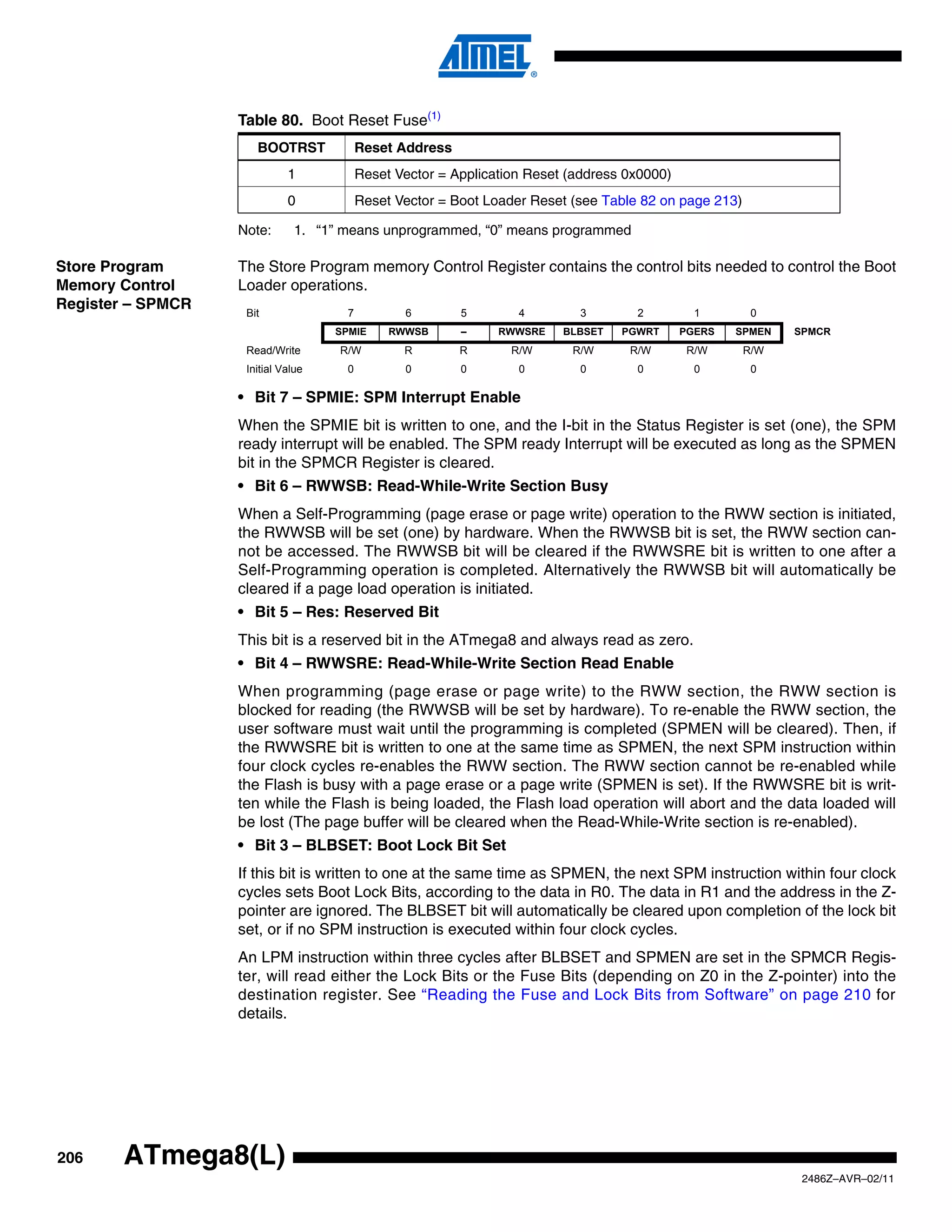 Table 80. Boot Reset Fuse(1)
                      BOOTRST             Reset Address
                             1            Reset Vector = Application Reset (address 0x0000)
                             0            Reset Vector = Boot Loader Reset (see Table 82 on page 213)

                   Note:       1. “1” means unprogrammed, “0” means programmed

Store Program      The Store Program memory Control Register contains the control bits needed to control the Boot
Memory Control     Loader operations.
Register – SPMCR
                    Bit               7          6        5        4        3        2          1        0
                                    SPMIE      RWWSB      –     RWWSRE    BLBSET   PGWRT      PGERS   SPMEN   SPMCR
                    Read/Write       R/W         R        R       R/W      R/W      R/W        R/W      R/W
                    Initial Value     0          0        0        0        0        0          0        0

                   • Bit 7 – SPMIE: SPM Interrupt Enable
                   When the SPMIE bit is written to one, and the I-bit in the Status Register is set (one), the SPM
                   ready interrupt will be enabled. The SPM ready Interrupt will be executed as long as the SPMEN
                   bit in the SPMCR Register is cleared.
                   • Bit 6 – RWWSB: Read-While-Write Section Busy
                   When a Self-Programming (page erase or page write) operation to the RWW section is initiated,
                   the RWWSB will be set (one) by hardware. When the RWWSB bit is set, the RWW section can-
                   not be accessed. The RWWSB bit will be cleared if the RWWSRE bit is written to one after a
                   Self-Programming operation is completed. Alternatively the RWWSB bit will automatically be
                   cleared if a page load operation is initiated.
                   • Bit 5 – Res: Reserved Bit
                   This bit is a reserved bit in the ATmega8 and always read as zero.
                   • Bit 4 – RWWSRE: Read-While-Write Section Read Enable
                   When programming (page erase or page write) to the RWW section, the RWW section is
                   blocked for reading (the RWWSB will be set by hardware). To re-enable the RWW section, the
                   user software must wait until the programming is completed (SPMEN will be cleared). Then, if
                   the RWWSRE bit is written to one at the same time as SPMEN, the next SPM instruction within
                   four clock cycles re-enables the RWW section. The RWW section cannot be re-enabled while
                   the Flash is busy with a page erase or a page write (SPMEN is set). If the RWWSRE bit is writ-
                   ten while the Flash is being loaded, the Flash load operation will abort and the data loaded will
                   be lost (The page buffer will be cleared when the Read-While-Write section is re-enabled).
                   • Bit 3 – BLBSET: Boot Lock Bit Set
                   If this bit is written to one at the same time as SPMEN, the next SPM instruction within four clock
                   cycles sets Boot Lock Bits, according to the data in R0. The data in R1 and the address in the Z-
                   pointer are ignored. The BLBSET bit will automatically be cleared upon completion of the lock bit
                   set, or if no SPM instruction is executed within four clock cycles.
                   An LPM instruction within three cycles after BLBSET and SPMEN are set in the SPMCR Regis-
                   ter, will read either the Lock Bits or the Fuse Bits (depending on Z0 in the Z-pointer) into the
                   destination register. See “Reading the Fuse and Lock Bits from Software” on page 210 for
                   details.




206    ATmega8(L)
                                                                                                               2486Z–AVR–02/11
 