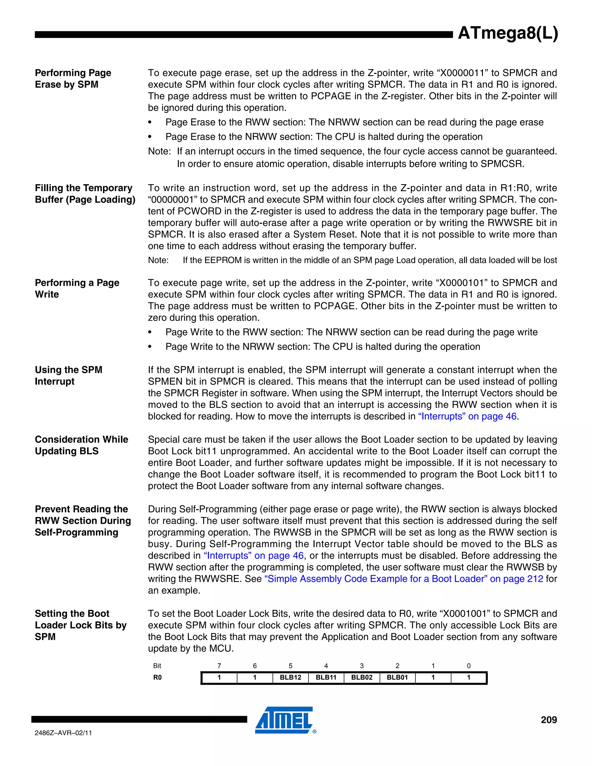 ATmega8(L)

Performing Page         To execute page erase, set up the address in the Z-pointer, write “X0000011” to SPMCR and
Erase by SPM            execute SPM within four clock cycles after writing SPMCR. The data in R1 and R0 is ignored.
                        The page address must be written to PCPAGE in the Z-register. Other bits in the Z-pointer will
                        be ignored during this operation.
                        •         Page Erase to the RWW section: The NRWW section can be read during the page erase
                        •         Page Erase to the NRWW section: The CPU is halted during the operation
                        Note: If an interrupt occurs in the timed sequence, the four cycle access cannot be guaranteed.
                              In order to ensure atomic operation, disable interrupts before writing to SPMCSR.

Filling the Temporary   To write an instruction word, set up the address in the Z-pointer and data in R1:R0, write
Buffer (Page Loading)   “00000001” to SPMCR and execute SPM within four clock cycles after writing SPMCR. The con-
                        tent of PCWORD in the Z-register is used to address the data in the temporary page buffer. The
                        temporary buffer will auto-erase after a page write operation or by writing the RWWSRE bit in
                        SPMCR. It is also erased after a System Reset. Note that it is not possible to write more than
                        one time to each address without erasing the temporary buffer.
                        Note:        If the EEPROM is written in the middle of an SPM page Load operation, all data loaded will be lost

Performing a Page       To execute page write, set up the address in the Z-pointer, write “X0000101” to SPMCR and
Write                   execute SPM within four clock cycles after writing SPMCR. The data in R1 and R0 is ignored.
                        The page address must be written to PCPAGE. Other bits in the Z-pointer must be written to
                        zero during this operation.
                        •         Page Write to the RWW section: The NRWW section can be read during the page write
                        •         Page Write to the NRWW section: The CPU is halted during the operation

Using the SPM           If the SPM interrupt is enabled, the SPM interrupt will generate a constant interrupt when the
Interrupt               SPMEN bit in SPMCR is cleared. This means that the interrupt can be used instead of polling
                        the SPMCR Register in software. When using the SPM interrupt, the Interrupt Vectors should be
                        moved to the BLS section to avoid that an interrupt is accessing the RWW section when it is
                        blocked for reading. How to move the interrupts is described in “Interrupts” on page 46.

Consideration While     Special care must be taken if the user allows the Boot Loader section to be updated by leaving
Updating BLS            Boot Lock bit11 unprogrammed. An accidental write to the Boot Loader itself can corrupt the
                        entire Boot Loader, and further software updates might be impossible. If it is not necessary to
                        change the Boot Loader software itself, it is recommended to program the Boot Lock bit11 to
                        protect the Boot Loader software from any internal software changes.

Prevent Reading the     During Self-Programming (either page erase or page write), the RWW section is always blocked
RWW Section During      for reading. The user software itself must prevent that this section is addressed during the self
Self-Programming        programming operation. The RWWSB in the SPMCR will be set as long as the RWW section is
                        busy. During Self-Programming the Interrupt Vector table should be moved to the BLS as
                        described in “Interrupts” on page 46, or the interrupts must be disabled. Before addressing the
                        RWW section after the programming is completed, the user software must clear the RWWSB by
                        writing the RWWSRE. See “Simple Assembly Code Example for a Boot Loader” on page 212 for
                        an example.

Setting the Boot        To set the Boot Loader Lock Bits, write the desired data to R0, write “X0001001” to SPMCR and
Loader Lock Bits by     execute SPM within four clock cycles after writing SPMCR. The only accessible Lock Bits are
SPM                     the Boot Lock Bits that may prevent the Application and Boot Loader section from any software
                        update by the MCU.
                            Bit               7        6        5         4        3        2         1        0
                            R0                1        1      BLB12    BLB11     BLB02    BLB01       1        1




                                                                                                                                  209
2486Z–AVR–02/11
 