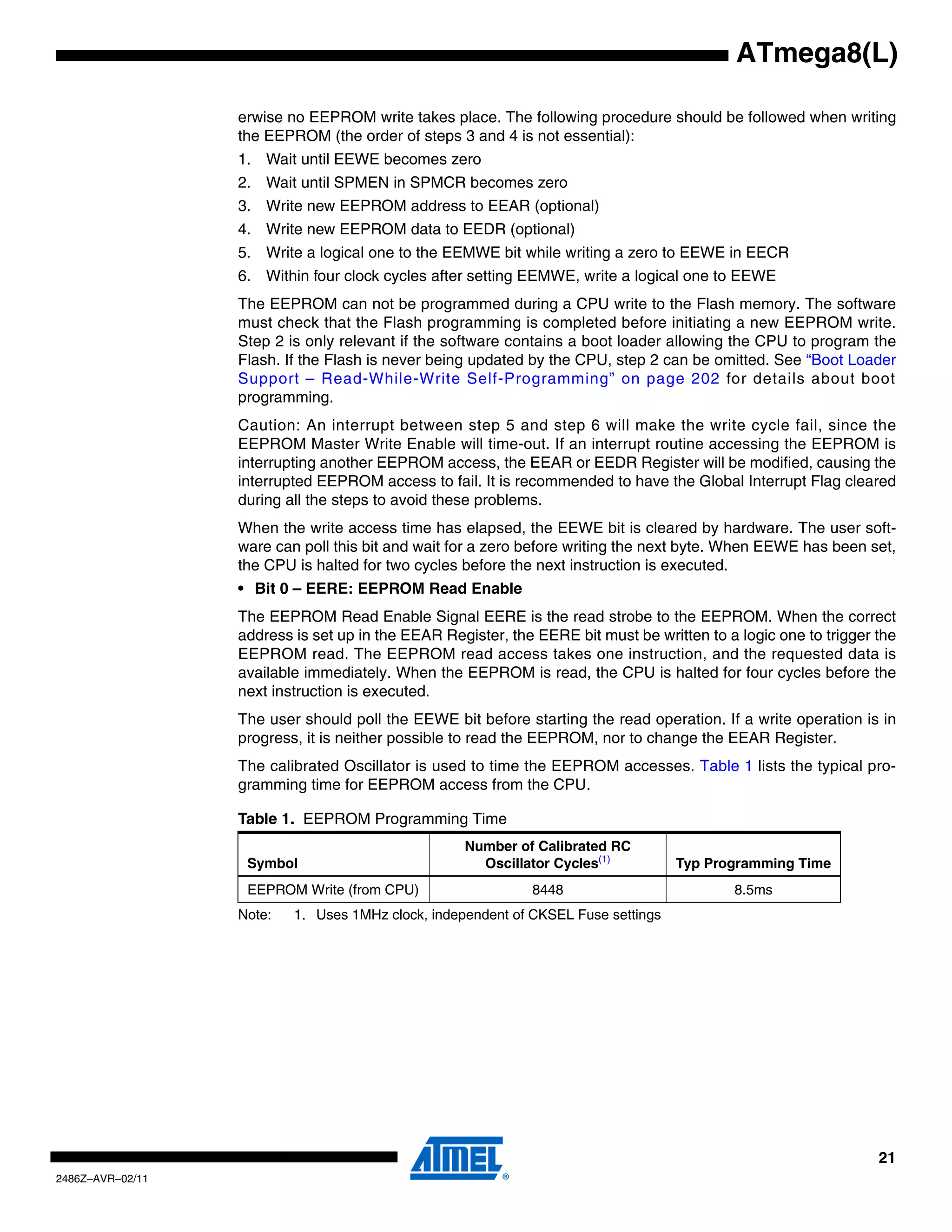 ATmega8(L)

                  erwise no EEPROM write takes place. The following procedure should be followed when writing
                  the EEPROM (the order of steps 3 and 4 is not essential):
                  1. Wait until EEWE becomes zero
                  2. Wait until SPMEN in SPMCR becomes zero
                  3. Write new EEPROM address to EEAR (optional)
                  4. Write new EEPROM data to EEDR (optional)
                  5. Write a logical one to the EEMWE bit while writing a zero to EEWE in EECR
                  6. Within four clock cycles after setting EEMWE, write a logical one to EEWE
                  The EEPROM can not be programmed during a CPU write to the Flash memory. The software
                  must check that the Flash programming is completed before initiating a new EEPROM write.
                  Step 2 is only relevant if the software contains a boot loader allowing the CPU to program the
                  Flash. If the Flash is never being updated by the CPU, step 2 can be omitted. See “Boot Loader
                  Support – Read-While-Write Self-Programming” on page 202 for details about boot
                  programming.
                  Caution: An interrupt between step 5 and step 6 will make the write cycle fail, since the
                  EEPROM Master Write Enable will time-out. If an interrupt routine accessing the EEPROM is
                  interrupting another EEPROM access, the EEAR or EEDR Register will be modified, causing the
                  interrupted EEPROM access to fail. It is recommended to have the Global Interrupt Flag cleared
                  during all the steps to avoid these problems.
                  When the write access time has elapsed, the EEWE bit is cleared by hardware. The user soft-
                  ware can poll this bit and wait for a zero before writing the next byte. When EEWE has been set,
                  the CPU is halted for two cycles before the next instruction is executed.
                  • Bit 0 – EERE: EEPROM Read Enable
                  The EEPROM Read Enable Signal EERE is the read strobe to the EEPROM. When the correct
                  address is set up in the EEAR Register, the EERE bit must be written to a logic one to trigger the
                  EEPROM read. The EEPROM read access takes one instruction, and the requested data is
                  available immediately. When the EEPROM is read, the CPU is halted for four cycles before the
                  next instruction is executed.
                  The user should poll the EEWE bit before starting the read operation. If a write operation is in
                  progress, it is neither possible to read the EEPROM, nor to change the EEAR Register.
                  The calibrated Oscillator is used to time the EEPROM accesses. Table 1 lists the typical pro-
                  gramming time for EEPROM access from the CPU.

                  Table 1. EEPROM Programming Time
                                                   Number of Calibrated RC
                   Symbol                            Oscillator Cycles(1)          Typ Programming Time
                   EEPROM Write (from CPU)                   8448                          8.5ms
                  Note:   1. Uses 1MHz clock, independent of CKSEL Fuse settings




                                                                                                                 21
2486Z–AVR–02/11
 
